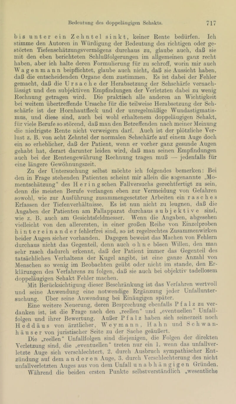 bis unter ein Zehntel sinkt, keiner Rente bedürfen. Ich stimme den Autoren in Würdigung der Bedeutung des riclitigen oder ge- störten TiefenschätzungsVermögens durchaus zu, glaube auch, daß sie mit den eben berichteten Schlußfolgerungen im allgemeinen ganz recht haben, aber ich halte deren Formulierung für zu schroff, worin mir auch Wagenmann beipflichtet, glaube auch nicht, daß sie Aussicht haben, daß die entscheidenden Organe dem zustimmen. Es ist dabei der Fehler gemacht, daß die Ursache der Herabsetzung der Sehschärfe vernach- lässigt und den subjektiven Empfindungen der Verletzten dabei zu wenig Rechnung getragen wird. Die praktisch alle anderen an Wichtigkeit bei weitem übertreffende Ursache für die teilweise Herabsetzung der Seh- schärfe ist der Hornhautfleck und der unregelmäßige Wundastigmatis- mus, und diese sind, auch bei wohl erhaltenem doppeläugigen Sehakt, für viele Berufe so störend, daß man den Betreffenden nach meiner Meinung die niedrigste Rente nicht verweigern darf. Auch ist der plötzliche Ver- lust z. B. von acht Zehntel der normalen Sehschärfe auf einem xVuge doch ein so erheblicher, daß der Patient, wenn er vorher ganz gesunde Augen gehabt hat, derart darunter leiden wird, daß man seinen Empfindungen auch bei der Rentengewährung Rechnung tragen muß — jedenfalls für eine längere Gewöhnungszeit. Zu der Untersuchung selbst möchte ich folgendes bemerken: Bei den in Frage stehenden Patienten scheint mir allein die sogenannte „Mo- mentschätzung“ des H e r i n g sehen Fallversuchs gerechtfertigt zu sein, denn die meisten Berufe verlangen eben zur Vermeidung von Gefahren sowohl, wie zur Ausführung zusammengesetzter Arbeiten ein rasches Erfassen der Tiefenverhältnisse. Es ist nun nicht zu leugnen, daß die Angaben der Patienten am Fallapparat durchaus subj ektive sind, wie z. B. auch am Gesichtsfeldmesser. Wenn die Angaben, abgesehen vielleicht von den allerersten, in einer großen Reihe von Einzclproben hintereinander fehlerfrei sind, so ist regelrechtes Zusammenwirken beider Augen sicher vorhanden. Dagegen beweist das IMachen von Fehlern durchaus nicht das Gegenteil, denn auch ohne bösen Willen, den man sehr rasch dadurch erkennt, daß der Patient immer das Gegenteil des tatsächlichen Verhaltens der Kugel angibt, ist eine ganze Anzahl von ^lenschen so wenig im Beobachten geübt oder nicht im stände, den Er- klärungen des Verfahrens zu folgen, daß sie auch bei objektiv tadellosem doppeläugigen Sehakt Fehler machen. ]\Iit Berücksichtigung dieser Beschränkung ist das Verfahren wertvoll und seine Anwendung eine notwendige Ergänzung jeder Unfallunter- suchung. Uber seine Anwendung bei Einäugigen später. Eine weitere Neuerung, deren Besprechung ebenfalls Pfalz zu ver- danken ist, ist die Frage nach den „reellen“ und „eventuellen“ Unfall- folgen und ihrer Bewertung. Außer Pfalz haben sich seinerzeit noch H e d d ä u s von ärztlicher, AV e y m a n n , H a h n und Schwa n- h ä u s e r von juristischer Seite zu der Sache geäußert. Die „reellen“ Unfallfolgen sind diejenigen, die Folgen der direkten V erletzung sind, die „eventuellen treten nur ein 1. wenn das unfalKer- letzte Auge sich verschlechtert, 2. durch Ausbruch sympathischer Ent- zündung auf dem anderen Auge, 3. durch A erschlechterung des nicht Unfallverletzten Auges aus von dem Unfall unabhängigen Gründen. AAhährend die beiden ersten Punkte selbstverständlich „wesentliche