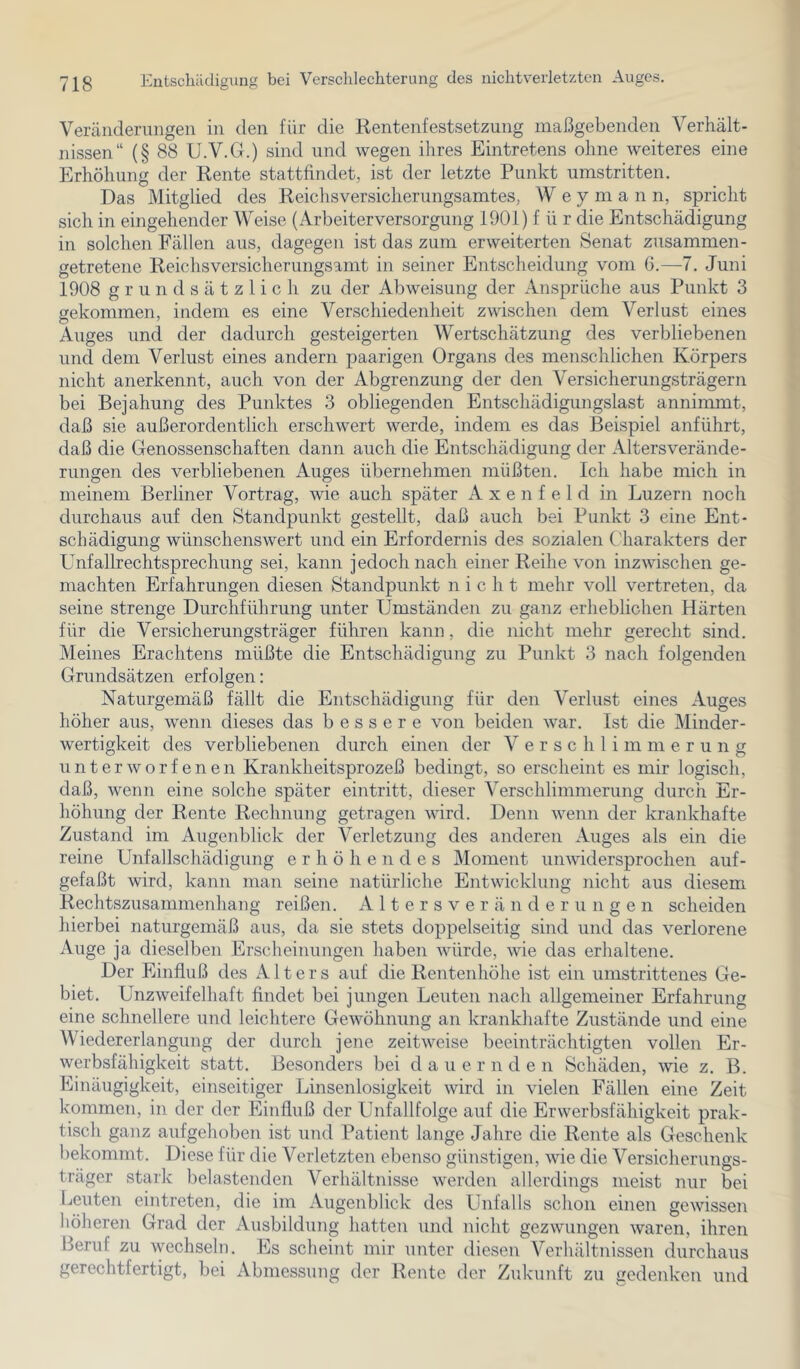 Vercänderungeii in den für die Rentenfestsetzung maßgebenden Verhält- nissen“ (§ 88 U.V.G.) sind und wegen ihres Eintretens ohne weiteres eine Erhöhung der Rente stattfindet, ist der letzte Punkt umstritten. Das Mitglied des Reichsversicherungsamtes, Wey m a n n, spricht sich in eingehender Weise (ArbeiterVersorgung 1901) f ü r die Entschädigung in solchen Fällen aus, dagegen ist das zum erweiterten Senat zusammen- getretene Reichsversicherungsamt in seiner Entscheidung vom G.—7. Juni 1908 grundsätzlich zu der Abweisung der Ansprüche aus Punkt 3 gekommen, indem es eine Verschiedenheit zwischen dem Verlust eines Auges und der dadurch gesteigerten Wertschätzung des verbliebenen und dem Verlust eines andern paarigen Organs des menschlichen Körpers nicht anerkennt, auch von der Abgrenzung der den Versicherungsträgern bei Bejahung des Punktes 3 obliegenden Entschädigungslast annimmt, daß sie außerordentlich erschwert werde, indem es das Beispiel anführt, daß die Genossenschaften dann auch die Entschädigung der Altersverände- rungen des verbliebenen Auges übernehmen müßten. Ich habe mich in meinem Berliner Vortrag, wie auch später A x e n f e 1 d in Luzern noch durchaus auf den Standpunkt gestellt, daß auch bei Punkt 3 eine Ent- schädigung wünschenswert und ein Erfordernis des sozialen ('harakters der Unfallrechtsprechung sei, kann jedoch nach einer Reihe von inzwischen ge- machten Erfahrungen diesen Standpunkt nicht mehr voll vertreten, da seine strenge Durchführung unter Umständen zu ganz erheblichen Härten für die Versicherungsträger führen kann, die nicht mehr gerecht sind. Meines Erachtens müßte die Entschädigung zu Punkt 3 nach folgenden Grundsätzen erfolgen: Naturgemäß fällt die Entschädigung für den Verlust eines Auges höher aus, wenn dieses das bessere von beiden war. Ist die Minder- wertigkeit des verbliebenen durch einen der Verschlimmerung unterworfenen Krankheitsprozeß bedingt, so erscheint es mir logisch, daß, wenn eine solche später eintritt, dieser Verschlimmerung durch Er- höhung der Rente Rechnung getragen wird. Denn wenn der krankhafte Zustand im Augenblick der Verletzung des anderen Auges als ein die reine Unfallschädigung erhöhendes Moment unwidersprochen auf- gefaßt wird, kann man seine natürliche Entwicklung iiiclit aus diesem Rechtszusammenhang reißen. A 11 e r s v e r ä n d e r u n g e n scheiden hierbei naturgemäß aus, da sie stets doppelseitig sind und das verlorene Auge ja dieselben Erscheinungen haben würde, wie das erhaltene. Der Einfluß des Alters auf die Rentenhöhe ist ein umstrittenes Ge- biet. Unzweifelhaft findet bei jungen Leuten nach allgemeiner Erfahrung eine schnellere und leichtere Gewöhnung an krankhafte Zustände und eine Wiedererlangung der durch jene zeitweise beeinträchtigten vollen Er- werbsfähigkeit statt. Besonders bei d a u e r n d e n Schäden, wie z. B. Einäugigkeit, einseitiger Linsenlosigkeit wird in vielen Fällen eine Zeit kommen, in der der Einfluß der Unfallfolge auf die Erwerbsfähigkeit prak- tisch ganz aufgehoben ist und Patient lange Jahre die Rente als Geschenk bekommt. Diese für die Verletzten ebenso günstigen, wie die Versicherungs- träger stark belastenden Verhältnisse werden allerdings meist nur bei Leuten eintreten, die im Augenblick des Unfalls schon einen gewissen höheren Grad der Ausbildung hatten und nicht gezwungen waren, ihren Beruf zu wechseln. Es scheint mir unter diesen Verhältnissen durchaus gerechtfertigt, bei Abmessung der Rente der Zukunft zu gedenken und