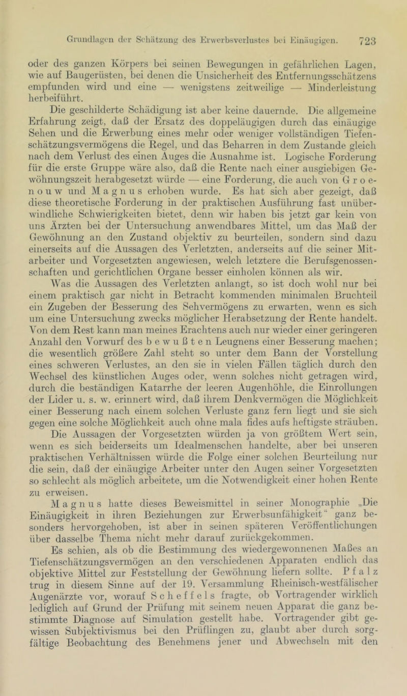 oder des ganzen Körpers bei seinen Bewegungen in gefälirliclien Lagen, wie auf Baugerüsten, bei denen die Unsicherheit des Entfernungsschätzens empfunden wird und eine — wenigstens zeitweilige — ]\Iinderleistung herbeiführt. Die geschilderte Schädigung ist aber keine dauernde. Die allgemeine Erfahrung zeigt, daß der Ersatz des doppeläugigen durch das einäugige Sehen und die Erwerbung eines mehr oder weniger vollständigen Tiefen- schätzungsvermögens die Kegel, und das Beharren in dem Zustande gleich nach dem Verlust des einen Auges die Ausnahme ist. Logische Forderung für die erste Gruppe wäre also, daß die Rente nach einer ausgiebigen Ge- wöhnungszeit herabgesetzt würde — eine Forderung, die auch von G r o e- n o u w und M a g n u s erhoben wurde. Es hat sich aber gezeigt, daß diese theoretische F’orderung in der praktischen Ausführung fast unüber- windliche Schwierigkeiten bietet, denn vür haben bis jetzt gar kein von uns Ärzten bei der Untersuchung anwendbares Mittel, um das Maß der Gewöhnung an den Zustand objektiv zu beurteilen, sondern sind dazu einerseits auf die Aussagen des Verletzten, anderseits auf die seiner Mit- arbeiter und Vorgesetzten angewiesen, welch letztere die Berufsgenossen- schaften und gerichtlichen Organe besser einholen können als wir. Vas die Aussagen des Verletzten anlangt, so ist doch wohl nur bei einem praktisch gar nicht in Betracht kommenden minimalen Bruchteil ein Zugeben der Besserung des Sehvermögens zu erwarten, wenn es sich um eine Untersuchung zwecks möglicher Herabsetzung der Rente handelt. Von dem Rest kann man meines Erachtens auch nur wieder einer geringeren Anzahl den Vorwurf des bewußten Leugnens einer Besserung machen; die wesentlich größere Zahl steht so unter dem Bann der Vorstellung eines schweren Verlustes, an den sie in vielen Fällen täglich durch den Wechsel des künstlichen Auges oder, wenn solches nicht getragen wird, durch die beständigen Katarrhe der leeren Augenhöhle, die Einrollungen der Lider u. s. w. erinnert wird, daß ihrem Denkvermögen die Möglichkeit einer Besserung nach einem solchen Verluste ganz fern liegt und sie sich gegen eine solche ^Möglichkeit auch ohne mala fides aufs heftigste sträuben. Die Aussagen der Vorgesetzten würden ja von größtem Wert sein, wenn es sich beiderseits um Idealmenschen handelte, aber bei unseren praktischen Verhältnissen würde die Folge einer solchen Beurteilung nur die sein, daß der einäugige Arbeiter unter den Augen seiner Vorgesetzten so schlecht als möglich arbeitete, um die Notwendigkeit einer hohen Rente zu erweisen. M a g n u s hatte dieses Beweismittel in seiner ^Monographie „Die Einäugigkeit in ihren Beziehungen zur Erwerbsunfähigkeit“ ganz be- sonders hervorgehoben, ist aber in seinen späteren Veröffentlichungen über dasselbe Thema nicht mehr darauf zurückgekommen. Es schien, als ob die Bestimmung des wiedergewonnenen Maßes an Tiefenschätzungsvermögen an den verschiedenen Apparaten endlich das objektive Mittel zur Feststellung der Gewöhnung liefern sollte. Pfalz trug in diesem Sinne auf der 19. ^ ersammlung Rheinisch-westfälischer Augenärzte vor, worauf Scheffels fragte, ob Vortragender wirklich lediglich auf Grund der Prüfung mit seinem neuen Apparat die ganz be- stimmte Diagnose auf Simulation gestellt habe. Vortragender gibt ge- wissen Subjektivismus bei den Prüflingen zu, glaubt aber durch sorg- fältige Beobachtung des Benehmens jener und Abwechseln mit den