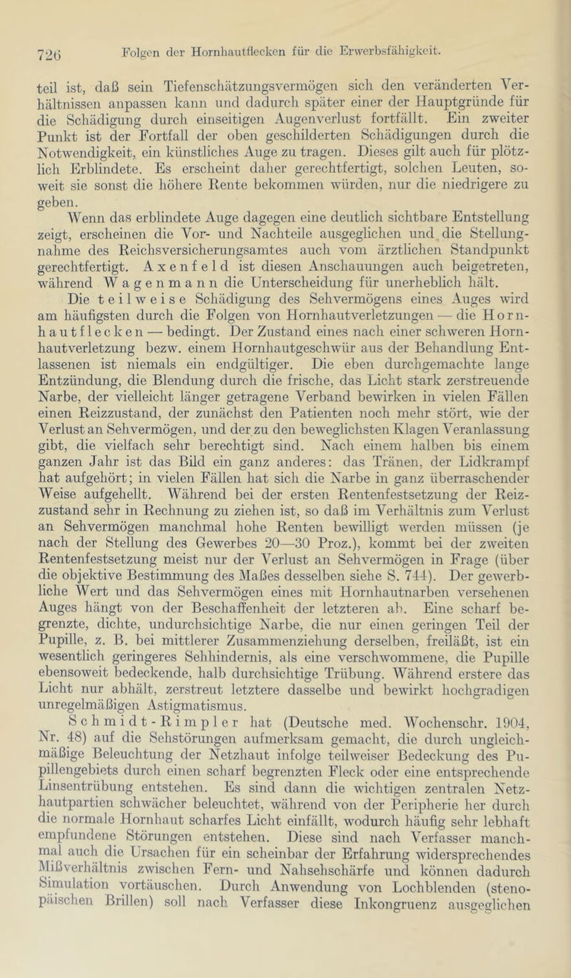 72(3 Folgen der Hornliautflecken für die Erwerbsfähigkeit. teil ist, daß sein Tiefenschätzungsvermögen sich den veränderten Ver- hältnissen anpassen kann und dadurch später einer der Hauptgründe für die Schädigung durch einseitigen Augenverlust fortfällt. Ein zweiter Punkt ist der Fortfall der oben geschilderten Schädigungen durch die Notwendigkeit, ein künstliches Auge zu tragen. Dieses gilt auch für plötz- lich Erblindete. Es erscheint daher gerechtfertigt, solchen Leuten, so- weit sie sonst die höhere Heute bekommen würden, nur die niedrigere zu geben. Wenn das erblindete Auge dagegen eine deutlich sichtbare Entstellung zeigt, erscheinen die Vor- und Nachteile ausgeglichen und, die Stellung- nahme des Reichs Versicherungsamtes auch vom ärztlichen Standpunkt gerechtfertigt. A x e n f e 1 d ist diesen Anschauungen auch beigetreten, während W agenmann die Unterscheidung für unerheblich hält. Die teilweise Schädigung des Sehvermögens eines Auges wird am häufigsten durch die Folgen von Hornhautverletzungen— die Horn- hautflecken — bedingt. Der Zustand eines nach einer schweren Horn- hautverletzung bezw. einem Hornhautgeschwür aus der Behandlung Ent- lassenen ist niemals ein endgültiger. Die eben durchgemachte lange Entzündung, die Blendung durch die frische, das Licht stark zerstreuende Narbe, der vielleicht länger getragene Verband bewirken in vielen Fällen einen Reizzustand, der zunächst den Patienten noch mehr stört, wie der Verlust an Sehvermögen, und der zu den beweglichsten Klagen Veranlassung gibt, die vielfach sehr berechtigt sind. Nach einem halben bis einem ganzen Jahr ist das Büd ein ganz anderes: das Tränen, der Lidkrampf hat aufgehört; in vielen Fällen hat sich die Narbe in ganz überraschender Weise aufgehellt. Während bei der ersten Rentenfestsetzung der Reiz- zustand sehr in Rechnung zu ziehen ist, so daß im Verhältnis zum Verlust an Sehvermögen manchmal hohe Renten bewilligt werden müssen (je nach der Stellung des Gewerbes 20—30 Proz.), kommt bei der zweiten Rentenfestsetzung meist nur der Verlust an Sehvermögen in Frage (über die objektive Bestimmung des Maßes desselben siehe S. TJJ). Der gewerb- liche Wert und das Sehvermögen eines mit Hornhautnarben versehenen Auges hängt von der Beschaffenheit der letzteren ab. Eine scharf be- grenzte, dichte, undurchsichtige Narbe, die nur einen geringen Teil der Pupille, z. B. bei mittlerer Zusammenziehung derselben, freiläßt, ist ein wesentlich geringeres Sehhindernis, als eine verschwommene, die Pupille ebensoweit bedeckende, halb durchsichtige Trübung. Während erstere das Licht nur abhält, zerstreut letztere dasselbe und bewirkt hochgradigen unregelmäßigen Astigmatismus. S c h m i d t - R i m p 1 e r hat (Deutsche med. Wochenschr. 1904, Nr. 48) auf die Sehstörungen aufmerksam gemacht, die durch ungleich- rnäßige Beleuchtung der Netzhaut infolge teil weiser Bedeckung des Pu- pillengebiets durch einen scharf begrenzten Fleck oder eine entsprechende Linsentrübung entstehen. Es sind dann die wichtigen zentralen Netz- hautpartien schwächer beleuchtet, während von der Peripherie her durch die normale Hornhaut scharfes Licht einfällt, wodurch häufig sehr lebhaft empfundene Störungen entstehen. Diese sind nach Verfasser manch- mal auch die Ursachen für ein scheinbar der Erfahrung widersprechendes Mißverhältnis zwischen Fern- und Nahsehschärfe und können dadurch Simulation Vortäuschen. Durch Anwendung von Lochblenden (steno- päischen Brillen) soll nach Verfasser diese Inkongruenz ausgeglichen O O vT'