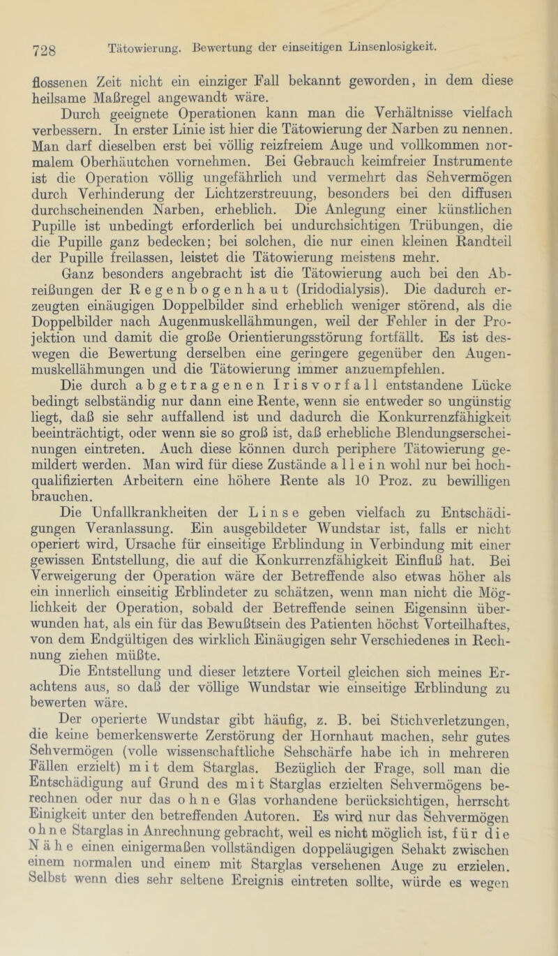 flossenen Zeit nicht ein einziger Fall bekannt geworden, in dem diese heilsame Maßregel angewandt wäre. Durch geeignete Operationen kann man die Verhältnisse vielfach verbessern. In erster Linie ist hier die Tätowierung der Narben zu nennen. Man darf dieselben erst bei völlig reizfreiem Auge und vollkommen nor- malem Oberhäutchen vornehmen. Bei Gebrauch keimfreier Instrumente ist die Operation völlig ungefährlich und vermehrt das Sehvermögen durch Verhinderung der Lichtzerstreuung, besonders bei den diffusen durchscheinenden Narben, erheblich. Die Anlegung einer künstlichen Pupille ist unbedingt erforderlich bei undurchsichtigen Trübungen, die die Pupille ganz bedecken; bei solchen, die nur einen kleinen Randteil der Pupille freilassen, leistet die Tätowierung meistens mehr. Ganz besonders angebracht ist die Tätowierung auch bei den Ab- reibungen der Regenbogenhaut (Iridodialysis). Die dadurch er- zeugten einäugigen Doppelbilder sind erhebhch weniger störend, als die Doppelbilder nach Augenmuskellähmungen, weil der Fehler in der Pro- jektion und damit die große Orientierungsstörung fortfällt. Es ist des- wegen die Bewertung derselben eine geringere gegenüber den Augen- muskellähmungen und die Tätowierung immer anzuempfehlen. Die durch abgetragenen Irisvorfall entstandene Lücke bedingt selbständig nur dann eine Rente, wenn sie entweder so ungünstig liegt, daß sie sehr auffallend ist und dadurch die Konkurrenzfähigkeit beeinträchtigt, oder wenn sie so groß ist, daß erhebhche Blendungserschei- nungen eintreten. Auch diese können durch periphere Tätowierung ge- mildert werden. Man wird für diese Zustände allein wohl nur bei hoch- qualifizierten Arbeitern eine höhere Rente als 10 Proz. zu bewilligen brauchen. Die Dnfallkrankheiten der Linse geben vielfach zu Entschädi- gungen Veranlassung. Ein ausgebildeter Wundstar ist, falls er nicht operiert wird, Ursache für einseitige Erblindung in Verbindung mit einer gewissen Entstellung, die auf die Konkurrenzfähigkeit Einfluß hat. Bei Verweigerung der Operation wäre der Betreffende also etwas höher als ein innerlich einseitig Erblindeter zu schätzen, wenn man nicht die Mög- lichkeit der Operation, sobald der Betreffende seinen Eigensinn über- wunden hat, als ein für das Bewußtsein des Patienten höchst Vorteilhaftes, von dem Endgültigen des wirklich Einäugigen sehr Verschiedenes in Rech- nung ziehen müßte. Die Entstellung und dieser letztere Vorteil gleichen sich meines Er- achtens aus, so daß der völlige Wundstar wie einseitige Erblindung zu bewerten wäre. Der operierte Wundstar gibt häufig, z. B. bei Stich Verletzungen, die keine bemerkenswerte Zerstörung der Hornhaut machen, sehr gutes Sehvermögen (volle wissenschaftliche Sehschärfe habe ich in mehreren Fällen erzielt) m i t dem Starglas. Bezüglich der Frage, soll man die Entschädigung auf Grund des m i t Starglas erzielten Sehvermögens be- rechnen oder nur das ohne Glas vorhandene berücksichtigen, herrscht Einigkeit unter den betreffenden Autoren. Es wird nur das Sehvermögen ohne Starglas in Anrechnung gebracht, weil es nicht möglich ist, für die Nähe einen einigermaßen vollständigen doppeläugigen Sehakt zwischen einem normalen und einem mit Starglas versehenen Auge zu erzielen. Selbst wenn dies sehr seltene Ereignis eintreten sollte, würde es wegeii