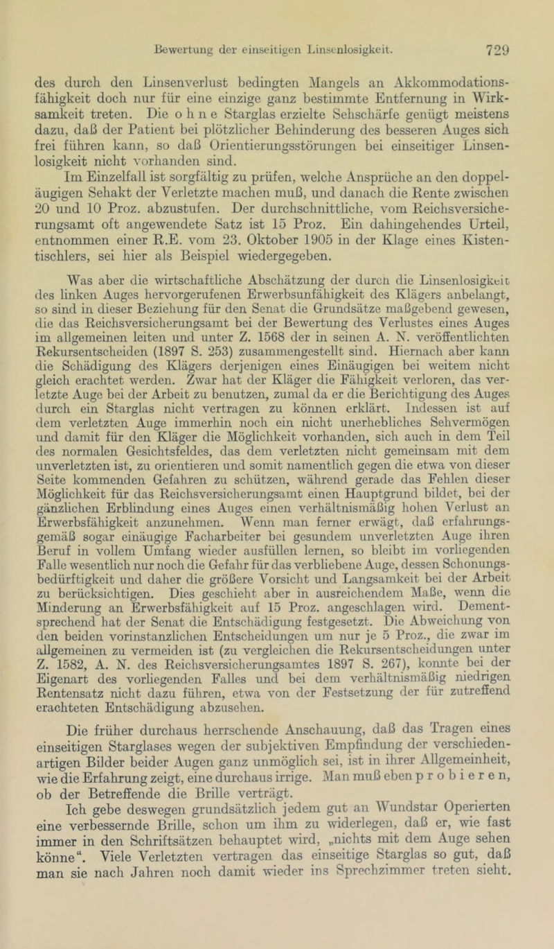 des durch den Linsenverlust bedingten Mangels an Akkommodations- fähigkeit doch nur für eine einzige ganz bestimmte Entfernung in Wirk- samkeit treten. Die ohne Starglas erzielte Sehschärfe genügt meistens dazu, daß der Patient bei plötzlicher Behinderung des besseren Auges sich frei führen kann, so daß Ürientierungsstörungen bei einseitiger Linsen- losigkeit nicht vorhanden sind. Im Einzelfall ist sorgfältig zu prüfen, welche Ansprüche an den doppel- äugigen Sehakt der Verletzte machen muß, und danach die Rente zwischen 20 und 10 Proz. abzustufen. Der durchschnittliche, vom Reichsversiche- rungsamt oft angewendete Satz ist 15 Proz. Ein dahingehendes Urteil, entnommen einer R.E. vom 23. Oktober 1905 in der Klage eines Kisten- tischlers, sei hier als Beispiel wiedergegeben. Was aber die wirtschaftliche Abschätzung der durcii die Linsenlosigkeit des linken Auges hervorgerufenen Erwerbsunfähigkeit des Klägers anbelangt, so sind in dieser Beziehung für den Senat die Grundsätze maßgebend gewesen, die das Reichsversicherungsamt bei der Bewertung des Verlustes eines Auges im allgemeinen leiten und unter Z. 1568 der in seinen A. N. veröffentlichten Rekursentscheiden (1897 S. 253) zusammengestellt sind. Hiernach aber kami die Schädigung des Klägers derjenigen eines Einäugigen bei weitem nicht gleich erachtet werden. Zwar hat der Kläger die Fähigkeit verloren, das ver- letzte Auge bei der Arbeit zu benutzen, zumal da er die Berichtigung des Auges durch ein Starglas nicht vertragen zu können erklärt. Indessen ist auf dem verletzten Auge immerhin noch ein nicht unerhebliches Sehvermögen und damit für den Kläger die Möglichkeit vorhanden, sich auch in dem Teil des normalen Gesichtsfeldes, das dem verletzten nicht gemeinsam mit dem unverletzten ist, zu orientieren und somit namentlich gegen die etwa von dieser Seite kommenden Gefahren zu schützen, während gerade das Fehlen dieser Möglichkeit für das Reichsversicherungsarat einen Hauptgrund bildet, bei der gänzüchen Erblindung eines Auges einen verhältnismäßig hohen Verlust an Erwerbsfähigkeit anzunehmen. Wenn man ferner erwägt, daß erfahrungs- gemäß sogar einäugige Facharbeiter bei gesundem unverletzten Auge ihren Beruf in vollem Umfang wieder ausfüllen lernen, so bleibt im vorliegenden Falle wesentlich nur noch die Gefahr für das verbliebene Auge, dessen Schonungs- bedürftigkeit und daher die größere Vorsicht und Langsamkeit bei der Arbeit zu berücksichtigen. Dies geschieht aber in ausreichendem Maße, wenn die Minderung an Erwerbsfähigkeit auf 15 Proz. angeschlagen wird. Dement- sprechend hat der Senat die Entschädigung festgesetzt. Die Abweichung von den beiden vorinstanzlichen Entscheidungen um nur je 5 Proz., die zwar im allgemeinen zu vermeiden ist (zu vergleichen die Rekursentscheidungen unter Z. 1582, A. N. des Reichsversicherungsamtes 1897 S. 267), komite bei der Eigenart des vorhegenden Falles und bei dem verhältnismäßig niedrigen Rentensatz nicht dazu führen, etwa von der Festsetzung der für zutrefiend erachteten Entschädigung abzusehen. Die früher durchaus herrschende Anschauung, daß das Tragen eines einseitigen Starglases wegen der subjektiven Empfindung der verschieden- artigen Bilder beider Augen ganz unmöglich sei, ist in ihrer Allgenieinheit, wie die Erfahrung zeigt, eine durchaus irrige. Man muß eben probieren, ob der Betreffende die Brille verträgt. Ich gebe deswegen grundsätzlich jedem gut an Wundstar Operierten eine verbessernde Brille, schon um ihm zu widerlegen, daß er, wie fast immer in den Schriftsätzen behauptet wird, „nichts mit dem Auge sehen könne“. Viele Verletzten vertragen das einseitige Starglas so gut, daß man sie nach Jahren noch damit wieder ins Sprechzimmer treten sieht.