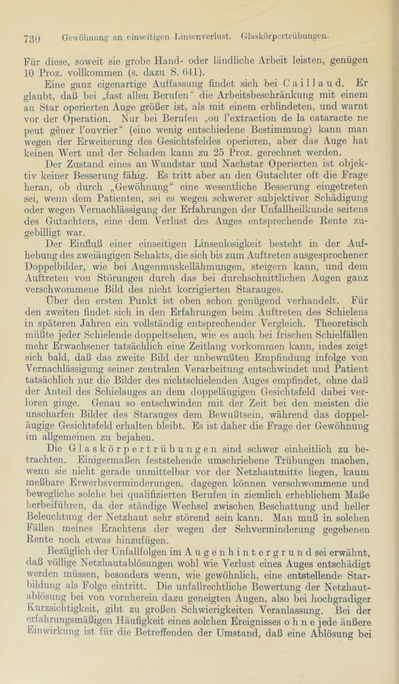 73U Gewöhnung an einseitigen Linsenverlust. Glaskörpertrübungen. Für diese, soweit sie grobe Hand- oder ländliche Arbeit leisten, genügen 10 Proz. vollkommen (s. dazu S. 641). Eine ganz eigenartige Auffassung findet sich bei C a i 11 a u d. Er glaubt, daß bei „fast allen Berufen“ die Arbeitsbeschränkung mit einem an Star operierten Auge größer ist, als mit einem erblindeten, und warnt vor der Operation. Nur bei Berufen „ou l’extraction de la cataracte ne peut gener l’ouvrier“ (eine wenig entschiedene Bestimmung) kann man wegen der Erweiterung des Gesichtsfeldes operieren, aber das Auge hat keinen Wert und der Schaden kann zu 25 Proz. gerechnet werden. Der Zustand eines an Wundstar und Nachstar Operierten ist objek- tiv keiner Besserung fähig. Es tritt aber an den Gutachter oft die Frage heran, ob durch „Gewöhnung“ eine wesentliche Besserung eingetreten sei, wenn dem Patienten, sei es wegen schwerer subjektiver Schädigung oder wegen Vernachlässigung der Erfahrungen der Unfallheilkunde seitens des Gutachters, eine dem Verlust des Auges entsprechende Beute zu- gebilligt war. Der Einfluß einer einseitigen Linsenlosigkeit besteht in der Auf- hebung des zweiäugigen Sehakts, die sich bis zum Auftreten ausgesprochener Doppelbilder, wie bei Augenmuskellähmungen, steigern kann, und dem Auftreten von Störungen durch das bei durchschnittlichen Augen ganz verschw^ommene Bild des nicht korrigierten Starauges. Über den ersten Punkt ist oben schon genügend verhandelt. Für den zweiten findet sich in den Erfahrungen beim Auftreten des Schielens in späteren Jahren ein vollständig entsprechender Vergleich. Theoretisch müßte jeder Schielende doppeltsehen, wie es auch bei frischen Schielfällen mehr Erwachsener tatsächlich eine Zeitlang Vorkommen kann, indes zeigt sich bald, daß das zweite Bild der unbewußten Empfindung infolge von Vernachlässigung seiner zentralen Verarbeitung entschwindet und Patient tatsächlich nur die Bilder des nichtschielenden Auges empfindet, ohne daß der Anteil des Schielauges an dem doppeläugigen Gesichtsfeld dabei ver- loren ginge. Genau so entschwinden mit der Zeit bei den meisten die unscharfen Bilder des Starauges dem Bewußtsein, während das doppel- äugige Gesichtsfeld erhalten bleibt. Es ist daher die Frage der Gewöhnung im allgemeinen zu bejahen. Die Glas körpertr Übungen sind schwer einheitlich zu be- trachten. Einigermaßen feststehende umschriebene Trübungen machen, wenn sie nicht gerade unmittelbar vor der Netzhaiitmitte liegen, kaum meßbare Erwerbs Verminderungen, dagegen können verschwommene und bewegliche solche bei qualifizierten Berufen in ziemlich erheblichem Maße herbeiführen, da der ständige Wechsel zwischen Beschattung und heller Beleuchtung der Netzhaut sehr störend sein kann. Man muß in solchen Fällen meines Erachtens der wegen der SehVerminderung gegebenen Rente noch etwas hinzufügen. Bezüglich der Unfallfolgen im A u g e n h i n t e r g r u n d sei erwähnt, daß völlige Netzhautablösungen wohl wie Verlust eines Auges entschädigt werden müssen, besonders wenn, wie gewöhnlich, eine entstellende Star- bildung als Folge eintritt. Die unfallrechtliche Bewertung der Netzhaut- ablösung bei von vornherein dazu geneigten Augen, also bei hochgradiger Kurzsichtigkeit, gibt zu großen Schwierigkeiten Veranlassung. Bei der erfahrungsmäßigen Häufigkeit eines solchen Ereignisses ohne jede äußere Einwirkung ist für die Betreffenden der Umstand, daß eine Ablösung bei