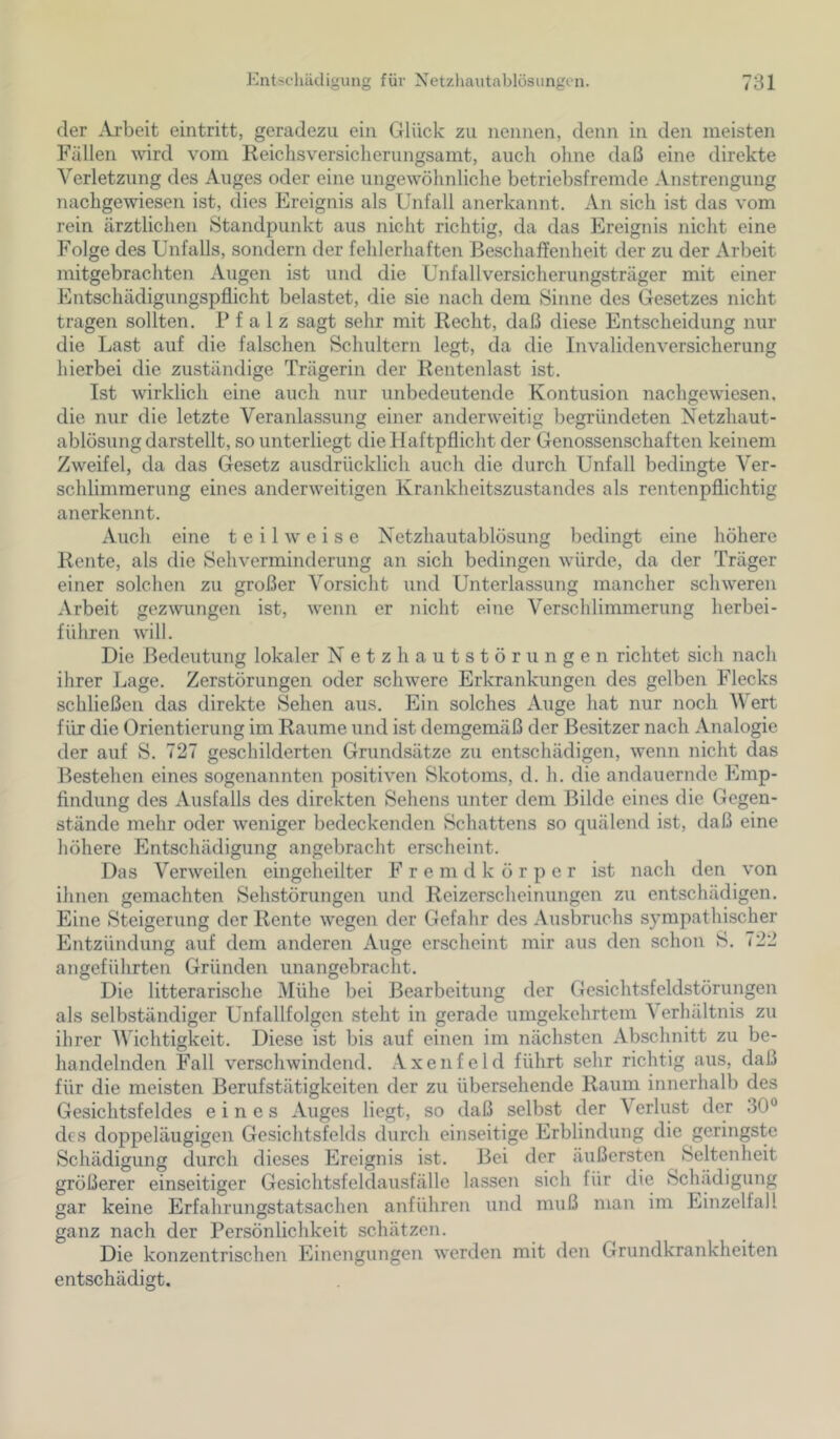 der ^Vi'beit eintritt, geradezu ein Glück zu nennen, denn in den meisten Fällen wird vom Keiclisversicherungsamt, auch ohne daß eine direkte Verletzung des Auges oder eine ungewöhnliche betriebsfremde Anstrengung nachgewiesen ist, dies Ereignis als Unfall anerkannt. An sich ist das vom rein ärztlichen Standpunkt aus nicht richtig, da das Ereignis nicht eine Folge des Unfalls, sondern der fehlerhaften Beschaffenheit der zu der Arbeit mitgebrachten Augen ist und die Unfallversicherungsträger mit einer Entschädigungspflicht belastet, die sie nach dem Sinne des Gesetzes nicht tragen sollten. Pfalz sagt sehr mit Recht, daß diese Entscheidung nur die Last auf die falschen Schultern legt, da die Invalidenversicherung hierbei die zuständige Trägerin der Rentenlast ist. Ist wirklich eine auch nur unbedeutende Kontusion nachgewiesen, die nur die letzte Veranlassung einer anderweitig begründeten Netzhaut- ablösung darstellt, so unterliegt die Haftpflicht der Genossenschaften keinem Zweifel, da das Gesetz ausdrücklich auch die durch Unfall bedingte Ver- schlimmerung eines anderweitigen Krankheitszustandes als rentenpflichtig anerkennt. Auch eine teilweise Netzhautablösung bedingt eine höhere Rente, als die Sehverminderung an sich bedingen würde, da der Träger einer solchen zu großer Vorsicht und Unterlassung mancher schweren Arbeit gezwungen ist, wenn er nicht eine Verschlimmerung herbei- führen will. Die Bedeutung lokaler Netzhautstörungen richtet sich nach ihrer Lage. Zerstörungen oder schwere Erkrankungen des gelben Flecks schließen das direkte Sehen aus. Ein solches Auge hat nur noch V ert für die Orientierung im Raume und ist demgemäß der Besitzer nach Analogie der auf S. 727 geschilderten Grundsätze zu entschädigen, w'enn nicht das Bestehen eines sogenannten positiven Skotoms, d. h. die andauernde Emp- findung des Ausfalls des direkten Sehens unter dem Bilde eines die Gegen- stände mehr oder weniger bedeckenden Schattens so quälend ist, daß eine höhere Entschädigung angebracht erscheint. Das Verweilen eingeheilter F r e m d k ö r p e r ist nach den von ihnen gemachten Sehstörungen und Reizerscheinungen zu entschädigen. Eine Steigerung der Rente wegen der Gefahr des Ausbruchs sympathischer Entzündung auf dem anderen Auge erscheint mir aus den schon S. 722 angeführten Gründen unangebracht. Die litterarische IMühe bei Bearbeitung der Gesichtsfeldstörungen als selbständiger Unfallfolgen steht in gerade umgekehrtem A erhältnis zu ihrer V'ichtigkeit. Diese ist bis auf einen im nächsten Abschnitt zu be- handelnden Fall verschwindend. Axenfeld führt sehr richtig aus, daß für die meisten Berufstätigkeiten der zu übersehende Raum innerhalb des Gesichtsfeldes eines Auges liegt, so daß selbst der Verlust der 30“ des doppeläugigen Gesichtsfelds durch einseitige Erblindung die geringste Schädigung durch dieses Ereignis ist. Bei der äußersten Seltenheit größerer einseitiger Gesichtsfeldausfälle lassen sich für die Schädigung gar keine Erfahrungstatsachen anführen und muß man im Einzelfall ganz nach der Persönlichkeit schätzen. Die konzentrischen Einengungen werden mit den Grundkrankheiten entschädigt.