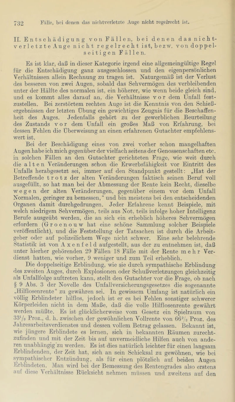 II. E 111 s c li ä d i g u n g v o n F ä 11 e n, bei denen d a s n i c h t- verletzteAuge nicht regelrecht ist, bezw. von doppel- seitigen Fällen. Es ist klar, daß in dieser Kategorie irgend eine allgemeingültige Regel für die Entschädigung ganz ausgeschlossen und den eigenpersönlichen Verhältnissen allein Rechnung zu tragen ist. Naturgemäß ist der Verlust des besseren von zwei Augen, sobald das Sehvermögen des verbleibenden unter der Hälfte des normalen ist, ein höherer, wie wenn beide gleich sind, und es kommt alles darauf an, die Verhältnisse vor dem Unfall fest- zustellen. Bei zerstörtem rechten Auge ist die Kenntnis von den Schieß- ergebnissen der letzten Übung ein gewichtiges Zeugnis für die BeschafEen- heit des Auges. Jedenfalls gehört zu der gewerblichen Beurteilung des Zustands vor dem Unfall ein großes Maß von Erfahrung, bei dessen Fehlen die Überweisung an einen erfahrenen Gutachter empfehlens- wert ist. Bei der Beschädigung eines von zwei vorher schon mangelhaften Augen habe ich mich gegenüber der vielfach seitens der Genossenschaften etc. in solchen Fällen an den Gutachter gerichteten Frage, \vie weit durch die alten Veränderungen schon die Erwerbsfähigkeit vor Eintritt des Unfalls herabgesetzt sei, immer auf den Standpunkt gestellt: „Hat der Betreffende trotz der alten Veränderungen faktisch seinen Beruf voll ausgefüllt, so hat man bei der Abmessung der Rente kein Recht, dieselbe wegen der alten Veränderungen, gegenüber einem vor dem Unfall Normalen, geringer zu bemessen, “ und bin meistens bei den entscheidenden Organen damit durchgedrungen. Jeder Erfahrene kennt Beispiele, mit welch niedrigem Sehvermögen, teils aus Not, teils infolge hoher Intelligenz Berufe ausgeübt werden, die an sich ein erheblich höheres Sehvermögen erfordern (Groenouw hat eine schöne Sammlung solcher Beispiele veröffentlicht), und die Feststellung der Tatsachen ist durch die ArlDeit- geber oder auf polizeilichem Wege nicht schwer. Eine sehr belehrende Statistik ist von A x e n f e 1 d aufgestellt, aus der zu entnehmen ist, daß unter hierher gehörenden 29 Fällen 18 Fälle mit der Rente mehr Ver- dienst hatten, wie vorher, 9 weniger und zum Teil erheblich. Die doppelseitige Erblindung, wie sie durch sympathische Erblindung des zweiten Auges, durch Explosionen oder Schußverletzungen gleichzeitig als Unfallfolge auftreten kann, stellt den Gutachter vor die Frage, ob nach § 9 Abs. 3 der Novelle des Unfallversicherungsgesetzes die sogenannte „Hilflosenrente“ zu gewähren sei. In gewissem Umfang ist natürlich ein völlig Erblindeter hilflos, jedoch ist er es bei Fehlen sonstiger schwerer Körperleiden nicht in dem Maße, daß die volle Hilflosenrente gewährt werden müßte. Es ist glücklicherweise vom Gesetz ein Spielraum von 3373 Proz., d. h. zwischen der gewöhnlichen Vollrente von 6673 Proz. des Jahresarbeitsverdienstes und dessen vollem Betrag gelassen. Bekannt ist, wie jüngere Erblindete es lernen, sich in bekannten Räumen zurecht- zufinden und mit der Zeit bis auf unvermeidliche Hilfen auch von ande- ren unabhängig zu werden. Es ist dies natürlich leichter für einen langsam Erblindenden, der Zeit hat, sich an sein Schicksal zu gewöhnen, Avie bei sympathischer Entzündung, als für einen plötzlich auf beiden Augen Erblindeten. Man wird bei der Bemessung des Rentengrades also erstens auf diese Verhältnisse Rücksicht nehmen müssen und zweitens auf den