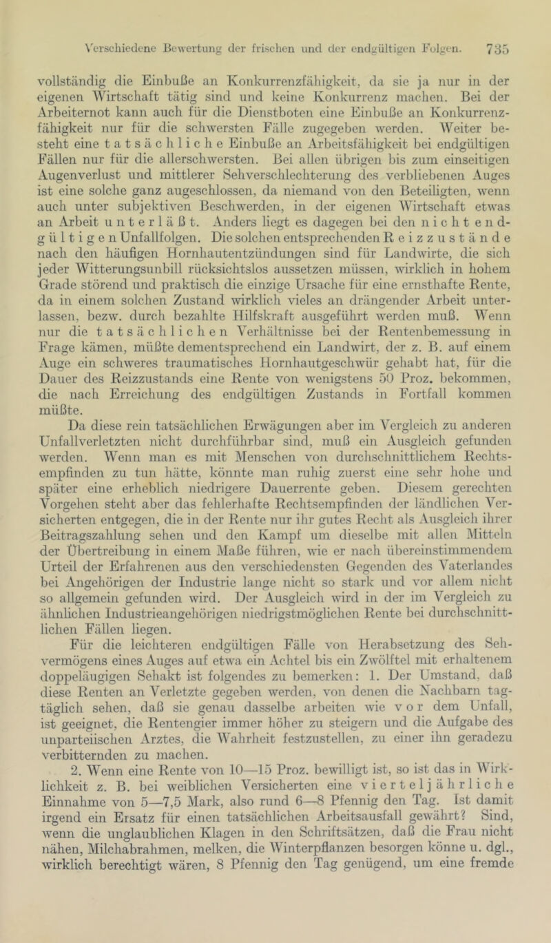 vollständig die Einbuße an Konkurrenzfähigkeit, da sie ja nur in der eigenen Wirtschaft tätig sind und keine Konkurrenz machen. Bei der Arbeiternot kann auch für die Dienstboten eine Einbuße an Konkurrenz- fähigkeit nur für die schwersten Fälle zugegeben werden. AVeiter be- steht eine tatsächliche Einbuße an Arbeitsfähigkeit bei endgültigen Fällen nur für die allerschwersten. Bei allen übrigen bis zum einseitigen Augenverlust und mittlerer Sehverschlechterung des verbliebenen Auges ist eine solche ganz augeschlossen, da niemand von den JAeteiligten, wenn auch unter subjektiven Beschwerden, in der eigenen AVirtschaft etwas an Arbeit unterläßt. Anders liegt es dagegen bei den nicht end- gültigen Unfallfolgen. Die solchen entsprechenden Reizzustände nach den häufigen Hornhautentzündungen sind für Landwirte, die sich jeder AVitterungsunbill rücksichtslos aiissetzen müssen, wirklich in hohem Grade störend und praktisch die einzige Ursache für eine ernsthafte Rente, da in einem solchen Zustand wirklich vieles an drängender Arbeit unter- lassen, bezw. durch bezahlte Hilfskraft ausgeführt werden muß. AA^enn nur die tatsächlichen Verhältnisse bei der Rentenbemessung in Frage kämen, müßte dementsprechend ein Landwirt, der z. B. auf einem Auge ein schweres traumatisches Hornhautgeschwür gehabt hat, für die Dauer des Reizzustands eine Rente von wenigstens 50 Proz. bekommen, die nach Erreichung des endgültigen Zustands in Fortfall kommen müßte. Da diese rein tatsächlichen Erwägungen aber im A'ergleich zu anderen Unfallverletzten nicht durchführbar sind, muß ein Ausgleich gefunden werden. AVenn man es mit Menschen von durchschnittlichem Rechts- empfinden zu tun hätte, könnte man ruhig zuerst eine sehr hohe und später eine erheblich niedrigere Dauerrente geben. Diesem gerechten Vorgehen steht aber das fehlerhafte Rechtsempfinden der ländlichen A^er- sicherten entgegen, die in der Rente nur ihr gutes Recht als Ausgleich ihrer Beitragszahlung sehen und den Kampf um dieselbe mit allen Alitteln der Übertreibung in einem Maße führen, wie er nach übereinstimmendem Urteil der Erfahrenen aus den verschiedensten Gegenden des Vaterlandes bei Angehörigen der Industrie lange nicht so stark und vor allem nicht so allgemein gefunden wird. Der Ausgleich wird in der im Vergleich zu ähnlichen Industrieangehörigen niedrigstmöglichen Rente bei durchschnitt- lichen Fällen liegen. Für die leichteren endgültigen Fälle von Herabsetzung des Seh- vermögens eines Auges auf etwa ein Achtel bis ein Zwölftel mit erhaltenem doppeläugigen Sehakt ist folgendes zu bemerken: 1. Der Umstand, daß diese Renten an Verletzte gegeben werden, von denen die Nachbarn tag- täglich sehen, daß sie genau dasselbe arbeiten wie v o r dem Unfall, ist geeignet, die Rentengier immer höher zu steigern und die Aufgabe des unparteiischen Arztes, die AAhahrheit festzustellen, zu einer ihn geradezu verbitternden zu machen. 2. AA^enn eine Rente von 10—15 Proz. bewilligt ist, so ist das in AAhrk- lichkeit z. B. bei weiblichen Versicherten eine vierteljährliche Einnahme von 5—7,5 Mark, also rund 6—8 Pfennig den Tag. Ist damit irgend ein Ersatz für einen tatsächlichen Arbeitsausfall gewährt? Sind, wenn die unglaublichen Klagen in den Schriftsätzen, daß die Frau nicht nähen, Milchabrahmen, melken, die AVinterpflanzen besorgen könne u. dgk, wirklich berechtigt wären, 8 Pfennig den Tag genügend, um eine fremde