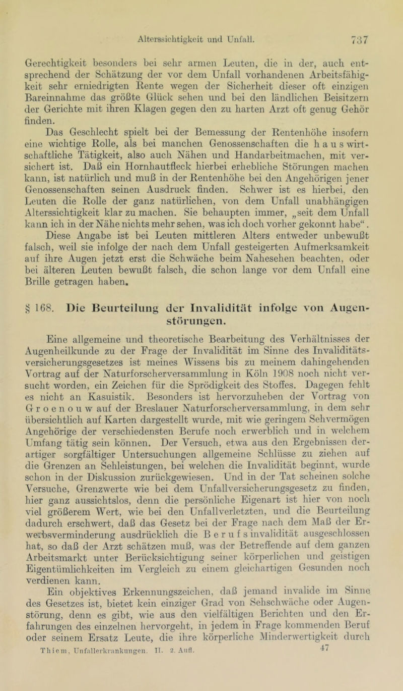 Gerechtigkeit besonders bei sehr armen Leuten, die in der, auch ent- sprechend der Schätzung der vor dem Unfall vorhandenen Arbeitsfähig- keit sehr erniedrigten Rente wegen der Sicherheit dieser oft einzigen Bareinnahme das größte Glück sehen und bei den ländlichen Beisitzern der Gerichte mit ihren Klagen gegen den zu harten Arzt oft genug Gehör finden. Das Geschlecht spielt bei der Bemessung der Rentenhöhe insofern eine wichtige Rolle, als bei manchen Genossenschaften die haus wirt- schaftliche Tätigkeit, also auch Nähen und Handarbeitmachen, mit ver- sichert ist. Daß ein Hornhautfleck hierbei erhebliche Störungen machen kann, ist natürlich und muß in der Rentenhöhe bei den Angehörigen jener Genossenschaften seinen Ausdruck finden. Schwer ist es hierbei, den Leuten die Rolle der ganz natürlichen, von dem Unfall unabhängigen Alterssichtigkeit klar zu machen. Sie behaupten immer, „seit dem Unfall kann ich in der Nähe nichts mehr sehen, was ich doch vorher gekonnt habe“. Diese Angabe ist bei Leuten mittleren Alters entweder unbewußt falsch, weil sie infolge der nach dem Unfall gesteigerten Aufmerksamkeit auf ihre Augen jetzt erst die Schwäche beim Nahesehen beachten, oder bei älteren Leuten bewußt falsch, die schon lange vor dem Unfall eine Brille getragen haben. vj 168. Die Heurteilung der Invalidität infolge von Augen- störungen. Eine allgemeine und theoretische Bearbeitung des Verhältnisses der Augenheilkunde zu der Frage der Invalidität im Sinne des Invaliditäts- versicherungsgesetzes ist meines Wissens bis zu meinem dahingehenden Vortrag auf der Naturforscherversammlung in Köln 1908 noch nicht ver- sucht worden, ein Zeichen für die Sprödigkeit des Stoffes. Dagegen fehlt es nicht an Kasuistik. Besonders ist hervorzuheben der Vortrag von G r o e n o u w auf der Breslauer Naturforscherversammlung, in dem sehr übersichtlich auf Karten dargestellt wurde, mit wie geringem Sehvermögen Angehörige der verschiedensten Berufe noch erwerblich und in welchem Umfang tätig sein können. Der Versuch, etwa aus den Ergebnissen der- artiger sorgfältiger Untersuchungen allgemeine Schlüsse zu ziehen auf die Grenzen an Sehleistungen, bei welchen die Invalidität beginnt, wurde schon in der Diskussion zurückgewiesen. Und in der Tat scheinen solche Versuche, Grenzwerte wie bei dem Unfallversicherungsgesetz zu finden, hier ganz aussichtslos, denn die persönliche Eigenart ist hier von noch viel größerem Wert, wie bei den Unfallverletzten, und die Beurteilung dadurch erschwert, daß das Gesetz bei der Frage nach dem Maß der Er- weibsverminderung ausdrücklich die Berufs invalidität aihsgesclilossen hat, so daß der Arzt schätzen muß, was der Betreffende auf dem ganzen Arbeitsmarkt unter Berücksichtigung seiner körperlichen und geistigen Eigentümlichkeiten im Vergleich zu einem gleichartigen Gesunden noch verdienen kann. Ein objektives Erkennungszeichen, daß jemand invalide im Sinuc des Gesetzes ist, bietet kein einziger Grad von Sehschwache oder Augen- störung, denn es gibt, wie aus den vielfältigen Berichten und den Er- fahrungen des einzelnen hervorgeht, in jedem in Frage kommenden Beruf oder seinem Ersatz Leute, die ihre körperliche Minderwertigkeit durch Thieiii. Unfallerkranknilgen. II. 2, Anfl.