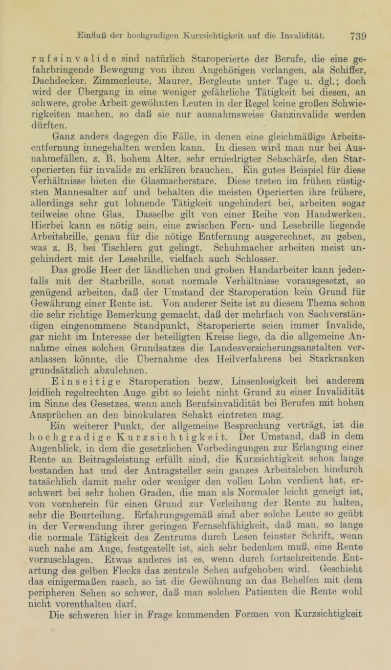 r u f s i n V a 1 i d e sind natürlich Staroperierte der Berufe, die eine ge- fahrbringende Bewegung von ihren Angehörigen verlangen, als Schiffer, Dachdecker, Zimmerleute, Maurer, Bergleute unter Tage u. dgl.; doch wird der Übergang in eine weniger gefährliche Tätigkeit bei diesen, an schwere, grobe zVrbeit gewöhnten Leuten in der Regel keine großen Schwie- rigkeiten machen, so daß sie nur ausnahmsweise Ganzinvalide werden dürften. Ganz anders dagegen die Fälle, in denen eine gleichmäßige Arbeits- entfernung innegehalten werden kann. In diesen wird man nur bei Aus- nahmefällen, z. B. hohem Alter, sehr erniedrigter Sehschärfe, den Star- operierten für invalide zu erklären brauchen. Ein gutes Beispiel für diese Verhältnisse bieten die Glasmacherstare. Diese treten im frühen rüstig- sten Mannesalter auf und behalten die meisten Operierten ihre frühere, allerdings sehr gut lohnende Tätigkeit ungehindert bei, arbeiten sogar teilweise ohne Glas. Dasselbe gilt von einer Reihe von Handwerken. Hierbei kann es nötig sein, eine zwischen Fern- und Lesebrille liegende Arbeitsbrille, genau für die nötige Entfernung ausgerechnet, zu geben, was z. B. bei Tischlern gut gelingt. Schuhmacher arbeiten meist un- gehindert mit der Lesebrille, vielfach auch Schlosser. Das große Heer der ländlichen und groben Handarbeiter kann jeden- falls mit der Starbrille, sonst normale Verhältnisse vorausgesetzt, so genügend arbeiten, daß der Umstand der Staroperation kein Grund für Gewährung einer Rente ist. Von anderer Seite ist zu diesem Thema schon die sehr richtige Bemerkung gemacht, daß der mehrfach von Sachverstän- digen eingenommene Standpunkt, Staroperierte seien immer Invalide, gar nicht im Interesse der beteiligten Kreise liege, da die allgemeine An- nahme eines solchen Grundsatzes die Landesversicherungsanstalten ver- anlassen könnte, die Übernahme des Heilverfahrens bei Starkranken grundsätzlich abzulehnen. Einseitige Staroperation bezw. Linsenlosigkeit bei anderem leidlich regelrechten Auge gibt so leicht nicht Grund zu einer Invalidität im Sinne des Gesetzes, wenn auch Berufsinvalidität bei Berufen mit hohen Ansprüchen an den binokularen Sehakt eintreten mag. Ein weiterer Punkt, der allgemeine Besprechung verträgt, ist die hochgradige Kurzsichtigkeit. Der Umstand, daß in dem Augenblick, in dem die gesetzlichen Vorbedingungen zur Erlangung einer Rente an Beitragsleistung erfüllt sind, die Kurzsichtigkeit schon lange bestanden hat und der Antragsteller sein ganzes Arbeitsleben hindurch tatsächlich damit mehr oder weniger den vollen Lohn v^erdient hat, er- schwert bei sehr hohen Graden, die man als Normaler leicht geneigt ist, von vornherein für einen Grund zur Verleihung der Rente zu halten, sehr die Beurteilung. Erfahrungsgemäß sind aber solche Leute so geübt in der Verwendung ihrer geringen Fernsehfähigkeit, daß man, so lange die normale Tätigkeit des Zentrums durch Lesen feinster Schrift, wenn auch nahe am Auge, festgestellt ist, sich sehr bedenken muß, eine Rente vorzuschlagen. Etwas anderes ist es, wenn durch fortschreitende Ent- artung des gelben Flecks das zentrale Sehen aufgehoben wird. Geschieht das einigermaßen rasch, so ist die Gewöhnung an das Behelfen mit dem peripheren Sehen so schwer, daß man solchen Patienten die Rente wohl nicht vorenthalten darf. Die schweren hier in Frage kommenden Formen von Kurzsichtigkeit