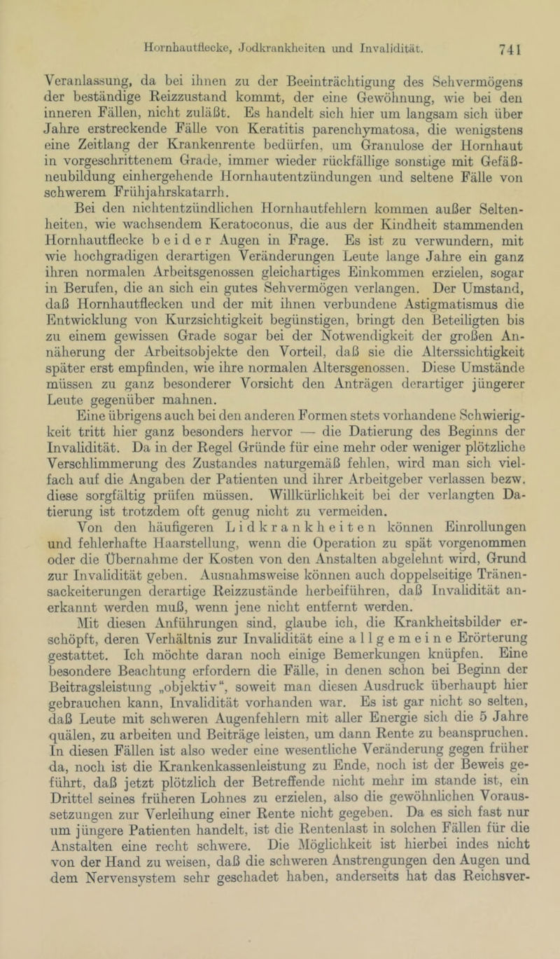 Veranlas.'iung, da bei ihnen zu der Beeinträchtigung des Sehvermögens der beständige Reizzustand kommt, der eine Gewöhnung, wie bei den inneren Fällen, nicht zuläßt. Es handelt sich hier um langsam sich über Jahre erstreckende Fälle von Keratitis parenchymatosa, die wenigstens eine Zeitlang der Krankenrente bedürfen, um Granulöse der Hornhaut in vorgeschrittenem Grade, immer wieder rückfällige sonstige mit Gefäß- neubildung einhergehende Hornhautentzündungen und seltene Fälle von schwerem Frühjahrskatarrh. Bei den nichtentzündlichen Hornhautfehlern kommen außer Selten- heiten, wie wachsendem Keratoconus, die aus der Kindheit stammenden Hornhautflecke beider Augen in Frage. Es ist zu verwundern, mit wie hochgradigen derartigen Veränderungen Leute lange Jahre ein ganz ihren normalen Arbeitsgenossen gleichartiges Einkommen erzielen, sogar in Berufen, die an sich ein gutes Sehvermögen verlangen. Der Umstand, daß Hornhautflecken und der mit ihnen verbundene Astigmatismus die Entwicklung von Kurzsichtigkeit begünstigen, bringt den Beteiligten bis zu einem gewissen Grade sogar bei der Notwendigkeit der großen An- näherung der Arbeitsobjekte den Vorteil, daß sie die Alterssichtigkeit später erst empfinden, wie ihre normalen Altersgenossen. Diese Umstände müssen zu ganz besonderer Vorsicht den Anträgen derartiger jüngerer Leute gegenüber mahnen. Eine übrigens auch bei den anderen Formen stets vorhandene Schwierig- keit tritt hier ganz besonders hervor — die Datierung des Beginns der Invalidität. Da in der Regel Gründe für eine mehr oder weniger plötzliche Verschlimmerung des Zustandes naturgemäß fehlen, wird man sich viel- fach auf die Angaben der Patienten und ihrer Arbeitgeber verlassen bezw. diese sorgfältig prüfen müssen. Willkürlichkeit bei der verlangten Da- tierung ist trotzdem oft genug nicht zu vermeiden. Von den häufigeren Lidkrankheiten können Einrollungen und fehlerhafte Haarstellung, wenn die Operation zu spät vorgenommen oder die Übernahme der Kosten von den Anstalten abgelehnt wird, Grund zur Invalidität geben. Ausnahmsweise können auch doppelseitige Tränen- sackeiterungen derartige Reizzustände herbeiführen, daß Invalidität an- erkannt werden muß, wenn jene nicht entfernt werden. ^lit diesen Anführungen sind, glaube ich, die Krankheitsbilder er- schöpft, deren Verhältnis zur Invalidität eine allgemeine Erörterung gestattet. Ich möchte daran noch einige Bemerkungen knüpfen. Eine besondere Beachtung erfordern die Fälle, in denen schon bei Beginn der Beitragsleistung „objektiv“, soweit man diesen Ausdruck überhaupt hier gebrauchen kann, Invalidität vorhanden war. Es ist gar nicht so selten, daß Leute mit schweren Augenfehlern mit aller Energie sich die 5 Jahre quälen, zu arbeiten und Beiträge leisten, um dann Rente zu beanspruchen. In diesen Fällen ist also weder eine wesentliche Veränderung gegen früher da, noch ist die Krankenkassenleistung zu Ende, noch ist der Beweis ge- führt, daß jetzt plötzlich der Betreffende nicht mehr im stände ist, ein Drittel seines früheren Lohnes zu erzielen, also die gewöhnlichen Voraus- setzungen zur Verleihung einer Rente nicht gegeben. Da es sich fast nur um jüngere Patienten handelt, ist die Rentenlast in solchen Fällen für die Anstalten eine recht schwere. Die Möglichkeit ist hierbei indes nicht von der Hand zu weisen, daß die schweren Anstrengungen den Augen und dem Nervensystem sehr geschadet haben, anderseits hat das Reichsver-