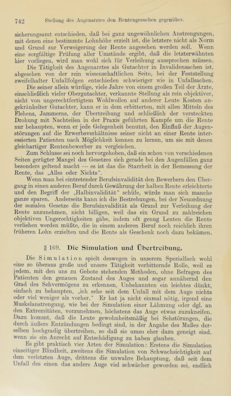 sicherungsamt entschieden, daß bei ganz ungewöhnlichen Anstrengungen, mit denen eine bestimmte Lohnhöhe erzielt ist, die letztere nicht als Norm und Grund zur Verweigerung der Rente angesehen werden soll. Wenn eine sorgfältige Prüfung aller Umstände ergibt, daß die letzterwähnten hier vorliegen, wird man wohl sich für Verleihung aussprechen müssen. Die Tätigkeit des Augenarztes als Gutachter in Invalidensachen ist, abgesehen von der rein wissenschaftlichen Seite, bei der Feststellung zweifelhafter Unfallfolgen entschieden schwieriger Avie in Unfallsachen. Die seiner allein würdige, viele Jahre von einem großen Teil der Ärzte, einschließlich vieler Obergutachter, verkannte Stellung als rein objektiver, nicht von ungerechtfertigtem Wohlwollen auf anderer Leute Kosten an- gekränkelter Gutachter, kann er in dem erbitterten, mit allen Mitteln des Flehens, Jammerns, der Übertreibung und schließlich der versteckten Drohung mit Nachteilen in der Praxis geführten Kampfe um die Rente nur behaupten, wenn er jede Gelegenheit benutzt, den Einfluß der Augen- störungen auf die Erwerbsverhältnisse seiner nicht an einer Rente inter- essierten Patienten nach Möglichkeit kennen zu lernen, um sie mit denen gleichartiger Rentenbewerber zu vergleichen. Zum Schlüsse sei noch hervorgehoben, daß ein schon von verschiedenen Seiten gerügter Mangel des Gesetzes sich gerade bei den Augenfällen ganz besonders geltend macht — es ist das die Starrheit in der Bemessung der Rente, das „Alles oder Nichts“. Wenn man bei eintretender Berufsinvalidität den Bewerbern den Über- gang in einen anderen Beruf durch Gewährung der halben Rente erleichterte und den Begriff der „Halbinvalidität“ schüfe, würde man sich manche ganze sparen. Anderseits kann ich die Bestrebungen, bei der Neuordnung der sozialen Gesetze die Berufsinvalidität als Grund zur Verleihung der Rente anzunehmen, nicht billigen, weil das ein Grund zu zahlreichen objektiven Ungerechtigkeiten gäbe, indem oft genug Leuten die Rente verliehen werden müßte, die in einem anderen Beruf noch reichlich ihren früheren Lohn erzielten und die Rente als Geschenk noch dazu bekämen. § 1(39. Die Simulation und Übertreibung. Die Simulation spielt deswegen in unserem Spezialfach wohl eine so überaus große und unsere Tätigkeit verbitternde Rolle, weil es jedem, mit den uns zu Gebote stehenden Methoden, ohne Befragen des Patienten den genauen Zustand des Auges und sogar annähernd den Grad des Sehvermögens zu erkennen, Unbekannten ein leichtes dünkt, einfach zu behaupten, „ich sehe seit dem Unfall mit dem Auge nichts oder viel weniger als vorher.“ Er hat ja nicht einmal nötig, irgend eine Muskelanstrengung, wie bei der Simulation einer Lähmung oder dgl. an den Extremitäten, vorzunehmen, höchstens das Auge etwas zuzukneifen. Dazu kommt, daß die Leute gewohnheitsmäßig bei Sehstörungen, die durch äußere Entzündungen bedingt sind, in der Angabe des Maßes der- selben hochgradig übertreiben, so daß sie umso eher dazu geneigt sind, wenn sie ein Anrecht auf Entschädigung zu haben glauben. Es gibt praktisch vier Arten der Simulation: Erstens die Simulation einseitiger Blindheit, zweitens die Simulation von Schwachsichtigkeit auf dem verletzten Auge, drittens die unwahre Behauptung, daß seit dem Unfall des einen das andere Auge viel schwächer geworden sei, endlich