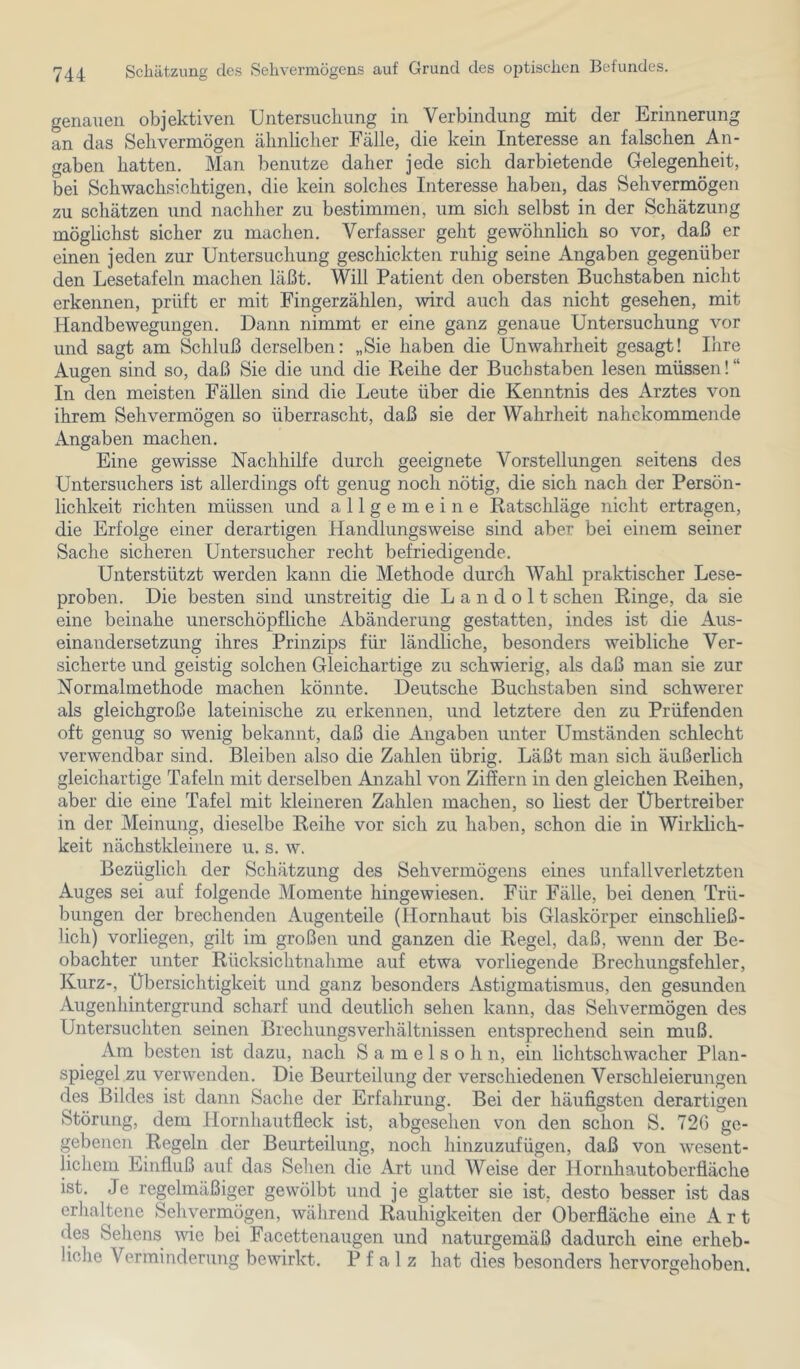 genauen objektiven Untersuchung in Verbindung mit der Erinnerung an das Sehvermögen ähnlicher Fälle, die kein Interesse an falschen An- gaben hatten. Man benutze daher jede sich darbietende Gelegenheit, bei Schwachsichtigen, die kein solches Interesse haben, das Sehvermögen zu schätzen und nachher zu bestimmen, um sich selbst in der Schätzung möglichst sicher zu machen. Verfasser geht gewöhnlich so vor, daß er einen jeden zur Untersuchung geschickten ruhig seine Angaben gegenüber den Lesetafeln machen läßt. Will Patient den obersten Buchstaben nicht erkennen, prüft er mit Fingerzählen, wird auch das nicht gesehen, mit Handbewegungen. Dann nimmt er eine ganz genaue Untersuchung vor und sagt am Schluß derselben; „Sie haben die Unwahrheit gesagt! Ihre Augen sind so, daß Sie die und die Reihe der Buchstaben lesen müssen!“ In den meisten Fällen sind die Leute über die Kenntnis des Arztes von ihrem Sehvermögen so überrascht, daß sie der Wahrheit nahekommende Angaben machen. Eine gewisse Nachhilfe durch geeignete Vorstellungen seitens des Untersuchers ist allerdings oft genug noch nötig, die sich nach der Persön- lichkeit richten müssen und allgemeine Ratschläge nicht ertragen, die Erfolge einer derartigen Handlungsweise sind aber bei einem seiner Sache sicheren Untersucher recht befriedigende. Unterstützt werden kann die Methode durch Wahl praktischer Lese- proben. Die besten sind unstreitig die L a n d o 11 sehen Ringe, da sie eine beinahe unerschöpfliche Abänderung gestatten, indes ist die Aus- einandersetzung ihres Prinzips für ländliche, besonders weibliche Ver- sicherte und geistig solchen Gleichartige zu schwierig, als daß man sie zur Normalmethode machen könnte. Deutsche Buchstaben sind schwerer als gleichgroße lateinische zu erkennen, und letztere den zu Prüfenden oft genug so wenig bekannt, daß die Angaben unter Umständen schlecht verwendbar sind. Bleiben also die Zahlen übrig. Läßt man sich äußerlich gleichartige Tafeln mit derselben Anzahl von Ziffern in den gleichen Reihen, aber die eine Tafel mit kleineren Zahlen machen, so liest der Ubertreiber in der Meinung, dieselbe Reihe vor sich zu haben, schon die in Wirklich- keit nächstkleinere u. s. w. Bezüglich der Schätzung des Sehvermögens eines Unfallverletzten Auges sei auf folgende Momente hingewiesen. Für Fälle, bei denen Trü- bungen der brechenden Augenteile (Hornhaut bis Glaskörper einschließ- lich) vorliegen, gilt im großen und ganzen die Regel, daß, wenn der Be- obachter unter Rücksichtnahme auf etwa vorliegende Brechungsfehler, Kurz-, Übersichtigkeit und ganz besonders Astigmatismus, den gesunden Augenhintergrund scharf und deutlich sehen kann, das Sehvermögen des Untersuchten seinen Brechungsverhältnissen entsprechend sein muß. Am besten ist dazu, nach S a m e 1 s o h n, ein lichtschwacher Plan- spiegel zu verwenden. Die Beurteilung der verschiedenen Verschleierungen des Bildes ist dann Sache der Erfahrung. Bei der häufigsten derartigen Störung, dem Ilornhautfleck ist, abgesehen von den schon S. 726 ge- gebenen Regeln der Beurteilung, noch hinzuzufügen, daß von wesent- lichem Einfluß auf das Sehen die Art und Weise der Hornhautoberfiäche ist. Je regelmäßiger gewölbt und je glatter sie ist, desto besser ist das erhaltene Sehvermögen, während Rauhigkeiten der Oberfläche eine Art des Sehens wie bei Facettenaugen und naturgemäß dadurch eine erheb- liche Verminderung bewirkt. Pfalz hat dies besonders hervorgehoben.