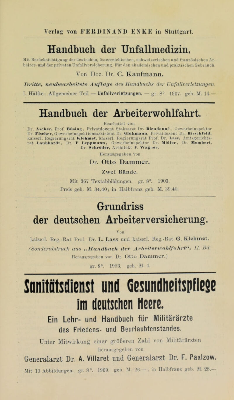 Voiliis von FEKinXAM» KNKE in Stii((!;ai(. Handbuch der Unfallmedizin. Mit Berücksichtigung der deutschen, osterreichisclien, schweizerisclien und französischen Ar- heiter- und der privaten Unfallversicherung. Für den akademischen und praktischen Gebrauch. Von Doz. Dr. (]. Kaiifiiiann. Dritte, neuhearheitete Auflrtije des Handbuchs der UnfaUverleizunyen. I. Hälfte: Allgemeiner Teil — Unfallverletzungen, — gr. 8^ 1907. geh. M. 14.— Handbuch der Arbeiterwohlfahrt. Bearbeitet von Dr. A.schor, Prof. Büsiiis, Privatdozent Stabsarzt Dr. nieiidoiine. tiewerbeinspcktor Dr. Fischer, Gewerbeinspektionsassistent Dr. <iliilimi)iiii. Privatdozent Dr. Ilir.schfelcl, kaiserl. Regierungsrat Klehmet, kaiserl. Regierung.srat Prof. Dr. I.ass, Aintsgerichts- rat I.Huhhardt, Dr. F. I.eppniann, Gewerbeinspektor Dr. .Möller, Dr. Moiiihert, Dr .Schröder, Architekt F. >\ as'ipr. Herausgegeben von Dr. Otto Dämmer. Zwei Hände. Mit 367 Textabbildungen, gr. 8°. 1903. Preis geh. M. 34.40; in Halbfranz geb. M. 39.40. Grundriss der deutschen Arbeiterversicherung. Von kaiserl. Reg.-Rat Prof. Dr. L. Lass und kaiserl. Rcg.-Rat G. Klehmet. (Sonderahdniek aus ,,Handbuch der Arlteiferuohlfuhrt**, U. Bd. Herausgegeben von Dr. Otto Dämmer.) gl-. 8«. 1903. geh. M. 4. tanltötsdieiist und Qesundhelbiifleie im Ueiitscheii Heere. Ein Lehr- und Handbuch für Militärärzte des Friedens- und Beurlaubtenstandes. Unter Mitwirkuiiur einer griößereii /abl von Militcirsirzten herausgegeben von G6neralarzt Dr. A. Villaret und GBueralarzt Dr. F. Paalzow. Mit 10 Abbildungen, gr. 8«. 1909. geb. M. ‘26.-; in Halbfranz geb. M. 28.—