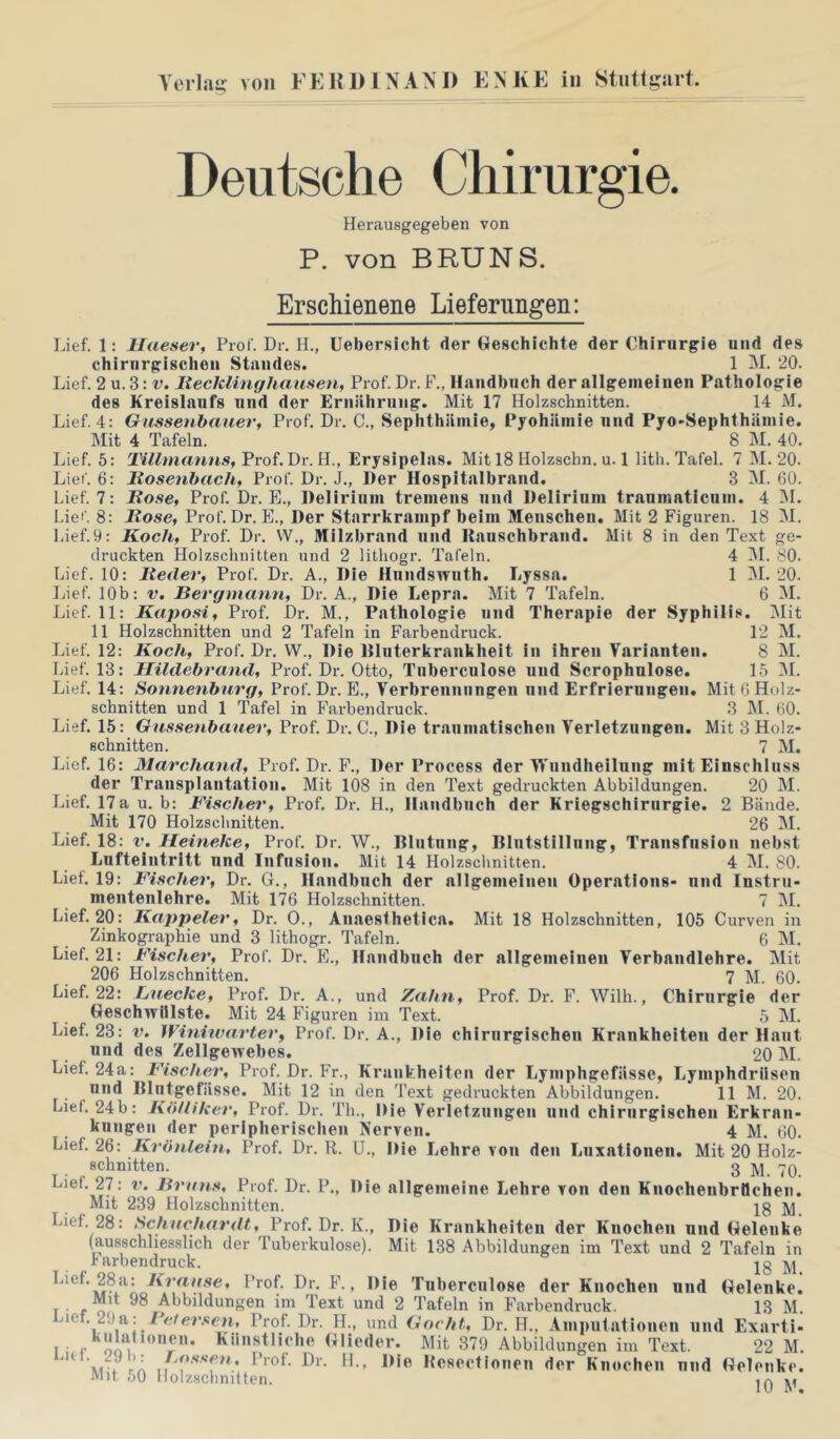 Lief. Lief. Lief. Lief. Lief. Lief. Lief. läef. Lief Lief. Lief. Lief. Lief. Lief. Lief. Lief. Lief. Lief. Lief. Lief. Lief. Lief. Lief. Lief. Lief. Lief. Lief. Lief Lief. Lief, Lief, Deutsche Chirurgie. Herausgegeben von P. von BRUNS. Erschienene Liefernngen: 1: Haeser, Prof. Dr. H., üebersicht der Geschichte der Chirurgie und des chirurgischen Standes. 1 M. 20. 2 u. 3: V. Itecklinghaiisen, Prof. Dr. F., Handbuch der allgemeinen Pathologie des Kreislaufs und der Ernährung. Mit 17 Holzschnitten. 14 M. 4: Giisseiihaiier, Prof. Dr. C., Sephthäniie, Pyohäinie und Pyo-Sephthäinie. Mit 4 Tafeln. 8 M. 40. , 5: Tillmanns, Prof. Dr. H., Erysipelas. Mit 18 Holzschn. u. 1 lith. Tafel. 7 M. 20. 6: Itosenbach, Prof. Dr. J., Der Hospitalbrand. 3 M. 60. 7: Hose, Prof. Dr. E., Delirium tremens und Delirium tranmaticum. 4 IM. 8: Hose, Prof. Dr. E., Der Starrkrampf beim Menschen. Mit 2 Figuren. 18 M. 9: Koch, Prof. Dr. W., Milzbrand und llanschbrand. Mit 8 in den Text ge- druckten Holzschnitten und 2 lithogr. Tafeln. 4 IM. 80. . 10: Heder, Prof. Dr. A., Die Hnndswnth. Lyssa. 1 IM. 20. 10b: V. Bergmann, Dr. A., Die Lepra. Mit 7 Tafeln. 6 M. 11: Kaposi, Prof. Dr. M., Pathologie und Therapie der Syphilis. Mit 11 Holzschnitten und 2 Tafeln in Farbendruck. 12 M. 12: Koch, Prof. Dr. W., Die Hinterkrankheit in ihren Varianten. 8 M. 13: Hildebrand, Prof. Dr. Otto, Tuberculose und Scrophulose. 15 IM. , 14: Sonnenbnrg, Prof. Dr. E., Verbrennungen und Erfrierungen. Mit 6 Holz- schnitten und 1 Tafel in Farbendruck. 3 M. 60. 15: Onssenbauer, Prof. Dr. C., Die traumatischen Verletzungen. Mit 3 Holz- schnitten. 7 M. 16: Marchand, Prof. Dr. F., Der Process der VVundheilung mit Einschluss der Transplantation. Mit 108 in den Text gedruckten Abbildungen, 20 M. 17a u. b: Fische^', Prof. Dr. H., Handbuch der Kriegschirurgie. 2 Bände. Mit 170 Holzschnitten. 26 M. 18: V. Heineke, Prof. Dr. W., Hliitiing, Hlutstillnng, Transfusion nebst Lufteintritt nnd Infusion. Mit 14 Holzschnitten. 4 M. 80. 19: Fischer, Dr. G., Handbuch der allgemeinen Operations- nnd Instru- mentenlehre. Mit 176 Holzschnitten. 7 M. 20: Kappeier, Dr. 0., Anaesthetica. Mit 18 Holzschnitten, 105 Curven in Zinkographie und 3 lithogr. Tafeln. 6 M. 21: Fischer, Prof. Dr. E., Handbuch der allgemeinen Verbandlehre. Mit 206 Holzschnitten. 7 M. 60. 22: Lnecke, Prof. Dr. A., und Zahn, Prof. Dr. F. Wilh., Chirurgie der Geschwülste. Mit 24 Figuren im Text. 5 M. 23: V. Winiwarter, Prof. Dr. A., Die chirurgischen Krankheiten der Haut und des Zellgewebes. 20 M. 24a: Fischer, Prof. Dr. Fr., Krankheiten der Lymphgefässe, Lymphdrüsen und Blutgefässe. Mit 12 in den Text gedruckten Abbildungen. 11 M. 20. 24b: Kölliker, Prof. Dr. Th., Die Verletzungen und chirurgischen Erkran- kungen der peripherischen Nerven. 4 M. 60. 2Q: Krönlein, Prof, Dr. R. U., Die Lehre von den Luxationen. Mit 20 Holz- schnitten. 3 27: r. Bruns, Prof. Dr. P., Die nilgemeine Lehre von den Knocheiibrüchen. Mit 239 Holzschnitten. jg 28: Schnchardt, Prof. Dr. K., Die Krankheiten der Knochen und Gelenke (ausschliesslich der Tuberkulose). Mit 138 Abbildungen im Text und 2 Tafeln in r cirbendruck, jg ^ Tuberculose der Knochen und Gelenke. Mit 98 Abbildungen im Text und 2 Tafeln in Farbendruck. 13 M. 2\)^\ Belersen, Prof. Dr. IL, und iiocht, Dr. H., Amputationen und Exarti- kulalIonen. Künstliche Glieder. Mit 379 Abbildungen im Text. 22 M. M t rA ^1-- Hie Hcsectionen der Knochen und Gelenke. Mit 50 Holzschnitten. Iq