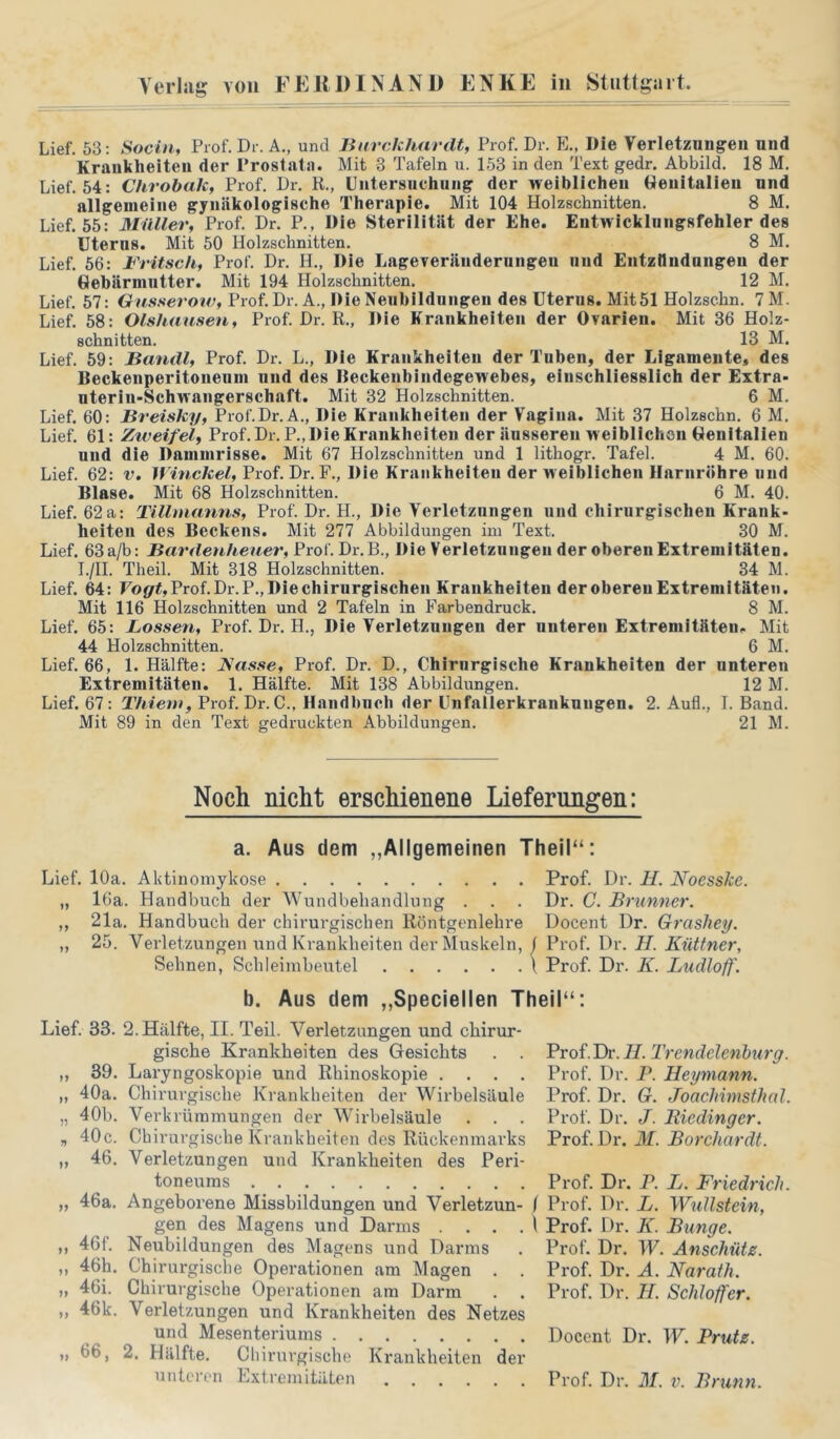 Lief. 53: Socith Prof. Dr. A., und Burckhardt, Prof. Dr. E., Die Verletznngeii und Krankheiten der Prostata. Mit 3 Tafeln u. 153 in den Text gedr. Abbild. 18 M. Lief. 54: Chrohak, Prof. Dr. R., Untersuchung der weiblichen Genitalien und allgemeine gynäkologische Therapie. Mit 104 Holzschnitten. 8 M. Lief. 55: Müller, Prof. Dr. P., Die Sterilität der Ehe. Entwicklnngsfehler des Uterus. Mit 50 Holzschnitten. 8 M. Lief. 56: Fritsch, Prof. Dr. H., Die Lageveräudernngen und Entznuduiigeii der Gebärmutter. Mit 194 Holzschnitten. 12 M. Lief. 57: Giisserow, Prof. Dr. A., Die Neubildungen des Uterus. Mit 51 Holzschn. 7M. Lief. 58: Olshausen, Prof. Dr. R., Die Krankheiten der Ovarien. Mit 36 Holz- schnitten. 13 M. Lief. 59: Bandl, Prof. Dr. L., Die Krankheiten der Tuben, der Ligamente, des Beckenperitoueum und des Beckenbindegewebes, einschliesslich der Extra- uterin-Schwangerschaft. Mit 32 Holzschnitten. 6 M. Lief. 60: Breisky, Prof.Dr.A., Die Krankheiten der Vagina. Mit 37 Holzschn. 6 M. Lief. 61: Ziveifel, Prof. Dr.P.,Die Krankheiten der äusseren weiblichen Genitalien und die Dammrisse. Mit 67 Holzschnitten und 1 lithogr. Tafel. 4 M. 60. Lief. 62: v. D Prof. Dr. F., Die Krankheiten der weiblichen Harnröhre und Blase. Mit 68 Holzschnitten. 6 M. 40. Lief. 62a: Tillmanns, Prof. Dr. H., Die Verletznngen und chirurgischen Krank- heiten des Beckens. Mit 277 Abbildungen im Text. 30 M. Lief. 63a/b: Bardenhener, Prof. Dr. B., Die Verletznngen der oberen Extremitäten. I./H. Theil. Mit 318 Holzschnitten. 34 M. Lief. 64: Fo{/<, Prof. Dr.P., Die chirurgischen Krankheiten der oberen Extremitäten. Mit 116 Holzschnitten und 2 Tafeln in Farbendruck. 8 M. Lief. 65: Lossen, Prof. Dr. H., Die Verletzungen der unteren Extremitäten. Mit 44 Holzschnitten. 6 M. Lief. 66, 1. Hälfte: Nasse, Prof. Dr. D., Chirurgische Krankheiten der unteren Extremitäten. 1. Hälfte. Mit 138 Abbildungen. 12 M. Lief. 67: Thiem, Prof. Dr. C., Handbnch der Unfallerkranknugen. 2. Auf!., I. Band. Mit 89 in den Text gedruckten Abbildungen. 21 M. Noch nicht erschienene Lieferungen: a. Aus dom ,,Allgemeinen Theil“: Lief. 10a. Aktinoniykose Prof. Dr. H. Noesske. „ 16a. Handbuch der Wundbehandlung . . . Dr. C. Brunner. „ 21a. Handbuch der chirurgischen Röntgenlehre Docent Dr. Grashey. „ 25. Verletzungen und Krankheiten der Muskeln, 1 Prof. Dr. JI. Küttner, Sehnen, Schleimbeutel \ Prof. Dr. K. Ludloff. b. Aus dem ,,Speciellen Theil“: Lief. 33. 2. Hälfte, II. Teil. Verletzungen und chirur- gische Krankheiten des Gesichts . . „ 39. Laryngoskopie und Rhinoskopie .... „ 40a. Chirurgische Krankheiten der Wirbelsäule „ 40b. Verkrümmungen der Wirbelsäule . . „ 40 c. Ch irurgische Krankheiten des Rückenmarks „ 46. Verletzungen und Krankheiten des Peri- toneums „ 46a. Angeborene Missbildungen und Verletzun- 1 gen des Magens und Darms . . . . i ,, 46f. Neubildungen des Magens und Darms ,, 46h. Chirurgische Operationen am Magen . „ 46i. Chirurgische Operationen am Darm . . ,, 46k. Verletzungen und Krankheiten des Netzes und Mesenteriums „ 66, 2. Hälfte. Chirurgische Krankheiten der Prof.Dr.H. Trendelenhiirg. Prof. Dr. P. Heymann. Prof. Dr. G. Joachimsthal. Prof. Dr. J. Biedinger. Prof. Dr. 31. Borchardt. Prof. Dr. P. L. Friedrich. Prof. Dr. L. Wullstein, Prof. Dr. K. Bunge. Prof. Dr. W. Anschütz. Prof. Dr. A. Narath. Prof. Dr. H. Schlaffer. Docent Dr. W. Prutz.