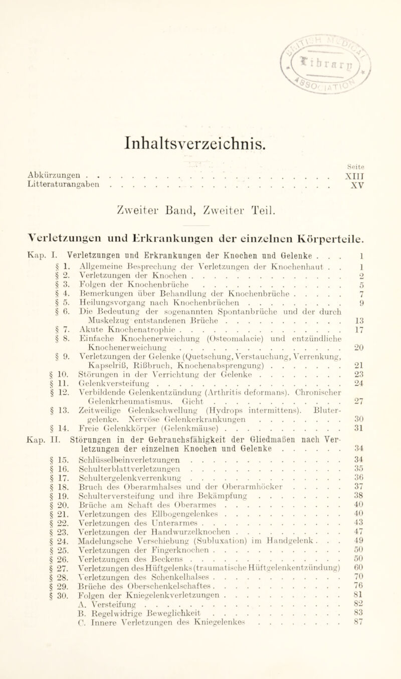 Inhaltsverzeichnis Seite Abkürzungen XIII Litteraturangaben XV Zweiter Band, Zweiter Teil. VeiTet/ungen und Erkrankungen der einzelnen Kch perteile. Kap. I. Verletzungen und Erkrankungen der Knochen und Gelenke . . . § 1. Allgemeine Besprechung der A'erletzungen der Knochenhaut . § 2. Verletzungen der Knochen § 3. Folgen der Knochenbrüche § 4. Bemerkungen über Behandlung der Knochenbrüche § 5. Heilungsvorgang nach Knochenbrüchen § 6. Die Bedeutung der sogenannten Spontanbrüche und der durch INIuskelzug entstandenen Brüche § 7. Akute Knochenatrophie § 8. Einfache Knochenerweichung (Osteomalacie) und entzündliche Knochenerweichung § 9. Verletzungen der Gelenke (Quetschung, Verstauchung, Verrenkung, Kapselriß, Rißbruch, Knochenabsprengung) § 10. Störungen in der Errichtung der Gelenke § 11. Gelenk Versteifung § 12. Verbildende Gelenkentzündung (Arthritis deformans). Chronischer Gelenkrheumatismus. Gicht § 13. Zeitweilige Gelenkschwelhmg (Hydrops intermittens). Bluter- gelenke. Nervöse Gelenkerkrankungen § 14. Freie Gelenkkörper (Gelenkmäuse) Kap. II. Störungen in der Gebrauclisfäliigkeit der Gliedmaßen nach Ver- letzungen der einzelnen Knochen und Gelenke § 15. Schlüsselbein Verletzungen § IG. Schulterblattverletzungen § 17. Schultergelenkverrenkung § 18. Bruch des Oberarmhalses und der Oberarmhöcker § 19. Schulter Versteifung und ihre Bekämpfung § 20. Brüche am Schaft des Oberarmes § 21. Verletzungen des Ellbogengelenkes § 22. Verletzungen des Unterarmes § 23. Verletzungen der Handwurzelknochen § 24. Madelungsche \'erschiebung (Subluxation) im Handgelenk. . . § 25. Verletzungen der Fingerknochen § 26. Verletzungen des Beckens § 27. Verletzungen desHüftgelenks (trauniatische Hüftgelenkentzündung) § 28. Verletzungen des Schenkelhalses § 29. Brüche des Oberschenkelschaftes § 30. Folgen der Kniegelenkverletzungen A. Ersteifung B. Regelwidrige Beweglichkeit G. Innere ^Vrletzungen des Kniegelenkes 1 1 9 13 17 20 21 23 24 30 31 34 34 35 36 37 38 40 40 43 47 49 50 50 60 70 76 81 82 83 87