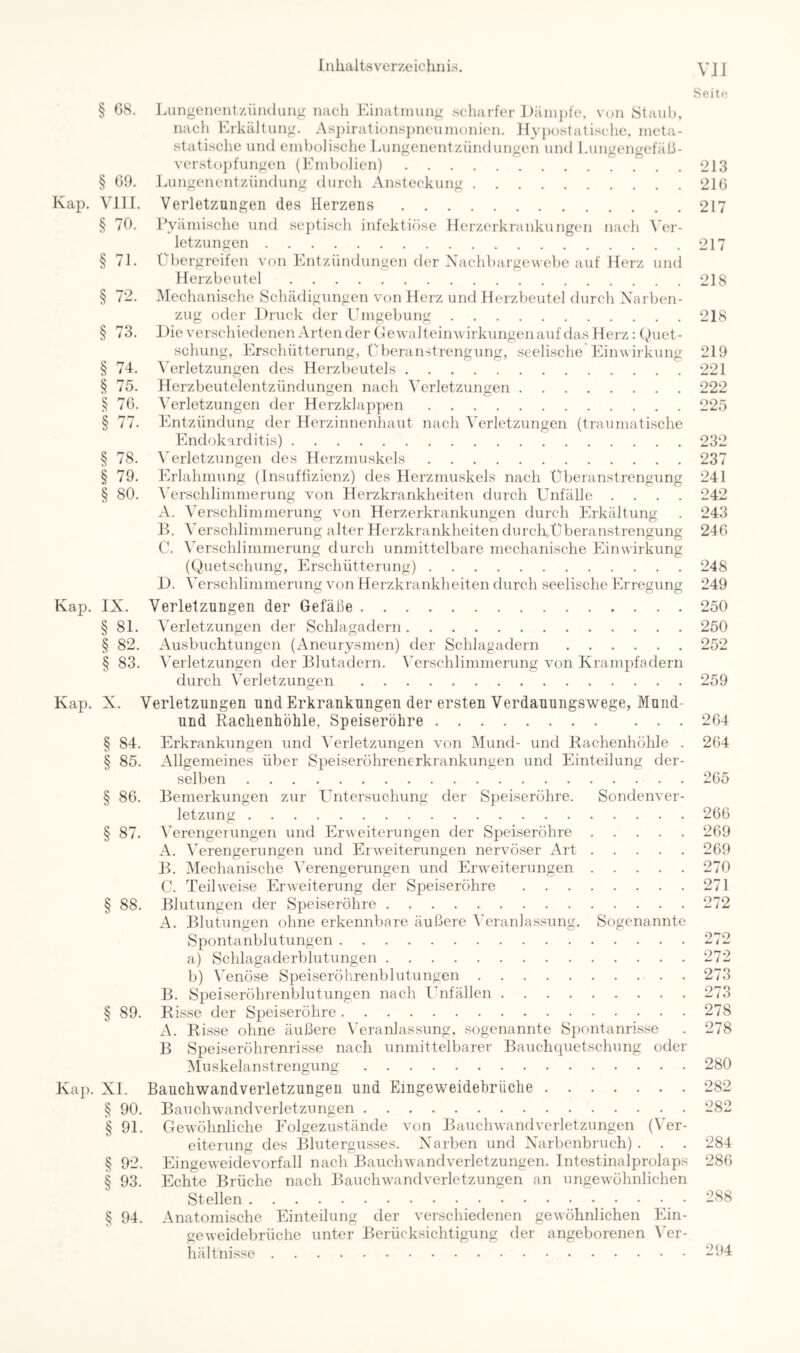 VJI Seitti J.ungenentziiiKlung nach Einatmung scharfer J)äni])ie, von Staub, nach Erkältung. Aspirationspneumonien. IlyjKjstalisehe, meta- statische und embolische Lungenentzündungen und Lungengefäß- verstopfungen (Embolien) Lungenentzündung durch Ansteckung Verletzungen des Herzens Pyämische und septisch infektiöse Herzerkrankungen nach Vev- letzungen Übergreifen von Entzündungen der Xachbargewebe auf Herz und Herzbeutel Mechanische Schädigungen von Herz und Herzbeutel durch Xarben- zug oder Druck der Umgebung Die verschiedenen Arten der GewalteinAvirkungen auf das Herz; (hiet- scliung, Erschütterung, Überanstrengung, seelische'Einwirkung Verletzungen des Herzbeutels Herzbeutelentzündungen nach Verletzunsen Verletzungen der Herzklappen Entzündung der Herzinnenhaut nach Verletzungen (traumatische Endokarditis) ^’erletzungen des Herzmuskels Erlahmung (Insuffizienz) des Herzmuskels nach Überanstrengung ^Vrschlimmerung von Herzkrankheiten durch Unfälle .... A. AVrschlimmerung von Herzerkrankungen durch Erkältung JL A^ersclilimmerung alter Herzkrankheiten durch Überanstrengung C. Wrschlimmerung durch unmittelbare mechanische Einwirkung (Quetschung, Erschütterung) D. Wrsclilimmerung von Herzkrankheiten durch seelische Erregung Kap. IX. Verletzungen der Gefäße § 81. Verletzungen der Schlagadern § 82. Ausbuchtungen (Aneurysmen) der Schlagadern § 83. Verletzungen der Blutadern. Verschlimmerung von Krampfadern durch Verletzungen Kap. X. Verletzungen und Erkrankungen der ersten Verdauungswege, Mund- und Raclienhöhle, Speiseröhre § 84. Erkrankungen und Verletzungen von Mund- und Rachenhöhle . § 85. Allgemeines über Speiseröhrenerkrankungen und Einteilung der- selben § 86. Bemerkungen zur Untersuchung der Speiseröhre. Sondenver- letzung § 87. Verengerungen und Erweiterungen der Speiseröhre A. Wrengerungen und Erweiterungen nervöser Art B. Mechanische Wrengerungen und Erweiterungen C. Teilweise Erweiterung der Speiseröhre § 88. Blutungen der Speiseröhre A. Blutungen ohne erkennbare äußere Veranlassung. Sogenannte Spontanblutungen a) Schlagaderblutungen b) Venöse Speiseröhrenblutungen . B. Speiseröhrenblutungen nach I^nfällen § 89. Risse der Speiseröhre A. Risse ohne äußere Veranlassung, sogenannte Sj)ontanrisse B Speiseröhrenrisse nach unmittelbarer Bauchcpietschung oder Muskelanstrengung Kap. XI. Bauchwandverletzungen und Eingeweidehriiche § 90. Bauchwandverletzungen § 91. Gewöhnliche Folgezustände von Bauchwand Verletzungen (Ver- eiterung des Blutergusses. Xarben und X'arbenbruch) . . . § 92. Eingeweidevorfall nach Bauchwandverletzungen. Intestinalprolaps § 93. Echte Brüche nach Bauchwandverletzungen an ungewöhnlichen Stellen § 94. Anatomische Einteilung der verschiedenen gewöhnlichen Ein- geweidebrüciie unter Berücksichtigung der angeborenen Wr- hältnisse § 08. § 00- Kap. Vm. § 70. § 71. § 72. § 73. § 74. § 75. § 70. § 78. § 79. § 80. 213 210 217 217 218 218 219 221 222 225 232 237 241 242 243 240 248 249 250 250 252 259 204 204 205 206 209 269 270 271 272 272 272 273 273 278 278 280 282 282 284 280 288 294