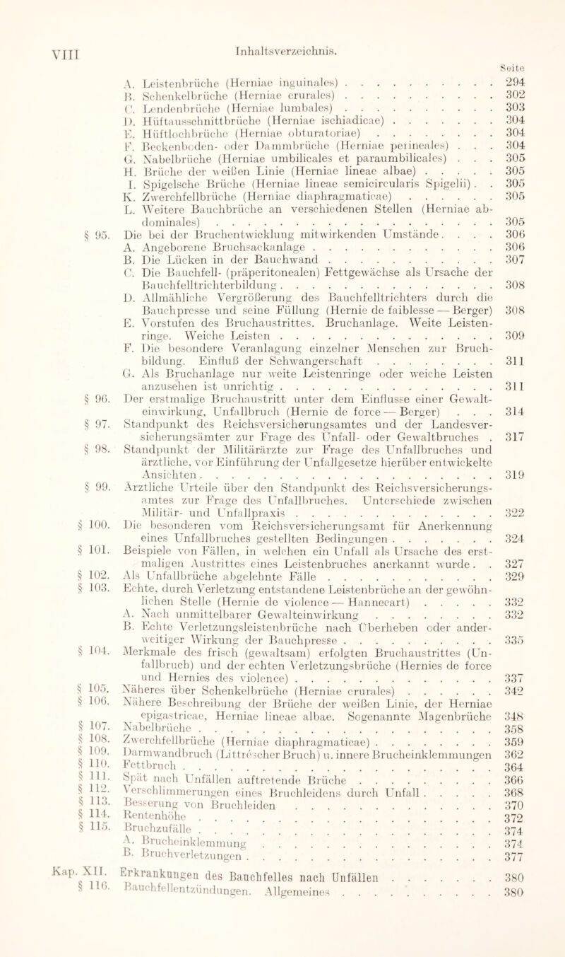 vjn Seite A. Leistenbrüche (Herniae inguinales) 294 15. tSchenkelbrüche (Herniae criirales) 302 ('. Lendenbrüche (Herniae lumbales) 303 1). Ifüttausschnittbrüche (Herniae ischiadicae) 304 L. Hüftloclil)rüche (Herniae obturatoriae) 304 L. .Beckenbuden- oder Dammbrüche (Herniae peiineales) . . . 304 G. Xabelbrüche (Herniae umbilicales et paraumbilicales) . . . 305 H. Brüche der veißen Linie (Herniae lineae albae) 305 1. Spigelsche Brüche (Herniae lineae semicircularis S])igelii) . . 305 K. Zwerchfellbrüche (Herniae diaphragmaticae) 305 L. Weitere Bauchbrüche an verschiedenen Stellen (Herniae ab- dominales) 305 § 95. Die bei der Bruchentwicklung mitwirkenden Umstände .... 306 A. Angeborene Bruchsackanlage 306 B. Die Lücken in der Bauchwand 307 C. Die Bauchfell- (präperitonealen) Fettgewächse als Ursache der Jlauchfelltrichterbildung 308 D. Allmähliche Vergrößerung des .Bauchfelltrichters durch die Baiichpresse und seine Füllung (Hernie de faiblesse—Berger) 308 F. Vorstufen des Bruchaustrittes. Bruchanlage. Weite Leisten- ringe. Weiche Leisten 309 F. Die l)esondere Veranlagung einzelner Menschen zur Bruch- bildung. Eintluß der Schwangerschaft 311 G. Als Bruchanlage nur weite Leistenringe oder weiche Leisten anzusehen ist unrichtig 311 § 96. Der erstmalige Bruchaustritt unter dem Einflüsse einer Gewalt- einwirkung, Unfallbruch (Hernie de force — Berger) . . . 314 § 97. Standpunkt des Reichsversicherungsamtes und der Landesver- sicherungsämter zur Frage des Unfall- oder Gewaltbruches . 317 § 98. Stand])unkt der Militärärzte zur Frage des Unfallbruches und ärztliche, vor Einführung der Lmfallgesetze hierüber entwickelte Ansichten 319 § 99. Ärztliche Urteile über den Standpunkt des Reichsversicherungs- anites zur Frage des Unfallbruches. Unterschiede zwi.schen Militär- und L''nfallpraxis 322 ^ 100. Die besonderen vom Reichsversicherungsamt für Anerkennung eines Unfallbruches gestellten Bedingungen 324 § 101. Beispiele von Fällen, in welchen ein Unfall als Ursache des erst- maligen Austrittes eines Leistenbruches anerkannt wurde . . 327 § 102. Als Unfallbrüche abgelehntc Fälle 329 § 103. Echte, durch Verletzung entstandene Leistenbrüche an der gewöhn- lichen Stelle (Hernie de violence—Hannecart) 332 A. Nach unmittelbarer Gewalteinwirkung 332 B. Echte Verletzungsleistenbrüche nach Uberheben oder ander- weitiger Wirkung der Bauchjjresse 335 § 104. .Merkmale des frisch (gewaltsam) erfolgten Bruchaustrittes (Lm- fallbruch) und der echten Wrletzungsbrüche (Hernies de force und Hernies des violence) 337 105. Xäheres über Schenkelbrüche (Herniae crurales) 342 § 106. Xähere Beschreibung der Brüche der weißen Linie, der Herniae epigastricae, Herniae lineae albae. Sogenannte IMagenbrüche 34(S § 107. Xabelbrüche 358 108. Zwcrchfellbrüche (Herniae diaphragmaticae) 359 B>9. Darmwandbruch (Littrescher Bruch) u. innere Brucheinklemmungen 362 § 110. Fettbruch 364 ’ nach Unfällen auftretende Brüche 366 c iio’ ^ ^‘^'■■^^^'^i^^iinerungen eines Bruchleidens durch Unfall 368 •'>^'-^^erung von Bruchleiden 370 § 114. Rentenhöhe 372 § 115. Bruchzufälle 374 A. Ib’ucheinklemmung 374 B- Bruchvcrletzungen 377 Kap. XIL Erkrankungen des Banclifelles nach Unfällen 380 116. Bauchfellentzündungen. Allgemeines 380