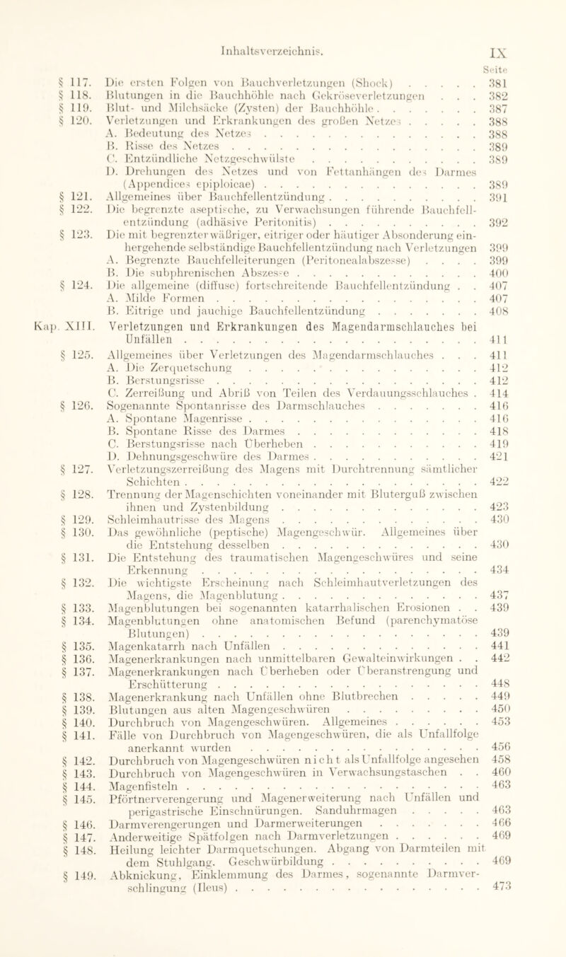 Seit»; ^ 117. Die ersten Füllen von Hauehveiietznn^en (Shoek) ,381 § 118. Blutungen in die Bauchhöhle nach Dekröseverletzungen . . . 382 § 110. Blut- und Milchsäeke (Z^^sten) der Bauchhöhle 387 120. Verletzungen und Erkrankungen des großen Netzei 388 A. B(‘deutung des Netzen 388 B. Risse des Netzes 380 ('. Entzündliche Netzgeschwülste 380 1). Drehungen des Netzes und von Eettanhängen de-; Darmes (Ap})endice-; epiploicae) 380 § 121. Allgemeines über Jlauchfellentzündung 301 § 122. Die begrenzte aseptische, zu Verwachsungen führende Bauchfell- entzündung (adhäsive Peritonitis) 302 § 123. Die mit begrenzter wäßriger, eitriger oder häutiger Absonderung ein- hergehende selbständige Bauchfellentzündung nach \'erletzungen 300 A. Begrenzte Bauchfelleiterungen (Peritonealabszesse) .... 300 B. Die sub])hrenischen Abszes-e 400 § 124. Die allgemeine (diffuse) fortschreitende Bauchfellentzündung . . 407 A. Milde Formen 407 B. Flitrige und jauchige Bauchfellentzündung 408 ). Xlll. Verletzungen niid Erkranknngen des Magendarmschlauclies hei Unfällen 411 § 125. Allgemeines über Verletzungen des Magendarnischlauches . . . 411 A. Die Zerquetschung 412 B. Berstungsrisse 412 C. Zerreißung und Abriß von Teilen des Verdauungsschlauches . 414 § 126. Sogenannte Spontanrisse des Darmschlauches 416 A. Spontane Magenrisse 416 B. Spontane Bisse des Darmes 418 C. Berstungsrisse nach Überheben 410 1). Dehnungsgeschwüre des Darmes 421 § 127. Verletzungszerreißung des IMagens mit Durchtrennung sämtlicher Schichten 422 § 128. Trennung der Magenschichten voneinander mit Bluterguß zwischen ihnen und Zystenbildung 423 § 120. Schleimhautrisse des Viagens 430 § 130. Das gewöhnliche (peptische) Vlagengeschwür. Allgemeines über die Entstehung desselben 430 § 131. Die Entstehung des traumatischen Viagengeschwüres und seine FIrkennung 434 § 132. Die wichtigste Erscheinung nach Schleimhaut Verletzungen des Viagens, die Vlagenblutung 437 § 133. Viagenblutungen bei sogenannten katarrhalischen Erosionen . . 430 § 134. Vlagenblutungen ohne anatomischen Befund (parenchymatöyse Blutungen) 430 § 135. Viagenkatarrh nach Unfällen 441 § 136, Viagenerkrankungen nach unmittelbaren Gewalteinwirkungen . . 442 § 137. Viagenerkrankungen nach Überheben oder Überanstrengung und Erschütterung 448 § 138. Viagenerkrankung nach Unfällen ohne Blutbrechen 440 § 130. Blutungen aus alten Viagengeschwüren 450 § 140. Durchbruch von Magengeschwüren. Allgemeines 453 § 141. Fälle von Durchbruch von Viagengeschwüren, die als Unfallfolge anerkannt wurden 456 § 142. Durchbruch von Viagengeschwüren ni ch t als Unfallfolge angesehen 458 § 143. Durchbruch von Viagengeschwüren in Verwachsungstaschen . . 460 § 144. Vlagenfisteln 463 § 145. Pförtnerverengerung und Viagenerweiterung nach Unfällen und perigastrische Einschnürungen. Sanduhrmagen 463 § 146. Darmverengerungen und Darmerweiterungen 466 § 147. Anderweitige Spätfolgen nach Darmverletzungen 469 § 148. Heilung leichter Darmquetschungen. Abgang von Darmteilen mit dem Stuhlgang. Geschwürbildung 469 § 140. Abknickung, Ffinklemmung des Darmes, sogenannte Darmver- schlingung (Ileus) 473