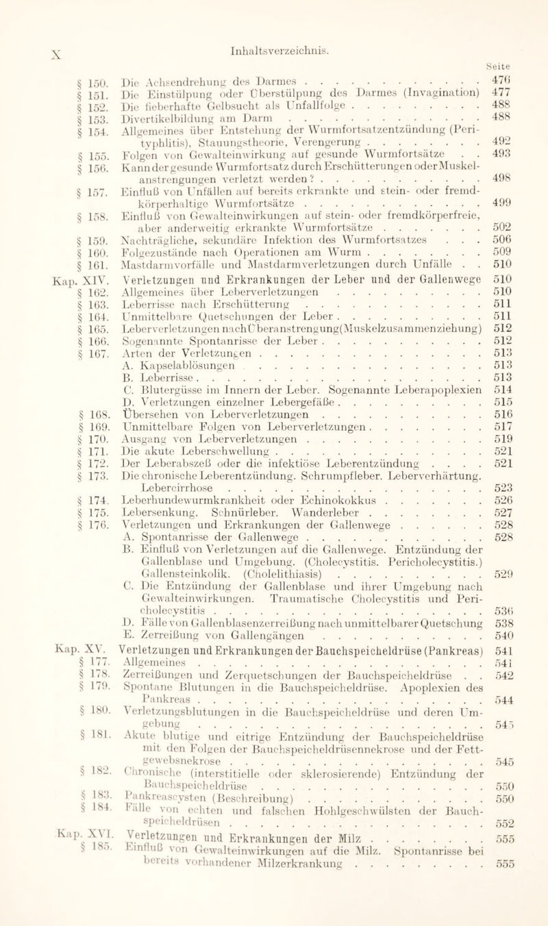 § löO. § 151. § 152. § 153. § 154. § 155. § 155. § 157. § 158. § 159. § 150. § 151. Kap. Xn . § 152. § 153. § 154. § 155. § 105. § 107. 168. § 109. 170. ^ 171. § 172. § 173. 174. ^ 175. 170. Kap. XV. § 177. ^ 178. § 179. § 180. § 181. § 182. ^ 183. § 184. Kap. XVI. § 183. Seite Die Aehsendreliung des Darmes 475 Die Einstiiljmng oder Überstülpung des Darmes (Invagination) 477 Die lieberliafte Gelbsucht als Unfallfolge 488 Divertikelbilduiig am Darm 488 Allgemeines über Entstehung der Wurmfortsatzentzündung (Peri- tyi)lilitis), Stauungstheorie, Verengerung 492 Folgen von Gewalteinwirkung auf gesunde Wurmfortsätze . . 493 Kann der gesunde Wurmfortsatz durch Erschütterungen oder Muskel- anstrengungen verletzt werden ? 498 Einfluß von Unfällen auf bereits erkrankte und stein- oder fremd- körj)erhaltige Wurmfortsätze 499 Fhnfluß von Gewalteinwirkungen auf stein- oder fremdkörperfreie, aber anderweitig erkrankte WAirmfortsätze 502 Xachträgliche, sekundäre Infektion des Wurmfortsatzes . . . 500 Eolgezustände nach ()])erationen am Wurm 509 Mastdarmvorfälle und IMastdarmverletzimgen durch Unfälle . . 510 VerlttzuDgeii und Erkrankungen der Leber und der Gallenwege 510 Allgemeines über Leberverletzungen 510 Leberrisse nach Flrschütterung 511 Unmittelbare Quetschnngen der Leber 511 Leber Verletzungen nachÜberanstrengung(lMuskelzusammenziehung) 512 Sogenannte Spontanrisse der Leber 512 Arten der Verletzungen 513 A. Kapselablösungen 513 B. Leberrisse 513 C. Blutergüsse im Innern der Leber. Sogenannte Leberapoplexien 514 D. Verletzungen einzelner Lebergefäße 515 Übersehen von Leberverletzungen 516 Llnmittelbare Folgen von Leberverletzungen 517 Ausgang von Leberverletzungen 519 Die akute Leberschwellung 521 Der Leberabszeß oder die infektiöse Leberentzündung . . . . 521 Die chronische Leberentzündung. Schrumpf leber. Leberverhärtung. Lebercirrhose 523 Leberhundewurmkrankheit oder Flchinokokkus 526 Lebersenkung. Schnürleber. Wanderleber 527 Wrletzungen und Firkrankungen der Gallenwege 528 A. Spontanrisse der Gallenwege 528 B. Einfluß von Verletzungen auf die Gallenwege. Entzündung der Gallenblase und Umgebung. (Cholecystitis. Pericholecystitis.) Gallensteinkolik. (Cholelithiasis) 529 C. Die Entzündung der Gallenblase und ihrer Umgebung nach Gewalteinwirkungen. Traumatische Cholecystitis und Peri- cholecystitis 53() D. Fälle von Gallenblasenzerreißung nach unmittelbarer Quetschung 538 E. Zerreißung von Gallengängen 540 Verletzungen und Erkrankungen der Bauclispeiclieldrüse (Pankreas) 541 Allgemeines 541 Zerreißungen und Zer(|uetschungen der Bauchspeicheldrüse . . 542 Spontane Blutungen in die Bauchspeicheldrüse. Apoplexien des Ihinkreas 544 \ erletzungsblutungen in die Bauchspeicheldrüse und deren Um- gebung 547 Akute blutige und eitrige Entzündung der Bauchspeicheldrüse mit den FVlgen der Bauchspeicheldrüsennekrose und der F^ett- gewebsnekrose 545 ( hronische (interstitielle oder sklcrosierendc) Fintzündung der Bauchs])eicheldrüse 550 Pankreascysten (Beschreibung) 550 fälle von echten und falschen Flohlgcschwülsten der Bauch- speicheldrüsen 552 Verletzungen und Erkrankungen der Milz 555 Funfluß von Gewalteinwirkungen auf die Milz. Spontanrisse bei bereits vorhandener Milzerkrankung 555