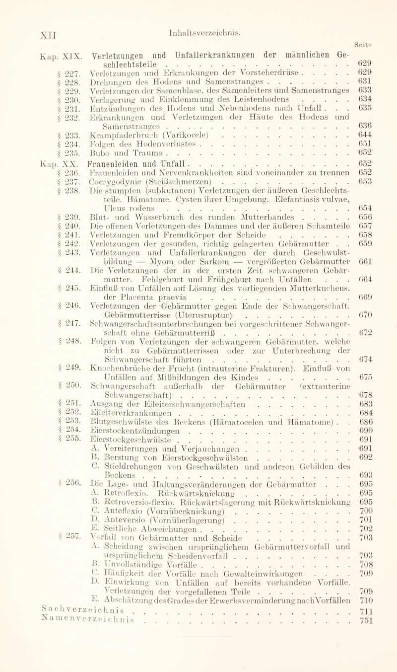 Seite Kaj). XIX. Verletzungen und Unfallerkrankungen der männliclien Ge- schlechtsteile ^ 227. W'rletzungcn und Erkrankungen der Vorsteherdrüse 029 ^ 22S. Drehungen des Hodens und Samenstranges 031 ^ 229. N'erlet/.ungen der Sanienblase, des Samenleiters und Samenstranges 033 § 230. A'erlagerung und Einklemmung des Leistenhodens 034 ^ 231. fhitzündungen des Hodens und X'ebenhodens nacli Ihifall . . . 035 § 232. Erkrankungen und N'erletzungen der Häute des Hodens und Samenstranges 030 ^ 233. Kram})faderhrucli (Xäirikocele) 044 vj 234. Eolgen des Hodenverhistes (iöl § 235. ßubo und Trauma 052 Kaj). XX. I'raueiileiden und Unfall 052 ^ 23(). Erauenleiden und Xervenkranklieiten sind voneinander zu trennen 052 ^ 237. (k)ccygodynie (Steißschmerzen) 053 238. Die stumpten (subkutanen) Verletzungen der äußeren Geschlechts- teile. Hämatome. ( Vsten ihrer Umgebung. Elefantiasis vulvae, Ulcus rodens 054 23i). Blut- und Väisserbruch des runden Mutterbandes 050 ^ 240. Die offenen Verletzungen des Dammes und der äußeren Schamteile 057 ^ 241. Wrletzungen und Eremdkör{)er der Scheide 058 v} 242. Wrletzungen der gesunden, richtig gelagerten Gebärmutter . . 059 v? 243. Verletzungen und Unfallerkrankungen der durch Geschwulst- bildung — Myom oder Sarkom — vergrößerten Gebärmutter 001 244. Die Verletzungen der in der ersten Zeit schwangeren Gebär- mutter. Eehlgeburt und Frühgeburt nach Unfällen . . . 004 ^ 245. Einfluß von Unfällen auf Lösung des vorliegenden Mutterkuchens. der Placenta praevia 009 24(). Wrletzungen der Gebärmutter gegen Ende der Schwangerschaft. Gebärmutterrisse (Uterusruptur) 070 § 247. Schwangerschaftsunterbrechungen bei vorgeschrittener Schwanger- schaft ohne Gebärmutterriß 072 § 248. Folgen von Verletzungen der schwangeren Gebärmutter, welche nicht zu Gebärmutterrissen oder zur Unterbrechung der Schwangerschaft führten 074 li 249. Knochenbrüche der Frucht (intrauterine Frakturen). Einfluß von Unfällen auf Mißbildungen des Kindes 075 250. Schwa ngerschaft außerhalb der Gebärmutter ^extrauterine Schwangerschaft) ... 078 251. Ausgang der Eileiterschwangerschaften 083 2;)2. Eileitererkrankungen 084 25.h Blutgeschwülste des Beckens (Hämatocelen und Hämatome) . . 080 li 254. Eierstockentzündungen 090 255. Eierstockgeschwülste 091 A. \ ereiterungen und Verjauchungen 091 B. Berstung von Eierstockgeschwülsten 092 C. Stieldrehungen von Geschwülsten und anderen Gebilden des Beckens - 093 ^ 250. Die Lage- und Haltungsveränderungen der Gebärmutter . . . 095 A. Retroflexio. Rückwärtsknickung 095 B. Retroversio-flexio. Rückwärtslagerung mit Rückwärtsknickung 095 ('. Anteflexio (Vornüberknickung) 700 D. Anteversio (Wrnüberlagerung) 701 1>. Seitliche Abweichungen 702 2o7. ^Orfall von Gebärmutter und Scheide 703 -V. Scheidung zwischen ursprünglichem Gebärmuttervorfall und ursprünglichem Scheiden Vorfall 703 Ih Unvollständige Vorfälle 708 G. Häufigkeit der \ü)i-fälle nach Gewalteinwirkungen .... 709 D. Einwirkung vam Unfällen auf bereits vorhandene Vorfälle. \ erletzungen der vorgefallenen Teile 709 L. Abschätzung desGrades der Erwerbsverminderung nach Vorfällen 710 S^a eh Verzeichnis 711 Xa me n verz(M chn is 751