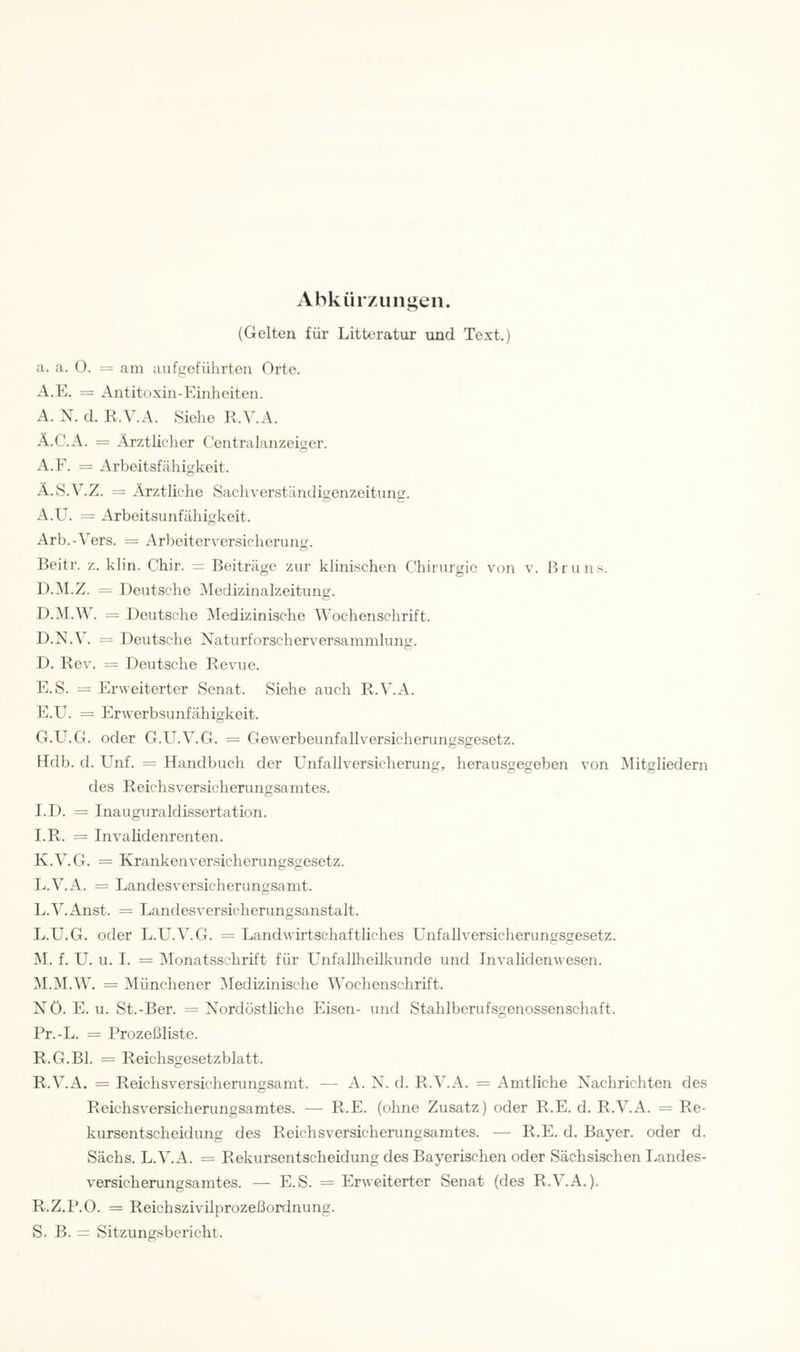 Abkür/1111 gen. (Gelten für Litteratur und Text.) a. a. Ü. = am aiifgeführten Orte. A.E. = Antitoxin-Einheiten. A. X. d. R.V.A. Siehe R.V.A. Ä.C.A. = Ärztlicher Ceiitralanzeiger. A.E. = Arbeitsfcähigkeit. Ä.S.V.Z. = Ärztliche Sachverständio-enzeitung:. A.U. = Arbeitsunfähigkeit. Arb.-^ers. = Arbeiterversicherung. Beitr. z. klin. Chir. = Beiträge zur klinischen Chirurgie von v. Bruns. D.M.Z. —• Deutsche ^ledizinalzeitung. = Deutsche Medizinische MMchenschrift. D.X.V. = Deutsche Xaturforscherversammluns;. D. Rev. = Deutsche Revue. E. S. = Erweiterter Senat. Siehe auch R.V.A. E.U. = Erwerbsunfähigkeit. G.U.G. oder G.U.V.G. = Gewerbeunfallversicherungsgesetz. Hdb. d. ITnf. = Handbuch der Unfallversicherung, herausgegeben von ^Mitgliedern des Reichsversicherungsamtes. 1.1). = Inauguraldissertation. I.R. = Invalidenrenten. K. V.G. = Krankenversicherungsgesetz. L. V.A. = Landesversicherungsamt. L.V.Anst. = Landesversicherungsanstalt. L. U.G. oder L.U.V.G. = Landwirtschaftliches Unfallversicherungsgesetz. M. f. U. 11. I. = ^Monatsschrift für Unfallheilkunde und Invalidenwesen. M.IM.W. = Münchener ^Medizinische Wochenschrift. Xö. E. 11. St.-Ber. = Xordöstliche Eisen- und Stahlberufsgenossenschaft. Pr.-L. = Rrozeßliste. R.G.Bl. = Reichsgesetzblatt. R.V.A. = Reichsversicherungsamt. — A. X. d. R.V.A. = Amtliche Xachrichten des Reichsversicherungsamtes. — R.E. (ohne Zusatz) oder R.E. d. R.V.A. = Re- kursentscheidung des Reichsversichenmgsamtes. — R.E. d. Bayer, oder d. Sächs. L.V.A. = Rekursentscheidung des Bayerischen oder Sächsischen Landes- versicherungsamtes. — E.S. = Erweiterter Senat (des R.V.A.). R. Z.P.O. = Reichszivilprozel3ordnung. S. B. = Sitzungsbericht.