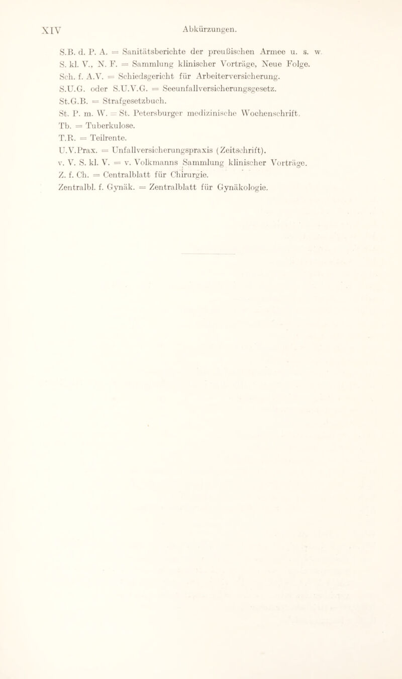 S.B. (1. 1\ A. = Sanitätsberichte der preußischen Armee u. s. w. S. kl. V., X. V. = Sammlung klinischer Vorträge, Xieue Folge. Sch. f. A.V. = Schiedsgericht für Arbeiterversicherung. S. U.G. oder S.U.V.G. = Seeunfallversicherungsgesetz. St.G.B. = Strafgesetzbuch. St. r. m. W. = St. Petersburger medizinische Wochenschrift. Tb. = Tuberkulose. T. Il. = Teilrente. U. V.Prax. = Unfallversicherungspraxis (Zeitschrift). V. V. S. kl. V. = V. Volkmanns Sammlung klinischer Vorträge. Z. f. Ch. = Centralblatt für Chirurgie. Zentralbl. f. Gynäk. = Zentralblatt für Gynäkologie.