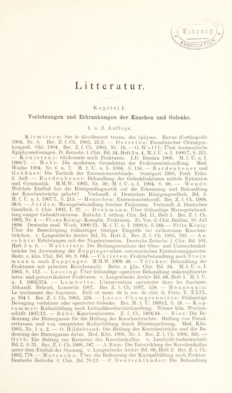 Litteratur. Kapitel I. Verletzungen und Erkrankungen der Knochen und Gelenke. 1. 11. 2. Auflage. Kirinisson: Sur le decollement träum, des ephyses. Revue d’ortliopedie 1904, Xr. G. Ber. Z. f. Cli. 1905, 21/2. — Derselbe: Französischer Chirurgen- kongreß. Okt. 1904. Ber. Z. f. Ch. 1905, Xr. 16. — 0. Wolff: Über traumatische Epiphysenlösungen. D. Zeitschr. f. Chir. Bd. 54, Heft 3 u. 4. M. f. U. u. I. 1900/7, S. 225. — Konietzny: Glykosurie nach Frakturen. I.l). Breslau 1906. M. f. U. u. I. 1906/7. — Mohr: Die modernen Grundsätze der Frakturenbehandhing. Med. Woche 1904, Xr. 6 u. 7. M. f. U. u. I. 1904, S. 156. —^Barden heuer und Gräßner: Die Technik der Extensionsverbände. Stuttgart 1905, Ferd. Enke. 2. Aufl. — Bar den heuer: Behandlung der Gelenkfrakturen mittels Extension und Gymnastik. M.M.W. 1903, Xr. 50; M. f. U. u. 1. 1904, S. 60. — Wen dt: Welchen Einfluß hat die Röntgendiagnostik auf die Erkennung und Behandlung der Knochenbrüche gehabt? Verhandl. d. Deutschen Röntgengesellsch. Bd. 3. M. f. U. u. I. 1907/7, S. 215. —Henschen: Extensionsbehandl. Ber. Z. f. Ch. 1908, 38,9. — Jordan: Massagebehandlung frischer Frakturen. Verhandl. d. Deutschen Gesellsch. f. Chir. 1903, I. 37. — Drehmann: Über frühzeitige Massagebehand- lung einiger Gelenkfrakturen. Zeitschr. f. orthop. Chir. Bd. 11, Heft 1. Ber. Z. f. Ch. 1903, Xr. 4.—Franz König: Kompliz. Frakturen. Fr. Ver. d. Chir. Berlins, 10. Juli 1898. Deutsche med. Woch. 1900/13. M. f. U. u. I. 1900/6, S. 188.— Fritz König: Über die Berechtigung frühzeitiger blutiger Eingriffe bei subkutanen Knochen- brüchen. V. Langenbecks Archiv Bd. 76, Heft 3. Ber. Z. f. Ch. 1905, 763. — An- schütz: Erfahrungen mit der Xagelextension. Deutsche Zeitschr. f. Chir. Bd. 101, Heft 5 u. 6. — W e t t s t e i n: Die Heilungsresultate der über- und Unterschenkel- brüche bei Anwendung des Z u p p i ng er sehen automatischen Extensionsapparates. Beitr. z. klin. Chir. Bd. 60, S. 684. — Christen: Frakturbehandlung nach S t e i n- m a n n u. nach Z u p p i n g e r. M.IM.W. 1909. 48. — V ö 1 c k e r: Behandlung der Frakturen mit primärer Knochennaht. Beitr. z. klin. Chir. Bd. 34. M. f. U. u. 1. 1903, S. 112. — L e s s i n g: Über frühzeitige operative Behandlung unkomplizierter intra- und paraartikulärer Frakturen, v. Langenbecks Archiv Bd. 68, Heft 1. M. f. U. u. I. 1902/374. — La m hotte: L’intervention operatoire dans les fractures, Abhandl. Brüssel, Lamertin 1907. Ber. Z. f. Ch. 1907, 558. — Hennequin: Le traitement des fractures. Bull, et mem. de la soc. de chir. d. Paris, T. XXIX, p. 104 f. Ber. Z. f. Ch. 1905, 228. — Lucas-Championniere: Frühzeitige Bewegung verletzter oder operierter Gelenke. Ber. M. f. U. 1899/2, S. 58. — Kap- s a m m e r: Kallusbildung nach Ischiadikusdurchschneidung. Wiener klin. Wochen- schrift 1897/13. — Bähr: Knochenflssuren. Z. f. Ch. 1894/44. — Bier: Die Be- deutung des Blutergusses für die Heilung des Knochenbruches. Heilung von Pseud- arthrosen und von verspäteter Kallusbildung durch Bluteinspritzung. Med. Klin. 1905, Xr. 1 u. 2. — O. Hildebrand: Die Heilung der Knochenbrüche und die Be- deutung des Blutergusses dabei. Med. Klin. 1906, Xr. 5. Ber. Z. f. Ch. 1906, 345. — Orth: Ein Beitrag zur Kenntnis des Knochenkallus, v. Leuthold-Gedenkschrift Bd. 2, S. 31. Ber. Z. f. Ch. 1906, 587. — A. Bum: Die Entwicklung des Knochenkallus unter dem Einfluß der Stauung, v. Langenbecks Archiv Bd. 68, Heft 3. Ber. Z. f. Ch. 1902, 778. — Matsuoka: Über die Bedeutung der Knorpelbildung nach Fraktur. Deutsche Zeitschr. f. Chir. Bd. 70/13. — C. 1) e u t s c h 1 ä n d e r: Die Behandlung