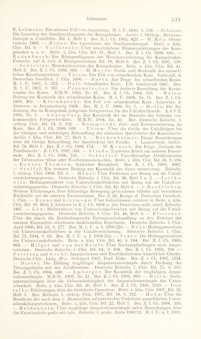 H. Lehinaiin: Ein seltener Fall von An})assung. .Al. f. U. 18!H), S. 178. — Schulze: Die Luxation de.s Seniilnnarknor})cls des Xniegelenkes. .Archiv f. Orthop., Alechano- therapio u. Unfallchir. Jkl. 1. lieft 1. Her. Z. f. Ch. 1<)():3, 829. — W. Hey: Olnser- vations ISd.'k -— J^>rnns: Die Luxationen der Seniihinarknorpel. J^eitr. z. klin. Chir. Hd. 9. — \ oll brecht: t her ninschriehene JLnnenverlotzungen des Knie- gelenkes n. s. w. Heitr. z. klin. Chir. Hd. 21, Heft 1. JJer. Z. f. Ch. 1898, ()80. — Ranen husch: Zur Köntgendiagnose der Alenisknsverletzung des Kniegelenkes. Fortschr. anf d. Ceb. d. Röntgenstrahlen Jkl. lü, Heft b. Her. Z. f. Ch. 1907, 559. — S c h 1 a t t e r: Alenisknshixation des Kniegelenkes. Jkdtr. z. klin. Chir. Hd. 41, Heft 2. Her. Z. f. Ch. 1904. 96,‘3. — H. Al e 3' e r: Statik nnd Alechanik des mensch- lichen Knochengerüstes. — T h i e m: Ein Fall von schnellendem Knie. Verhandl. d. Deutschen Cesellsch. f. Chir. 1890. — Harth: Zur Frage dos schnellenden Knies. .M. f. V. 1897, S. 21:3. — Dali: Schnellendes Knie. 1.1). Greifswald 1887. Her. AL f. L . 1897, S. 287. — P a g o n s t e c h e r: Die isolierte Zerreißung der Kreuz- bänder des Knies. D.Al.AV. 1903, Xr. 47. Her. Z. f. Ch. 1904, 103. — Holen: Heitrag zur Kasuistik des schnellenden Knies. AL f. U. 1898, Xr. 11. Her. Z. f. Ch. 1899, 405. — K 1 o i n k n e c h t: Ein Fall von schnellendem Knie. .Jahresber. d. Arztever. in Hraunschweig 1898. Her. Al. f. U. 1899, Xr. 7. — Hoffa: Die 13e- deutung des im Kniegelenk gelegenen Fettgewebes für die Unfallheilkunde. Ä.S.A'.Z. 1905, Xr. 1. — Luxemburg, Zur Kasuistik der im Bereiche der Gelenke vor- kommenden Fettgeschwülste. Al.Al.AV. 1904, Xr. 4L Her. Deutsche Zeitschr. f. ortho}). Chir. Bd. 14, S. 192. — Rammstedt: Fett- und Zottenwuchorung im Knie. Ber. Z. f. Ch. 1909, 909. — Thieni: Über die Größe der Unfallfolgen bei der blutigen und unblutigen Behandlung der einfachen Querbrüche der Kniescheibe. Archiv f. klin. Chir. Bd. 77, Heft 3. - - B o c k e n h e i m e r: Einige Bemerkungen über die blutige Behandlung der Querfraktur der Patella, v. Langenbecks Archiv. Bd. 78, Heft 1. Ber. Z. f. CU. 1900, 174. — \V. K a u s c h: Zur Frage „Technik der ITitellarnalit”. Z. f. Ch. 1907, 530. ■— S t i 0 d a: T^^pischer Bruch am unteren Femur- ende. Ber. Z. f. Ch. 1908, 751. — Schiatter: Unvollständige Abrißfrakturen der Tuberositas tibiae oder AAUchstumsanomalien. Beitr. z. klin. Chir. Bd. 59, S. 518. — Bowser: Thomson, Schiatters Krankheit. Ber. Z. f. Ch. 1909, 1007. — Staffel: Ein fernerer Beitrag zur Kasuistik des Genu recurvatum. Zeitschr. f. orthop. Chir. 1898, Bd. 5. — H ä ne 1: Üljer Frakturen mit Bezug auf die Unfall- versicherungsgesetze. Deutsche Zeitschr. f. Chir. Bd. 38, Heft 1 u. 2. — J o t t k o- Avitz: Heilungsresultate A'on Unterschenkelbrüchen mit Bezug auf die Unfallver- sicherungsgesetze. Deutsche Zeitschr. f. Chir. Bd. 42, Heft 0. — v. B a r d e 1 e b e n: Weitere Erfahrungen über frühzeitige Bewegung gebrochener Glieder mit besonderer Rücksicht auf die unteren Extremitäten. Ber. d. 24. Kongr. d. Deutschen Gesellsch. f. Chir. ■— B r u n s und L i e r m a n n: Ülier Gehschienen; ersterer in Beitr. z. klin. Chir. Bd. 10, Heft 2, letzterer in Z. f. Ch. 1894 u. der Deutschen milit.-ärztl. Zeitschr. 1897. — Löav: Heilresultate von Unterschenkelbrüchen mit Bezug auf die Unfall- \nrsichorungsgesetze. Deutsche Zeitschr. f. Chir. Bd. 44, Heft 5. — Blies euer: Üljer die durch die Bardenheuersche Fxtensionsbehandlung an den Brüchen der unteren Extremität erlialtenen funktionellen Ergebnisse. Deutsche Zeitschr. f. Chir. A})ril 1900, Bd. 55, 8. 277. Ber. Al. f. U. u. 1. 1900/225. — B ä h r: Heilungsresultate bei Unterschenkelbrüchen in der Unfallversicherung. Deutsche Zeitschr. f. Chir. Bd. 73, 1904, S. 03. Ber. Al. f. U. u. 1. 1904 255. — Sauer: Die Heilungsresultate der Unterschenkelbrüche. Beitr. z. klin. Chir. Bd. 40, S. 184. Ber. Z. f. Ch. 1905, 903. — H i 1 g e r und van d e r B r i e 1 e: Über Xachemptindungen nach Ampu- tationen. Deutsche Zeitschr. f. Chir. Bd. (54, S. 104. Ber. Z. f. Ch. 1903, 104. — P e t e r s e n und G o c h t: Amputationen und Fxartikulationen künstlicher Cdieder. Deutsche Chir., Liefg. 29 a. Stuttgart 1907, Ferd. Enke. Ber. Z. f. Ch. 1907, 1234. — Dietel: Die Bildung tragfähiger Amputationsstümpfe durch Deckung der Tibiasägetläche mit der Achillessehne. Deutsche Zeitschr. f. Chir. Bd. 71, S. 515. Ber. Z. f. Ch. 1904, 080. — Amberger: Zur Kasuistik der tragfähigen Ampu- tationsstümpfe. Al.Al.W. 1903, Xr. 22. Ber. Z. t. Ch. 1903, 990. — Reich: Xach- untersuchungen über die Gebrauchsfähigkeit der Am[)utationsstüm])fe des Unter- schenkels. Beitr. z. klin. Chir. Bd. 50, Heft 1. Ber. Z. f. Ch. 1900, 1319. — Der- selbe: Erfahrungen über die Grittische Ojjeration. Beitr. z. klin. Chir. 1907._Bd. 53, Heft 1. Ber. Zeitschr. f. orthop. Chir. 1907, J3d. 18, S. 312. — Hahn: Über die Resultate der nach dem v. Brunsschen subperiostalen A'erfahren ausgeführten Unter- schenkelamputationen. Beitr. z. klin. Chir. Bd. 22, Heft 1. Ber. Z. f. Ch. 1898, 310. — H e i d e n h a i n: Über tragfähige Am])utations.stümi)fe nebst Bemerkungen über die Fxarticulatio pedis sub talo. Zeitschr. f. ijrakt. Ärzte 1900/13. AL f. U. u. 1. 1901,