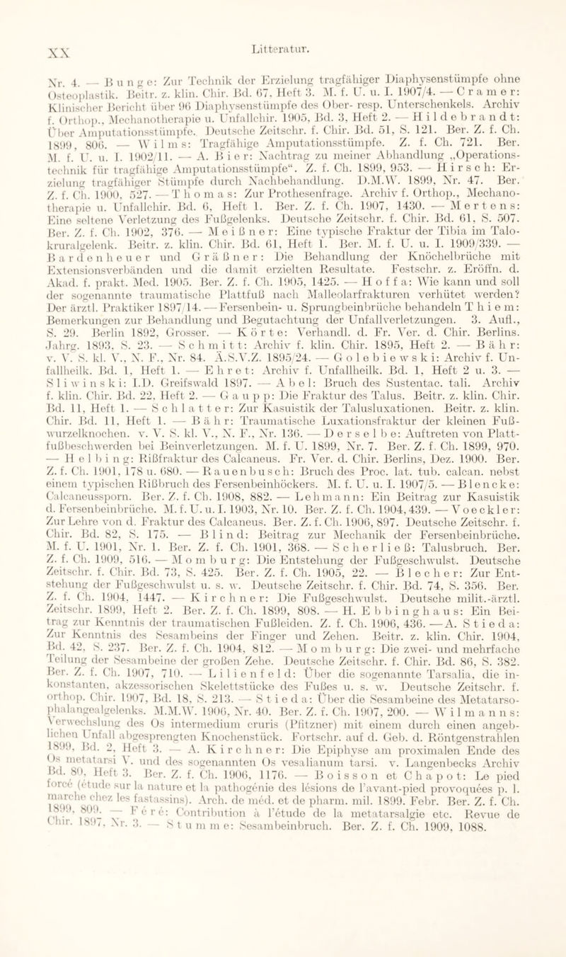 Zur Technik der Erzielung tragfälliger Eiaphysenstümpfe ohne i\[. f. LI. ii. I. 1907/4. — Gramer: Xr. 4. — u n g e: Osteoplastik. Eeitr. z. klin. Chir. Ed. 07. Heft 3 Klinischer Eericht über 90 Diaphvsenstümpfe des Ober- resp. Unterschenkels. Archiv f. Ortho})., Hechanotherapie u. Unfallchir. 1905, Jkl. 3, Heft 2. —Hilde b r a n d t: Uber Amputationsstümpfe. Deutsche Zeitschr. f. Chir. Ed. 51, S. 121. Eer. Z. f. Ch. 1S99, 8U(). — l\’ilms; Tragfähige Amputationsstümpfe. Z. f. Ch. 721. Ber. M. f.'U. u. 1. EH)2/11. — xV. Eier: Xachtrag zu meiner Abhandlung „Operations- technik für tragfähige Amputationsstümpfe“. Z. f. Ch. 1899, 953. — Hirsch: Er- zielung tragfähiger Stümpfe durch Xachbehandhmg. D.iM.W. 1899, Xr. 47. Ber. Z f (’h 1901), 527.—Thomas: Zur ITothesenfrage. xVrchiv f. Orthop., Mechano- therapie u. Unfallchir. Ed. 0, Heft 1. Eer. Z. f. Ch. 1907, 1430. — Mertens: Mine seltene Verletzung des Eußgelenks. Deutsche Zeitschr. f. Chir. Ed. 01, S. 507. Ker. Z. f. Ch. 1902, 370. — M e i ß n e r: Eine typische Eraktur der Tibia im Talo- kruralgelenk. Eeitr. z. klin. Chir. Ed. 01, Heft 1. Eer. M. f. U. u. I. 1909 339. — Barden heuer und Gräßner: Die Behandlung der Knöchelbrüche mit Extensionsverbänden und die damit erzielten Resultate. Eestschr. z. Eröffn, d. xVkad. f. ])rakt. IMed. 1905. Eer. Z. f. Ch. 1905, 1425. — H o f f a: Wie kann und soll der sogenannte traumatische Plattfuß nach IMalleolarfrakturen verhütet werden? Der ärztl. Praktiker 1897 14. ■—Eersenboin- u. Sprungbeinbrüche behandeln T hie m: Bemerkungen zur Eehandlimg und Eegutachtung der Unfallverletzungen. 3. Auff., S. 29. Berlin 1892, Grosser. —■ Körte: Verhandl. d. Fr. Ver. d. Chir. Berlins. Jahrg. 1893. S. 23. — Schmitt: Archiv f. klin. Chir. 1895, Heft 2. — Eähr: V. \h S. kl. \'., X. E., Xr. 84. Ä.S.V.Z. 1895/24. — G o 1 e b i e w s k i: iVrchiv f. Un- fallheilk. Ed. 1, Heft 1. — Ehret: xVrchiv f. Unfallheilk. Bd. 1, Heft 2 u. 3. — S 1 i w i n s k i: 1.1). Greifswald 1897. — Abel: Bruch des Sustentac. tali. Archiv f. klin. Chir. Ed. 22. Heft 2. — Ga u p p: Die Fraktur des Talus. Beitr. z. klin. Chir. Ed. 11, Heft 1. — S c h 1 a 11 e r: Zur Kasuistik der Talusluxationen. Eeitr. z. klin. Chir. Ed. 11, Heft 1. — Eähr: Traiimatische Luxationsfraktur der kleinen Fuß- wurzelknochen. V. Ah S. kl. V., X. F., Xlr. 130. — Derselbe: Auftreten von Platt- fußbeschwerden bei Eeinverletzungen. M. f. U. 1899, Xr. 7. Ber. Z. f. Ch. 1899, 970. — H e 1 b i ng: Rißfraktur des Calcaneus. Fr. ATr. d. Chir. Berlins, Dez. 1900. Ber. Z. f. Ch. 1901, 178 u. 080.—Rauenbusch: Bruch des Proc. lat. tub. calcan. nebst einem typischen Rißbruch des Fersenbeinhöckers. M. f. U. u. I. 1907/5. —Blencke: Calcaneussporn. Eer. Z. f. Ch. 1908, 882. — Lehmann: Ein Beitrag zur Kasuistik d. Fersenl)einbrüche. AI. f. U. u. I. 1903, Xr. 10. Ber. Z. f. Ch. 1904,439. — A o e c k 1 e r: Zur Lehre von d. Fraktur des Calcaneus. Ber. Z. f. Ch. 1900, 897. Deutsche Zeitschr. f. Chir. Bd. 82, S. 175. — Blind: Beitrag zur Alechanik der Fersenbeinbrüche. AI. f. L. 1901, X^r. 1. Ber. Z. f. Ch. 1901, 308. — Scher ließ: Talusbruch. Ber. Z. f. Ch. 1909, 510. — AI o m b u r g: Die Entstehung der Fußgeschwulst. Deutsche Zeitschr. f. Chir. Bd. 73, S. 425. Ber. Z. f. Ch. 1905, 22. — Bl ec her: Zur Ent- stehung der Fußgeschwulst u. s. w. Deutsche Zeitschr. f. Chir. Bd. 74, ö. 350. Ber. Z. f. Ch. 1904, 1447. — Kirchner: Die Fußgeschwulst. Deutsche milit.-ärztl. Zeitschr. 1899, Heft 2. Ber. Z. f. Ch. 1899, 808. — H. E b b i n g h a u s: Ein Bei- trag zur Kenntnis der traumatischen Fußleiden. Z. f. Ch. 1900, 430. —A. S t i e d a: Zur Kenntnis des Sesambeins der Finger und Zehen. Eeitr. z. klin. Chir. 1904, Pal. 42, S. 237. Ber. Z. f. Ch. 1904, 812. Icilung der Sesambeine der großen Zehe. Ber. Z. f. Ch — AI o m 1) u r g: Die zwei- und mehrfache Deutsche Zeitschr. f. Chir. Ed. 80, S. 382. 1907, 710. — Lilienfeld: Über die sogenannte Tarsalia, die in- konstanten, akzessorischen Skelettstücke des Fußes u. s. w. Deutsche Zeitschr. f. orthop. Chir. 1907, Ed. 18. S. 213. — S t i e d a: Über die Sesambeine des Aletatarso- phalangealgelenks. Al.Al.AV. 1900, Xr. 40. Eer. Z. f. Ch. 1907, 200. — AV i 1 ni a n n s: A erwechslung des Cs intermedium cruris (Pfitzner) mit einem durch einen angeb- lichen Lnfall abgesprengten Knochenstück. Fortschr. auf d. Geb. d. Röntgenstrahlen 1899, Ed. 2, Heft 3. — A. Kirchner: Die Epiphyse am proximalen Ende des Os metatarsi A . \md des sogenannten Os vesalianum tarsi. v. Langenbecks xArchiv Ed. 80. Heft 3. Eer. Z. f. Ch. 1900, 1170. — Eoisson et Chapot: Le pied torce (f'tude sur la nature et la pathogenie des lesions de l’avant-pied provocpiees p. 1. fastassins). xArch. de med. et de pharm, mil. 1899. Febr. Ber. Z. f. Ch. .... ... .... pharm 18. .), 809^ -— 1-ere: Contribution ä l’etude de C Ini. 18!),. Xr. 3. — S t u m m e: Sesambeinbruch. a metatarsalgie etc. Revue de Ber. Z. f. Ch. 1909, 1088.