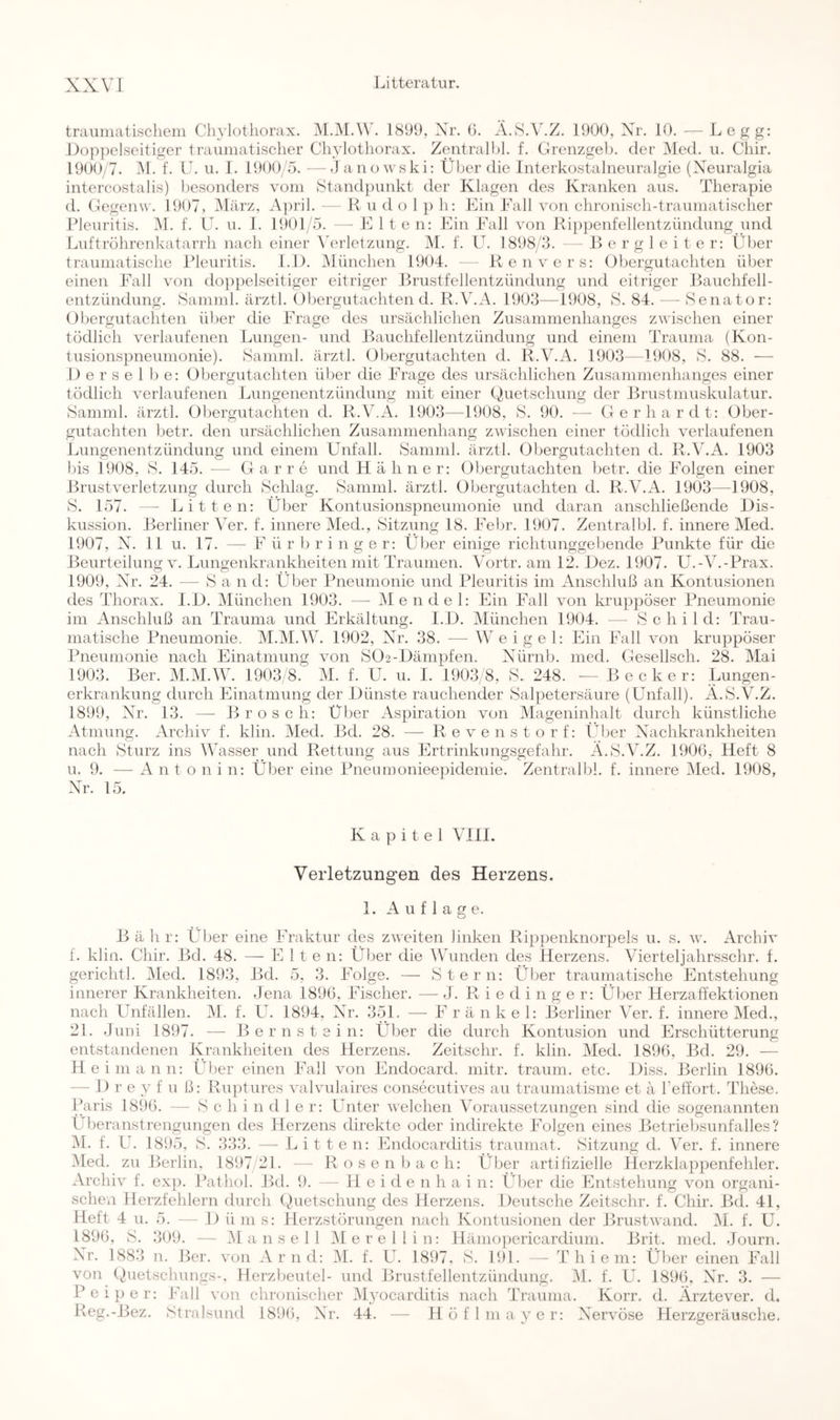 traumatischem Chylotliorax. M.M.W. 1899, Xr. G. A.SA'.Z. 1900, Xr. 10. —Legg: l)op])elseitiger traumatischer Chylotliorax. Zentralhl. f. Crenzgeb. der Med. u. Chir. 1900/7. M. f. U. u. 1. 1900/5. —J anowski: Über die Interkostalneuralgie (Xeuralgia intercostalis) liesonders vom Standpunkt der Klagen des Kranken aus. Therapie d. Gegenw. 1907, IMärz, Ajiril. —- R u d o 1 p h: Ein Fall von chronisch-traumatischer Pleuritis. M. f. U. u. I. 1901 '5. — Elte n: Ein Fall von Rippenfellentzündung und Luftrohrenkatarrh nach einer Wrletzung. M. f. U. 1898/3. — R e r g 1 e i t e r: Über traumatische Pleuritis. 1.1). München 1904. - Renvers: Obergutachten über einen Fall von doppelseitiger eitriger Brustfellentzündung und eitriger Bauchfell- entzündung. Samnil. ärztl. Öbergutachten d. R.V.A. 1903—1908, S. 84. — Senator: Obergutachten über die i'^rage des ursächlichen Zusammenhanges zwischen einer tödlich verlaufenen Lungen- und Bauchfellentzündung und einem Trauma (Kon- tusionspneumonie). Samml. ärztl. Obergutachten d. R.V.A. 1903—1908, S. 88. —• 1) e r s e 1 1) e: Obergutachten über die Frage des ursächlichen Zusammenhanges einer tödlich verlaufenen Lungenentzündung mit einer (Quetschung der Brustmuskulatur. Samml. ärztl. Obergutachten d. R.V.A. 1903—1908, S. 90. — Gerhardt: (Ober- gutachten betr. den ursächlichen Zusammenhang zwischen einer tödlich verlaufenen Limgenentzünduno; und einem Unfall. Samml. ärztl. (Obergutachten d. R.V.A. 1903 l)is 1908, S. 145. — Gar re und Hühner: (Obergutachten betr. die Folgen einer Brustverletzung durch Schlag. Samml. ärztl. Obergutachten d. R.V.A. 1903—1908, S. 157. — Litten: Über Kontusionspneumonie und daran anschließende lOis- kussion. Berliner \Tr. f. innere Med., Sitzung 18. hTbr. 1907. Zentralhl. f. innere Med. 1907, X. 11 u. 17. — ü r b r i n g e r: Über einige richtunggebende lAinkte für die Beurteilung V. Lungenkrankheiten mit Traumen. Vortr. am 12. iOez. 1907. U.-V.-l^rax. 1909, Xr. 24. — S a n d: Über Pneumonie und Pleuritis im Anschluß an Kontusionen des Thorax. 1.10. München 1903. — Mendel: Ein IMll von kruppöser Pneumonie im Anschluß an Trauma und Erkältung. I.IO. München 1904. — Schild: Trau- matische Pneumonie. M.M.W. 1902, Xr. 38. — Weigel: Ein Fall von kruppöser Pneumonie nach Einatmung von S02-.Dämpfen. Xürnb. med. Gesellsch. 28. Mai 1903. Ber. M.M.W. 1903/8. M. f. U. u. 1. 1903/8, S. 248. — Becker: Lungen- erkrankung durch Einatmung der lOünste rauchender Salpetersäure (Unfall). A.S.V.Z. 1899, Xr. 13. — Brosch: Über Aspiration von Mageninhalt durch künstliche Atmung. Archiv f. klin. Med. Bd. 28. — Revenstorf: Über Xachkrankheiten nach Sturz ins Wasser und Rettung aus Ertrinkungsgefahr. A.S.V.Z. 1900, Heft 8 u. 9. — A n t o n i n: Über eine Pneumonieejüdemie. Zentralhl. f. innere Oled. 1908, Xr. 15. Kapitel VIII. Verletzungen des Herzens. 1. Auflage. Bähr: Über eine Fraktur des zweiten linken Rippenknorpels u. s. w. Archiv 1. klin. Chir. Bd. 48. — E I t e n: Über die Wunden des Herzens. Vierteljahrsschr. f. gerichtl. Med. 1893, Bd. 5, 3. Folge. — Stern: Über traumatische Entstehung innerer Krankheiten. Jena 1896, Fischer. — J. R i e d i n g e r: Über Herzaffektionen nach Unfällen. IM. f. L. 1894, Xr. 351. — E r ä n k e 1: Berliner Ver. f. innere Med., 21. -Juni 1897. — Bernstein: Über die durch Kontusion und Erschütterung entstandenen Krankheiten des Herzens. Zeitschr. f. klin. Med. 1896, Bd. 29. — H eimann: Über einen Fall von Endocard. mitr. träum, etc. lOiss. Berlin 1896. — 1) r e y f u ß: Ruptures valvulaires consecutives au traumatisme et ä Leffort. These. Paris 1896. — Schindler: Unter welchen A'oraussetzungen sind die sogenannten L beranstrengungen des Herzens direkte oder indirekte Folgen eines Betriebsunfalles? IM. f. L. 1895, S. 333. — Litten: Endocarditis traumat. Sitzung d. Ver. f. innere Med. zu Berlin. 1897/21. — Rosenbach: Über artifizielle Herzklappenfehler. Archiv f. exp. Pathol. Bd. 9. — H. e i d e n h a i n: Über die Entstehung von organi- schexi Herzfehlern durch (Quetschung des Herzens. Deutsche Zeitschr. f. Chir. Bd. 41, Heft 4 u. 5. — 1) ü m s: Herzstörungen nach Kontusionen der Brustwand. IM. f. U. 1896, S. 309. — /M a n s e 1 1 /Merellin: Hämopericardium. Brit. med. Journ. Xr. 1883 n. Ber. von Arnd: /M. f. U. 1897. S. 191. — Thiem: Über einen Fall von (Quetschungs-, Herzbeutel- und Brustfellentzündung. /M. f. U. 189(5, Xr. 3. — Pei})er: Fall von chronischer Myocarditis nach Trauma. Korr. d. Ärztever. d. Reg.-Bez. Stralsund 18i)(), Xr. 44. — Höflmaycr: Xervöse Herzgeräusche.