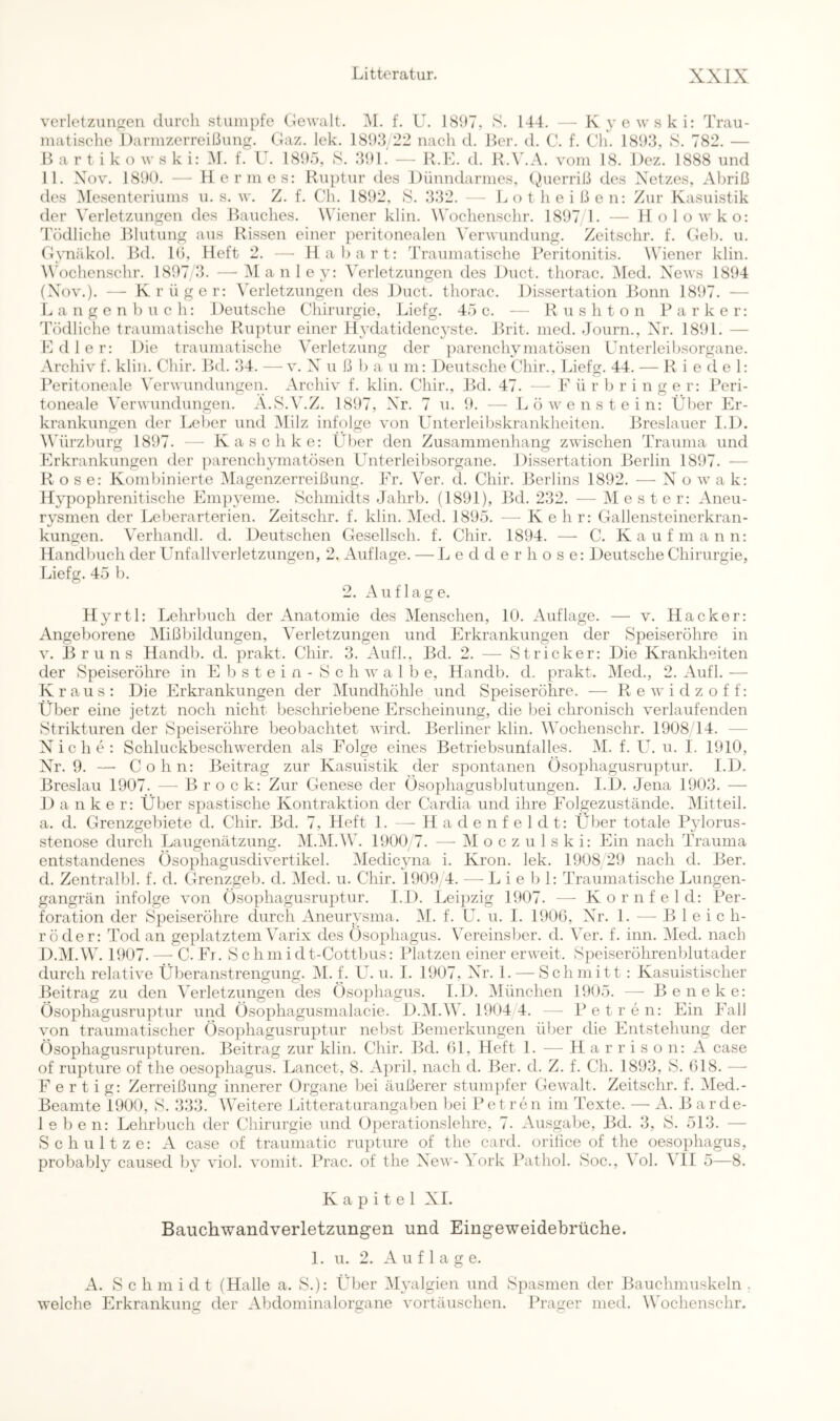 veiietznngen cliircli stumpfe Gewalt. M. f. U. 181)7, S. 144. — K yewski: Trau- matische Darmzerreißung. Gaz. lek. 181)8 22 nach d. Der. d. C. f. Ch. 181)3, S. 782. — II a r t i k o w s k i: i\f. f. U. 181)5, S. 31)1. — R.K. d. K.V.A. vom 18. Dez. 1888 und 11. Xov. 181)0. -- Hermes: Ruptur des Dünndarmes, (^)uerriß des Netzes, Abriß des ^Mesenteriums u. s. w. Z. f. Ch. 1892, S. 332. - - L o t h e i ß e n: Zur Kasuistik der Verletzungen des Rauches. Wiener klin. ^Vochenschr. 1897/1. — Holowko: Tödliche Rlutung aus Rissen einer peritonealen Verwundung. Zeitschr. f. Geb. u. Gynäkol. Bd. 10, Heft 2. — Habart: Traumatische Peritonitis. Wiener klin. Wochcnschr. 1897/3. —• iManley: Verletzungen des Duct. thorac. jMed. News 1894 (Xov.). —• Krüger: Verletzungen des Duct. thorac. Dissertation Bonn 1897. — Langenbuch: Deutsche Chirurgie, Liefg. 45c. ■— Rushton Parker: Tödliche traumatische Ruptur einer Hydatidencyste. Brit. med. Journ., Nr. 1891. — Edler: Die traumatische Verletzung der parenchymatösen Unteiieibsorgane. Archiv f. klin. Chir. Bd. 34. —v. X u ß b a u m: Deutsche Chir., Liefg. 44. — Riedel: Peritoneale \Trwundungen. Archiv f. klin. Chir., Bd. 47. — F ü r b r i n g e r: Peri- toneale Verwundungen. A.S.V.Z. 1897, Xr. 7 u. 9. — Löwenstein: Über Er- krankungen der Leber und iMilz infolge von Unterleibskrankheiten. Breslauer I.D. VTirzburg 1897. — Kaschke: Über den Zusammenhang zwischen Trauma und Erkrankungen der ])arenchymatösen Unterleibsorgane. Dissertation Berlin 1897. — Rose: Kombinierte iMagenzerreißung. Er. Ver. d. Chir. Berlins 1892. — X o w a k: Hypophrenitische Em])yeme. Schmidts Jalirb. (1891), Bd. 232. —^ Mester: Aneu- rysmen der Leberarterien. Zeitschr. f. klin. Med. 1895. — Kehr: Gallensteinerkran- kungen. Verhandl. d. Deutschen Gesellsch. f. Chir. 1894. —- C. Kaufmann: Handbuch der Unfallverletzungen, 2. Auflage. — L e d d e r h o s e: Deutsche Chirurgie, Liefg. 45 b. 2. Auflage. Hj’rtl: Lehrbuch der Anatomie des Menschen, 10. Auflage. — v. Hacker: Angeborene Mißbildungen, Verletzungen und Erkrankungen der Speiseröhre in V. Bruns Handb. d. prakt. Chir. 3. Aufl., Bd. 2. — Stricker: Die Krankheiten der Speiseröhre in E b s t e i n - S c h w a 1 b e, Handb. d. prakt. Med., 2. Aufl. — Kraus: Die Erkrankungen der Mundhöhle und Speiseröhre. — Rewidzoff: Über eine jetzt noch nicht beschriebene Erscheinung, die bei chronisch verlaufenden Strikturen der Speiseröhre beobachtet wird. Berliner klin. Wochenschr. 1908 14. — Xiche: Schluckbeschwerden als Folge eines Betriebsunfalles. M. f. U. u. I. 1910, Xr. 9. —■ Cohn: Beitrag zur Kasuistik der spontanen Üsophagusruptur. I.D. Breslau 1907. — Brock: Zur Genese der Ösophagusblutungen. I.D. Jena 1903. — D a n k e r: Über spastische Kontraktion der Cardia und ihre Folgezustände. Mitteil, a. d. Grenzgebiete d. Chir. Bd. 7, Heft 1. —^ H a d e n f e 1 d t: Über totale Pylorus- stenose durch Laugenätzung. M.M.W. 1900/7. —-Moczulski: Ein nach Trauma entstandenes Ösophagusdivertikel. Medicyna i. Krön. lek. 1908 29 nach d. Ber. d. Zentralbl. f. d. Grenzgeb. d. Med. u. Chir. 1909,4. — L i e b 1: Traumatische Lungen- gangrän infolge von Ösophagusruptur. I.D. Leij^zig 1907. — Kornfeld: Per- foration der Speiseröhre durch Aneurysma. M. f. U. u. I. 1906, Xr. 1. — Bleich- röder: Tod an geplatztem Varix des Ösophagus. Vereinsber. d. Ver. f. inn. Med. nach D.M.W. 1907. — C. Fr. Schmidt-Cottbus: Platzen einer erweit. Speiseröhrenblutader durch relative Überanstrengung. i\I. f. U. u. I. 1907, Xr. 1. — Schmitt : Kasuistischer Beitrag zu den Verletzungen des Ösophagus. I.D. ^München 1905. — B e n e k e: Ösophagusruptur und Ösophagusmalacie. D.M.W. 1904 4. — Petren: Ein Fall von traumatischer Ösophagusruptur nebst Bemerkungen über die Entstehung der Ösophagusrupturen. Beitrag zur klin. Chir. Bd. 61, Heft 1. — H a r r i s o n: A case of rupture of the Oesophagus. Lancet, 8. April, nach d. Ber. d. Z. f. Ch. 1893, S. 618. — Fertig: Zerreißung innerer Organe bei äußerer stumi)fer Gewalt. Zeitschr. f. Med.- Beamte 1900, S. 333. Weitere Litteraturangaben bei Petren im Texte. — zV. Barde- lebe n: Lehrbuch der Chirurgie und Operationslehre, 7. Ausgabe, Bd. 3, S. 513. — Schnitze: zV case of traumatic rupture of the card. orilice of the oesophagus, probably caused by viol. voniit. Prac. of the Xew-\ork Pathol. Soc., Vol. VII 5—8. Kapitel XI. Bauchwandverletzungen und Eingeweidebrüche. 1. u. 2. Auflage. A. S c h m i d t (Halle a. S.): Über Myalgien und Spasmen der Bauchmuskeln . welche Erkrankung der Abdominalorgane Vortäuschen. Prager med. Wochenschr.