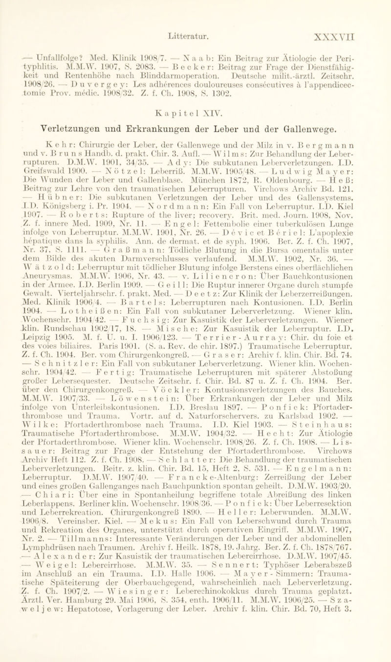 •— Uiifallfolge? Med. Klinik l!)()8/7. — X aa l): Ein Beitrag zur Ätiologie der Beri- typlilitis. M.M.W'. 11)07, S. 208.‘k — Bocker; Beitrag zur Frage der Dienstfähig- keit und Rentenhöhe nach Blinddarinoperation. Deutsche niilit.-ärztl. Zeitschr, 1008/2(1. — 1) u V e rg e 3': Les adherences douloureuses eonsecutives ä rappendicec- toinie l’rov. inedic. 1008/22. Z. f. Ch. 1008, S. 1202. Kapitel XI\k Verletzungen und Erkrankungen der Leber und der Gallenwege. K ehr: Chirurgie der L('ber. der Gallcnwege und der Milz in v. B erg in a n n und V. B r u n s llandh. d. })rakt. Chir. 2. Aufl. — \V i 1 in s: Zur Behandlung der Leber- rupturen. D.iM.AVb 1001, 24/2Ö. — Ad}': Die subkutanen Leljerveiietzungen. 1.1). Greifswald 1000. X ö t z e 1: Leberriß. IM.M.AV, 1005'48. — L u d w i g M a }' e r: Die A\ linden der Leber und Gallenlilase. München 1872, R. Oldenbourg. — Heß: Beitrag zur Lehre von den traumatischen Leberrupturen. \ürchows Arcliiv Bd. 121. — Hü 1)11 er: Die subkutanen X’^erletzungen der Leber und des Gallensvstems. 1.1). Küiiigslierg i. Br. 1004. — X ordmann: Ein Fall von Leherruptur. 1.1). Kiel 1007. — Roberts: Rupture of the liver; recoverv. Brit. ined. .lourn. 1008, Xov. Z. f. innere Med. 1000, Xr. 11. — Engel: Fettembolie einer tulierkulösen Lunge infolge von Leberruptur. iM.M.W. 1001, Air. 26. — 1) e v i c et B e r i e 1: L'ajioplexie hejiatique dans la svphilis. Ann. de dermat. et de s}'ph. 1006. Ber. Z. f. Ch. 1007, Xr. 27, S. 1111. — G r a ß m a nn: Tödliche Blutung in die Bursa omentalis unter dem Bilde des akuten Darm Verschlusses verlaufend. M.M.AV. 1902, XT. 26. — ä t z o 1 d: Leherru})tur mit tödlicher Blutung infolge Berstens eines oberllächlichen Aneurvsmas. ]M.iM.A\b 1006, Xr. 42. — v. Liliencron: Über Bauchkontusionen in der Armee. 1.1). Berlin 1000. — G e i 1 1: Die Ruptur innerer (Organe durch stumpfe Gewalt. Merteljahrschr. f. prakt. iMed. — Deetz: Zur Klinik der Leberzerreißungen. Med. Klinik 1006 4. — Bartels: Leberrupturen nach Kontusionen. l.D. Berlin 1004. — Lotheißen: Ein Fall von subkutaner Leberverletzung. Müener klin. 0\Mchenschr. 1004/42. — F u c h s i g: Zur Kasuistik der Leberverletzungen. Wiener klin. Rundschau 1002 17, 18. —• Olische: Zur Kasuistik der Leberruptur. l.D, Leipzig 1005. M. f. U. u. 1. 1906/122. — T e r r i e r - A u r r a }’: Chir. du foie et des voies biliaires. Baris 1001. (8. a. Rev. de chir. 1807.) Traumatische Leberruptur. Z. f. Ch. 1004. Ber. vom Chirurgenkongreß. ■— Graser: Archiv f. klin. Chir. Bd. 74. — Schnitzler: Ein Fall von subkutaner Leberverletzung. OViener klin. Wochen- schr. 1904/42. — l^ertig: Traumatische Leberrupturen mit späterer Abstoßung großer Lebersecpiester. Deutsche Zeitschr. f. Chir. Bd. 87 u. Z. f. Ch. 1004. Ber. über den Chirurgenkongreß. — Vö ekler: Kontusionsverletzungen des Bauches. M.M.Wb 1007/22. — Löwenstein: Über Erkrankungen der Lelier und Milz infolge von ünterleiliskontusionen. l.D. Breslau 1897. — Bonfick: Bfortader- thrombose und Trauma. Vortr. auf d. Xaturforschervers. zu Karlsbad 1002. — MMlke: Bfortaderthrombose nach Trauma. 1.1). Kiel 1002. -— Steinhaus: Traumatische Bfortaderthrombose. M.M.W. 1904 22. — Hecht: Zur Ätiologie der Bfortaderthrombose. IViener klin. Wochenschr. 1008/26. Z. f. Ch. 1008. —■ L i s- sauer: Beitrag zur Frage der Entstehung der Bfortaderthrombose. Virchows Archiv Heft 112. Z. f. Ch. 1908. — S c h 1 a 11 e r: Die Behandlung der traumatischen Leberverletzungen. Beitr. z. klin. Chir. Bd. 15, Heft 2, S. 521. — Engel m ann: Leberruptur. D.iM.W. 1007 40. — F r a n c k e-Altenburg: Zerreißung der Leber und eines großen Gallenganges nach Bauchpunktion spontan geheilt. D.M.W. 1902;'20. — Chiari: Über eine in Spontanheilung begriffene totale Abreißung des linken Leberlappens. Berliner klin. MTchenschr. 1008 26. — B o n f i c k: Über Leberresektion und Leberrekreation. Chirurgenkongreß 1890. — Heller: Leberwunden. M.IM.W. 1906 8. Vereinsber. Kiel. — Mekus: Blin IMll von Leberschwund durch Trauma und Rekreation des Organes, unterstützt durch operativen Blingriff. IM.IM.W. 1907, X^r. 2. — Tillmanns: Interessante Veränderungen der Leber und der abdominellen L3’mphdrüsen nach Traumen. Archiv f. Heilk. 1878, 19. Jahrg. Ber. Z. f. Ch. 1878/767. ■— Alexander: Zur Kasuistik der traumatischen Lebercirrhose. D.IM.W. 1907/45. — W'eigel: Lebercirrhose. M.M.V'. 25. — Sennert: TVphöser Leberabszeß im Anschluß an ein Trauma. l.D. Halle 1906. — M a }'e r - Simmern: Trauma- tische Späteiterung der Überbauchgegend, wahrscheinlich nach Leberverletzung. Z. f. Ch. 1907/2. — Wiesinger: Leberechinokokkus durch Trauma geplatzt. Ärztl. ^Tr. Hamburg 29. Mai 19(16, S. 254, enth. 1906/11. M.M.W. 1906/25. — S z a- w e 1 j e w: Hepatotose, Vorlagerung der Leber. Archiv f. klin. Chir. Bd. 70, Heft 3.