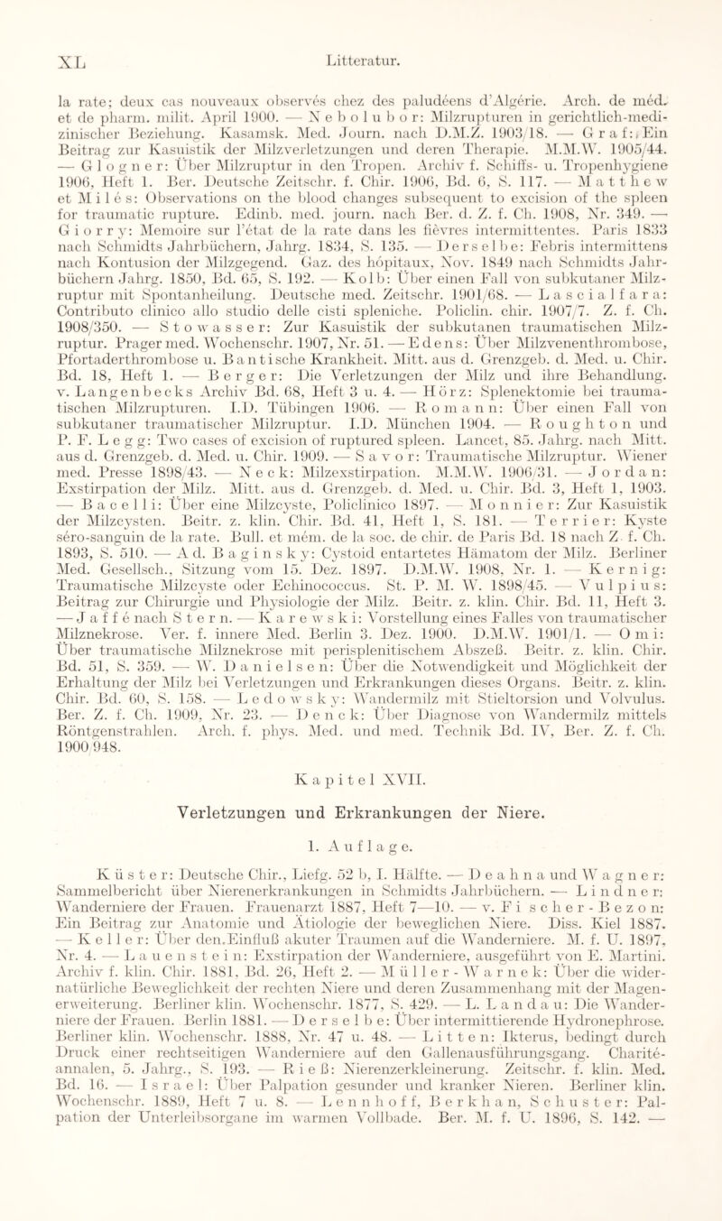 la rate; deux cas nouveaux observes cliez des ]:)aludeens d’Algerie. Arch. de med, et de pliann. inilit. April 19Ü0. — X e b o 1 u o r: Milznipturen in gerichtlich-inedi- zinisclier Leziehung. Kasanisk. iMed. Joiirn. nach L.M.Z. 1903/18. —■ Graf:, Ein Beitrag zur Kasuistik der Milzverletzungen und deren Therapie. i\I.iM.^V. 1905/44. — G 1 ü g n e r: Vber Milzruptur in den Trü])en. Archiv f. Schiffs- u. Tropenhygiene 1900, Heft 1. Ber. Deutsche Zeitschr. f. Chir. 1900, Bd. 6, S. 117. — Matthew et Mil es: Ubservations on the blood changes subsecpient to excision of the spieen for trauniatic riipture. Edinb. iiied. journ. nach Ber. d. Z. f. Ch. 1908, Nr. 349. —■ Giorry: Memoire sur Fetat de la rate dans les fievres intermittentes. Paris 1833 nach Schmidts Jahrbüchern, Jahrg. 1834, S. 135. — Derselbe: Eebris intermittens nach Kontusion der Milzgegend. Gaz. des höpitaux, Xov. 1849 nach Schmidts Jahr- büchern Jahrg. 1850, Bd. 05, S. 192. — Kolb: Über einen Inill von sul)kutaner Milz- ruptur mit Spontanheilung. Deutsche med. Zeitschr. 1901/68. — L a s c i a 1 f a r a: Contributo clinico allo Studio delle cisti spleniche. Policlin. chir. 1907/7. Z. f. Ch. 1908/350. — Sto Wasser: Zur Kasuistik der subkutanen traumatischen IMilz- ruptur. Prager med. \Vochenschr. 1907, Nr. 51.—Edens: Über Milzvenenthrombose, Pfortaderthrombose u. Bantische Krankheit. Mitt. aus d. Grenzgeb. d. Med. u. Chir. Bd. 18, Heft 1. — Berger: Die Verletzungen der Milz und ihre Behandlung. V. Langen becks Archiv Bd. 08, Heft 3 u. 4. — Hörz: Splenektomie bei trauma- tischen Milzrupturen. I.D. Tübingen 1900. — Romann: Über einen Fall von subkutaner traumatischer Milzruptur. I.D. München 1904. — R o u g h t o n und P. F. L e g g: Two cases of excision of ruptured spieen. Lancet, 85. Jahrg. nach Mitt. aus d. Grenzgeb. d. Med. u. Chir. 1909. — S a v o r: Traumatische Milzruptur. ^^Tener med. Presse 1898/43. — Neck: Milzexstirpation. M.M.Mk 1900/31. —Jordan: Exstirpation der Milz. Mitt. aus d. Grenzgeb. d. ]\Ied. u. Chir. Bd. 3, Heft 1, 1903. — B a c e 1 1 i: Über eine Milzcyste, Policlinico 1897. — IM o n n i e r: Zur Kasuistik der Milzcysten. Beitr. z. klin. Chir. Bd. 41, Heft 1, f8. 181. — Terrier: Kyste sero-sanguin de la rate. Bull, et mein, de la soc. de chir. de Paris Bd. 18 nach Z f. Ch. 1893, S. 510. — Ad. B a g i n s k y: C^^stoid entartetes Hämatom der IMilz. Berliner Med. Gesellsch., Sitzung vom 15. Dez. 1897. D.M.W. 1908, Nr. 1. — Kernig: Traumatische Milzcyste oder Echinococcus. St. P. M. W. 1898/45. — Vulpius: Beitrag zur Chirurgie und Physiologie der Milz. Beitr. z. klin. Chir. Bd. 11, Heft 3. — J a f f e nach Ster n. — K a r e w s k i: Vorstellung eines Falles von traumatischer Milznekrose. Ver. f. innere Med. Berlin 3. Dez. 1900. D.M.W. 1901/1. — Omi: Über traumatische Milznekrose mit perisplenitischem Abszeß. Beitr. z. klin. Chir. Bd. 51, S. 359. —■ W. D a n i e 1 s e n: Über die Notwendigkeit und Möglichkeit der Erhaltung der Milz bei Verletzungen und Erkrankungen dieses Organs. Beitr. z. klin. Chir. Bd. 00, S. 158. — Ledowsky: AWindermilz mit Stieltorsion und Volvulus. Ber. Z. f. Ch. 1909, Nr. 23. — Denck: Über Diagnose von AVandermilz mittels Röntgenstrahlen. Arch. f. phys. Med. und med. Technik Bd. IV, Ber. Z. f. Ch. 1900 948. Kapitel XVII. Verletzungen und Erkrankungen der Niere. 1. Auflage. Küster: Deutsche Chir., Liefg. 52 b, I. Hälfte. — D e a h n a und W a g n e r; Sammelbericht über Nierenerkrankungen in Schmidts Jahrbüchern. — L i n d n e r; Wanderniere der Frauen. Frauenarzt 1887, Heft 7—10. — v. E i s c h e r - B e z o n: Ein Beitrag zur Anatomie und Ätiologie der beweglichen Niere. Diss. Kiel 1887. — Keller: Über den.Einfluß akuter Traumen auf die AVanderniere. M. f. U. 1897, Nr. 4. •—• L a u e n s t e i n: Exstirpation der AATanderniere, ausgeführt von E. Martini. Archiv f. klin. Chir. 1881, Bd. 20, Heft 2. — AI ü 11 e r - AV a r n e k: Über die wider- natürliche Beweglichkeit der rechten Niere und deren Zusammenhang mit der Alagen- erweiterung. Berliner klin. AA'ochenschr. 1877, S. 429. — L. L a n d a u: Die AAAnder- niere der Frauen. Berlin 1881. — D e r s e 1 b e: Über intermittierende Hydronephrose. Berliner klin. AVochenschr. 1888, Nr. 47 u. 48. — Litten: Ikterus, bedingt durch Druck einer rechtseitigen AATinderniere auf den Gallenausführungsgang. Charite- annalen, 5. Jahrg., S. 193. — Rieß: Nierenzerkleinerung. Zeitschr. f. klin. Aled. Bd. 10. — I srael: Über Pal])ation gesunder und kranker Nieren. Berliner klin. Wochenschr. 1889, Heft 7 u. 8. — Le n n h o f f, B e r k h a n, Schuster: Pal- pation der Unterleibsorgane im warmen AMllbade. Ber. AI. f. U. 1896, S. 142. —