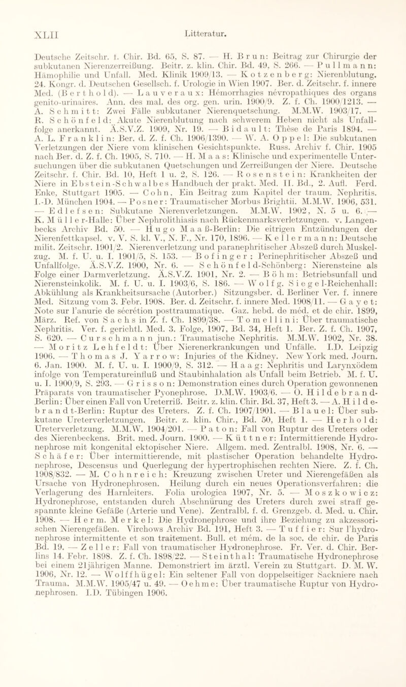 ])eutsche Zeitsclir. 1. Chir. J^cl. (>5, S. 87. - - H. Brun: Beitrag zur Chirurgie der subkutanen Xierenzerreißung. Jkütr. z. klin. Chir. Bd. 41), S. 2()(3. - - P u 1 1 ni a n n: H;inu)])hilie und Unfall. Med. Klinik 11)01)13. — Kotzenberg: Xierenblutung. 24. Kongr. d. Deutschen Clesellsch. f. Urologie in Wien 11)07. Ber. d. Zeitsclir. f. innere iMed. (B e r t h o 1 d). - - L a u v e r a u x: lleniorrhagies nevropathiques des organs genito-iirinaires. Ann. des mal. des org. gen. urin. 11300 1). Z. f. ('h. 11)00/1213. ■—• A. »Schmitt: Zwei Bälle subkutaner Nieren({uetschung. M.IM.W. 11)03/17. •— R. »Schönfeld: Akute Xierenblutung nach schwerem Heben nicht als Unfall- folge anerkannt. A.S.V.Z. 11)09, Nr. 19. — Bidault: These de Paris 1894. — A. L. B r a n k 1 i n: Ber. d. Z. f. Ch. 1906/1390. — W. A. O ]> p e 1: Die subkutanen \'erletzungen der Niere vom klinischen Gesichtspunkte. Russ. Archiv f. Chir. 1905 nach Ber. d. Z. f. Ch. 1905, »S. 710. — H. ]\I a a s: Klinische und experimentelle Unter- suchungen über die subkutanen (Amtschungen und Zerreißungen der Niere. Deutsche Zeitsclir. f. Chir. Bd. 10, Heft 1 u. 2, »S. 126. - - Rosenstein: Krankheiten der Niere in E b s t e i n-S c h w a 1 b e s Handbuch der prakt. Med. 11. Bd., 2. Autl. Berd. Enke, »Stuttgart 1905. — Cohn. Ein Beitrag zum Ka]ütel der träum. XAphritis. l.-D. München 1904. — Posner: Traumatischer Morbus Brightii. M.M.W. 1906, 531. — Edlefsen: »Subkutane Nierenverletzungen. M.M.W. 1902, N. 5 u. 6. .— K. M ü 1 1 e r-Halle: Über Nejihrolithiasis nach Rückenmarksverletzungen, v. Langen- becks Archiv Bd. 50. — Hugo Maaß-Berlin: Die eitrigen Entzündungen der Xaerenfettkapsel. v. V. »S. kl. V., X^. B., Nr. 170, 1896. •— K e 1 1 e r in a n n: Deutsche milit. Zeitsclir. 1901 2. Nierenverletzung und paranephritischer Abszeß durch iMuskel- zug. i\l. f. U. u. I. 1901/5, »S. 153. — Bofinger : Perinephritischer Abszeß und Unfallfolge. Ä.»S.V.Z, 1900, Nr. 6. — »S c h ö n f e 1 d-»Schönberg: Nierensteine als Folge einer Darmverletzung. Ä.»S.V.Z. 1901, Nr. 2. — Böhm: Betriebsunfall und Nierensteinkolik. M. f. U. u. I. 1903/6, »S. 186. — W o 1 f g. »Siegel-Reichenhall: Abkühlung als Krankheitsursache (Autorber.) »Sitzungsber. d. Berliner Ver. f. innere Med. Sitzung vom 3. Bebr. 1908. Ber. d. Zeitsclir, f. innere Med. 1908 11. — G a y e t: Note sur Banurie de secretion posttraumatique. Gaz. hebd. de med. et de chir. 1899, März. Ref. von »Sachs in Z. f. Ch. 1899/38. — T o m e 1 1 i n i: Über traumatische Nephritis. Ver. f. gerichtl. Med. 3. Böige, 1907, Bd. 34, Heft 1. Ber. Z. f. Ch. 1907, S. 620. — C u r s c h ni a n n jun.: Traumatische Nephritis. M.M.W. 1902, Nr. 38. — Moritz Lehfeldt; Über Nierenerkrankungen und Unfälle. I.D. Leipzig 1906. — T h o m a s J. Y a r r o w: Injuries of the Kidney. New York med. Journ. 6. -lan. 1900. M. f. U. u. I. 1900/9, »S. 312. ■— Haag: Nephritis und Larynxödem infolge von TemperatureinÜuß und »Staubinhalation als Unfall beim Betrieb. M. f. U. u. 1. 1900/9, S. 293. — Grisson: Demonstration eines durch Operation gewonnenen Präparats von traumatischer Pyonephrose. D.M.W. 1903/6. -— Ü. Hildebrand- Berlin: Über einen Fall von Ureterriß. Beitr. z. klin. Chir. Bd. 37, Heft 3. — A. H i 1 d e- b r a n d t-Berlin: Ruptur des Ureters. Z. f. Ch. 1907/1901. —^ B 1 a u e 1: Über sub- kutane Ureterverletzungen. Beitr. z. klin. Chir., Bd. 50, Heft 1. — Her hold: Ureterverletzung. M.M.W. 1904/201. — P a t o n: Fall von Ruptur des Ureters oder des Nierenbeckens. Brit. med. Journ. 1900. — K ü 11 n e r: Intermittierende Hydro- nephrose mit kongenital ektopischer Niere. Allgem. med. Zentralbl. 1908, Nr. 6. — »Schäfer: Über intermittierende, mit plastischer Operation behandelte Hydro- nephrose, Descensus und Querlegung der hypertrophischen rechten Niere. Z. f. Ch. 1908/832. — M. Cohn reich: Kreuzung zwischen Ureter und Nierengefäßen als Ursache von Hydronephrosen. Heilung durch ein neues Operationsverfahren: die Verlagerung des Harnleiters. Folia urologica 1907, Nr. 5. — Moszkowicz: Hydronephrose, entstanden durch Abschnürung des Ureters durch zwei straff ge- spannte kleine Gefäße (Arterie und Vene). Zentralbl. f. d. Grenzgeb. d. Med. u. Chir. 1908. ■— Herrn. Merkel: Die Hydronephrose und ihre Beziehung zu akzessori- schen XTerengefäßen. Virchows Archiv Bd. 191, Heft 3. — T u f f i e r: »Sur ITivdro- nephrose intermittente et son traiteinent. Bull, et mein, de la soc. de chir. de Paris Bd, 19. —-Zeller: Fall von traumatischer Hydronephrose. Br. Ver. d. Chir. Ber- lins 14. Bebr. 1898. Z. f. Ch. 1898 22. —»Steinthal: Traumatische Hydronephrose bei einem 21jährigen Manne. Demonstriert im ärztl. Verein zu Stuttgart. D. M. W. 1906, XY. 12. — Wolffhügel: Ein seltener Fall von doppelseitiger »Sackniere nach Trauma. iM.iMAV. 1905/47 u. 49. — Oehme: Über traumatische Ruptur von Hydro- nephrosen. I.D. Tübingen 1906.