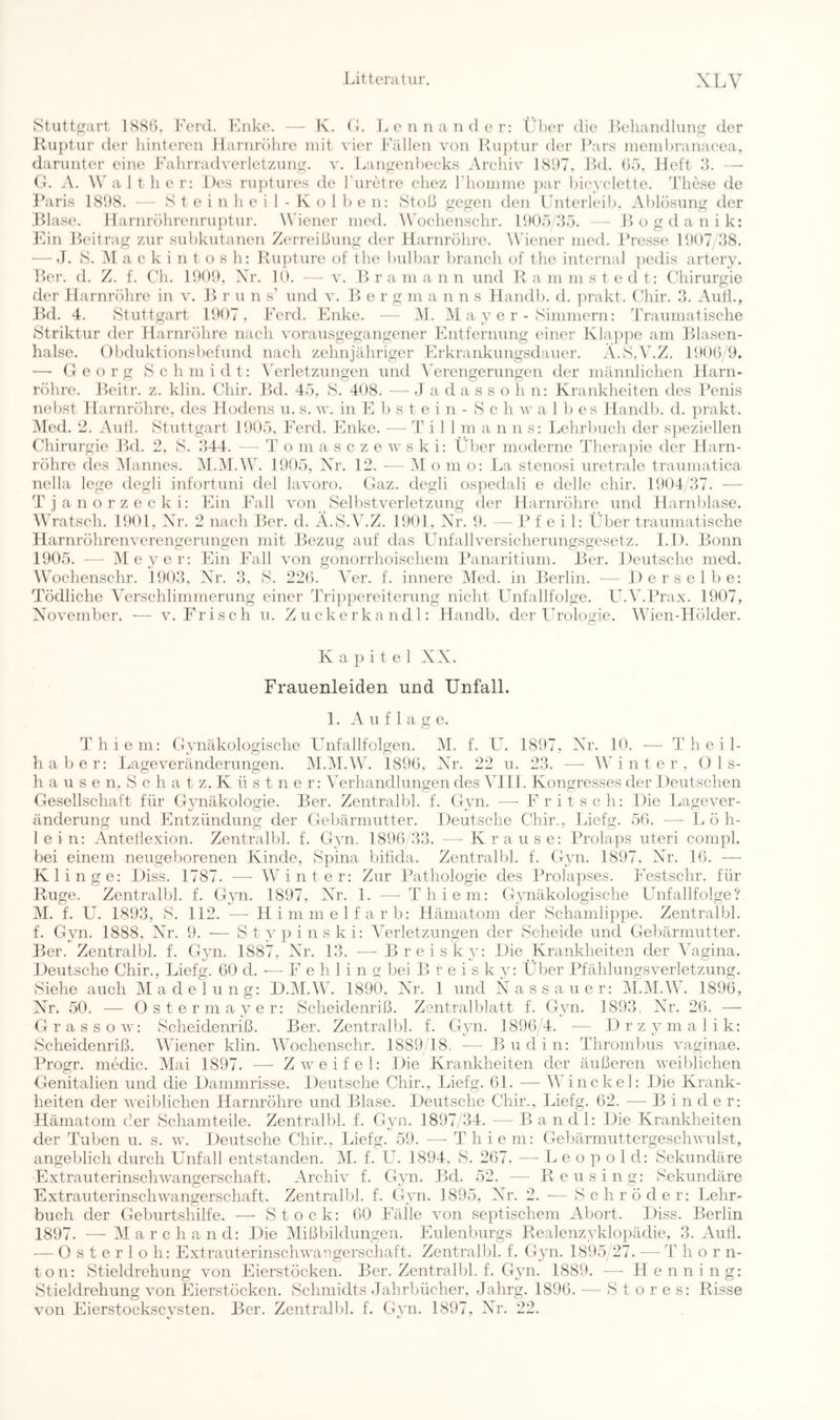 Stuttgart 1SS(). l'ei’d. iMiko. — K. (i. Lonnaiidcr: t,d)er die .I>ehandlun(j der J-iuptur der hinteren Harnixihre mit vier Fällen von Pvn))tnr der Pars ineinhranaeea, darunter eine Pahrradvei'letznn^. v, Lantxenhecks Arehiv 1S1)7, .Ikl. (),■). Jleft .‘k — G. A. Walt her: Des rnptures de Fiiretre chez riiomine ])ar hieyelette. hhiese de Paris lSh8. S t e 1 n Ji e 1 I) e n: Stoß gegen den Gnterkäh. Vhlösnng der J> (j g d a n i k: -Kol .P)lase. llarnröhrenrn])tnr. Wiener nied. W'oehenschr. 15)05/35 Pan Beitrag zur snhkntanen Zerreißung der Harnröhre. Wiener ined. Presse 1007 38. — J. S. .AI a c k i n t o s h: Rn})tnre of the hnlhar brancli of thc internal ])edis artery. ])er. d. Z. f. C'li. 100!), Xr. 10. - - v. .1) r a m a n n nnd Rainmstedt: Chirurgie der Harnröhre in v. ]> r u n s’ und v. 1^> e r g m a n n s Handh. d. ])rakt. Chir. 3. Aull., Bd. 4. Stuttgart 1007, PVrd. Paike. — Al. Al a y e r - Simmern: Praumatisclie Striktur der Harnröhre nach vorausgegangener Pintfernung einer Kla])]ie am Rjlasen- halse. ()bduktionsl)efund nach zehnjähriger Pirkraiikungsdauer. A.S.V.Z. 1!)0G 0. — Georg Schmidt: AArletzungen und A'erengerungen der männlichen Harn- röhre. Bcitr. z. klin. Chir. Bd. 45, S. 408. — J a d a s s o h n: Krankheiten des Penis nehst Harnröhre, des Hodens u. s. v'. in E l) s t e i n - S c h w a I b es Handb. d. prakt. Alcd. 2. Anti. Stuttgart 1005. PArd. Phike. — Till m a n n s: Lehrbuch der s])eziellen Chirurgie Bd. 2, S. 344. — T o in a s c z e w s k i: Über moderne Therajiie der Harn- röhre des Alanncs. Al.Al.W. 1005, Xr. 12. — Al o m o: La stenosi uretrale traumatica nella lege degli infortuni del lavoro. Gaz. degli os})edali e delle chir. 1004/37. — Tjanorzecki: Phn PAill von Selbstverletzung der Harnröhre und Harnblase. AVratsch. 1001, Xr. 2 nach Ber. d. A.S.V.Z. 1001, Xr. 5). — IM' e i 1: Über traumatische Harnröhrenverengerungen mit Bezug auf das Unfallversicherungsgesetz. I.l). Bonn 1005. •— Ale y er: P7in Phill von gonorrhoischem lAinaritium. Ber. Deutsche med. AVochenschr. 1003. Xr. 3, S. 220. AVr. f. innere Aled. in Berlin. — Derselbe: Tödliche AVrschlimmerung einer Trippereiterung nicht Unfallfolge. U.AhPrax. 1007, Xovember. — v. Frisch u. Zuckerkandl: Handb. der Urologie. AAhen-Hölder. K a p i t e 1 XX. Frauenleiden und Unfall. 1. Auflage. Thiem: Gynäkologische Unfallfolgen. AI. f. U. 1807, Xr. 10. -— Theil- h a b e r: Lageveränderungen. Al.AI.AV. 189(3, Xr. 22 u. 23. — AA i n t e r , Üls- h a u s e n. S c h a t z. K ü s t n e r: ATrhandlungen des A^lll. Kongresses der Deutschen Gesellschaft für Gynäkologie. Ber. Zentralbl. f. Gyn. — l^ritsch: Die Lagever- änderung und Entzündung der Gebärmutter. Deutsche Chir., Liefg. 50. ■— 1/ ö h- lein: Anteflexion. Zentralbl. f. Gyn. 1896/33. — Krause: lUolaps uteri compl. bei einem neugeborenen Kinde, Spina bifida. Zentralbl. f. Gyn. 1897. Xr. 10. — Kl inge: Diss. 1787. — AAUnter: Zur Pathologie des Prolapses. PVstschr. für Rüge. Zentralbl. f. Gyn. 1897, Xr. 1. — Thiem: Gynäkologische Unfallfolge? AL f. U. 1893, S. 112. — Himmelfarb: Hämatom der Schamlippe. Zentralbl. f. Gyn. 1888. Xr. 9. — Stypinski: AVrletzungen der Scheide und Gebärmutter. Ber. Zentralbl. f. Gyn. 1887, Xr. 13. — Breis ky: Die Krankheiten der AXgina. Deutsche Chir., Liefg. 00 d. -— P e h 1 i n g bei B r e i s k y: Über Pfählungsverletzung. Siehe auch Aladelung: D.AI.AAh 1890. Xr. 1 und Xassauer: AI.AI.AAh 1890, Xt. 50. — Ostermayer: Scheidenriß. Zentralblatt f. Gyn. 1893. Xr. 20. — Grassov: Scheidenriß. Ber. Zentralbl. f. Gyn. 1896/4. — Drzymalik: Scheidenriß. AAüener klin. AAVchenschr. 1889 18, — Budin: Thrombus vaginae. lUogr. medic. Alai 1897. — Zweifel: Die Krankheiten der äußeren weiblichen Genitalien und die Dammrisse. Deutsche Chir., lüefg. 61. — AA'inckel: Die Krank- heiten der weilüichen Harnröhre und Blase. Deutsche Chir., Liefg. 02. — Binder: Hämatom der Schamteile. Zentralbl. f. Gyn. 1897/34. — Bandl: Die Krankheiten der Tuben u. s. w. Deutsche Chir., Liefg. 59. — Thiem: Gebärmuttergeschwulst, angeblich durch Unfall entstanden. AI. f. U. 1894, S. 207. — L e o p o 1 d: Sekundäre Extrauterinschwangerschaft. Archiv f. Gyn. Bd. 52. — Reusing: Sekundäre Extrauterinschwangerschaft. Zentralbl. f. Gyn. 1895, Xr. 2. — Schröder: Lehr- buch der Geburtshilfe. — Stock: 00 Inille von septischem Abort. Diss. Berlin 1897. — Alarchand: Die Alißbildungen. Eulenburgs Realenzyklo])ädie, 3. Aufl. —^ 0 s t e r 1 o h: Extrauterinschwangerschaft. Zentralbl. f. Gvn. 1895/27. — T hör n- ton: Stieldrehung von Eierstöcken. Ber. Zentralbl. f. Gyn. 1889. — Henning: Stieldrehung von Eierstöcken. Schmidts Jahrbücher, Jalirg. 1890. — Stores: Risse von Eierstocksevsten. Ber. Zentralbl. f. Gvn. 1897, Xr. 22.