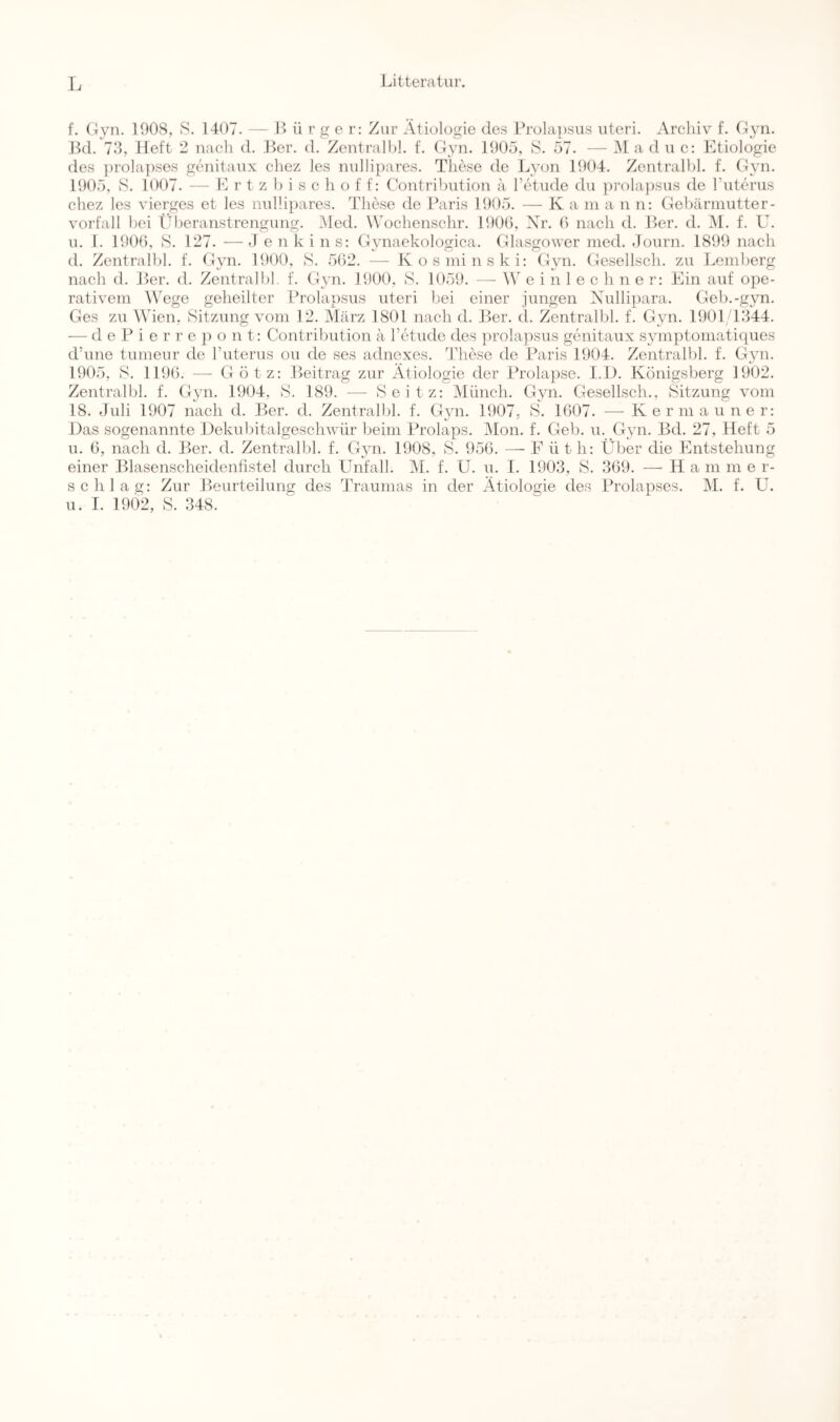 f. CWn. 1908, S. 1407. — B ü r g e r: Zur Ätiologie des Prola])Sus iiteri. Archiv f. (^yn. Bd. 79, lieft 2 nach d. Ber. d. Zentralljl. f. (lyn. 1905, S. 57. — M a d u c: Etiologie des ])rola])ses geiiitaux chez les nullipares. These de Lyon 1904. Zcntralhl. f. Gyn. 1905, S. 1007. —• L r t z 1) i s c h o f f: Contri!)ution a Tetude du ])rola))Sus de rutcrus chez les vierges et les nullipares. These de Baris 1905. — K a in a n n; Gebärmutter- Vorfall hei Ülieranstrengung. Med. Wochenschr. 1900, Xr. 0 nach d. Ber. d. M. f. U. u. I. 1900, S. 127. —J enkins: G^maekologica. Glasgower med. .loiirn. 1899 nach d. Zentralhl. f. Gyn. 1900, S. 502. — Kosminski: Gyn. Gesellsch. zu Lemberg nach d. Ber. d. Zentralhl. f. Gyn. 1900, B. 1059. —- W e i n 1 e c h n e r: Ein auf ope- rativem Wege geheilter Brolapsus uteri bei einer jungen Xullipara. Geb.-gjm. Ges zu Wien, Sitzung vom 12. März 1801 nach d. Ber. d. Zentralhl. f. Gyn. 1901/1844. — d e B i e r r e ]i o n t; Contribution ä retude des ])rola})sus genitaux S3unptomatiques d’une tumeur de ruterus ou de ses adnexes. These de Baris 1904. Zentralhl. f. Gjm. 1905, S. 1190. — Götz: .Beitrag zur Ätiologie der Prolapse. I.l). Königsberg 1902. Zentralhl. f. Gyn. 1904, S. 189. — Seitz: Münch. Gyn. Gesellsch., Sitzung vom 18. Juli 1907 nach d. Ber. d. Zentralhl. f. G\m. 1907, S. 1007. — Kerniauner: Das sogenannte Dekuhitalgeschwür heim Prolaps. Mon. f. Geh. u. Gyn. Bd. 27, Heft 5 u. 0, nach d. Ber. d. Zentralhl. f. Gyn. 1908, S. 950. — F ü t h; Über die Entstehung einer Blasenscheidenfistel durch Unfall. IM. f. ü. u. I. 1903, S. 309. —Ham m e r- schlag: Zur Beurteilung des Traumas in der Ätiologie des Prolapses. M. f. U. u. I. 1902, S. 348.