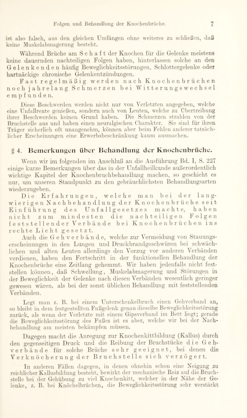 ist also falsch, aus den gleichen Umfängen ohne weiteres zu schließen, daß keine i\Iuskelabmagerung besteht. Während Brüche am Schaft der Knochen für die Gelenke meistens keine dauernden nachteiligen Folgen haben, hinterlassen solche an den Gelenkenden häufig Beweglichkeitsstörungen, Schlottergelenke oder hartnäckige chronische Gelenkentzündungen. Fast regelmäßig werden nach K n o c h e n h r ü c h e n noch jahrelang Schmerzen bei Witterungswechsel e m p f u n d e n. Diese Beschwerden werden nicht nur von Verletzten angegeben, welche eine Unfallrente genießen, sondern auch von Leuten, welche zu Übertreibung ihrer Beschwerden keine]i Grund haben. Die Schmerzen strahlen von der Bruchstelle aus und haben einen neuralgischen Charakter. Sie sind für ihren Träger sicherlich oft unangenehm, können aber beim Fehlen anderer tatsäch- licher Erscheinungen eine Erwerbsbeschränkung kaum ausmachen. ^ 4. Bemerkungen über Behandlung der Knochenbrüche. Wenn wir im folgenden im Anschluß an die Ausführung Bd. I, S. 227 einige kurze Bemerkungen über das in der Unfallheilkunde außerordentlich wichtige Kapitel der Knochenbruchbehandlung machen, so geschieht es nur, um unseren Standpunkt zu den gebräuchlichsten Behandlungsarten wiederzugeben. Die Erfahrungen, welche man bei der lang- w i e r i g e n N a c h b e h a n d 1 u n g der K n o c h e n b r ü c h e seit Einführung des Unfallgesetzes machte, haben nicht zum mindesten die nachteiligen Folgen feststellender Verbände bei Knochenbrüchen ins rechte Licht gesetzt. Auch die G e h v e r b ä n d e, welche zur Vermeidung von Stauungs- erscheinungen in den Lungen und Druckbrandgeschwüren bei schwäch- lichen und alten Leuten allerdings den Vorzug vor anderen Verbänden verdienen, haben den Fortschritt in der funktionellen Behandlung der Knochenbrüche eine Zeitlang gehemmt. Wir haben jedenfalls nicht fest- stellen können, daß Schwellung, Muskelabmagerung und Störungen in der Beweglichkeit der Gelenke nach diesen Verbänden wesentlich geringer gewesen wären, als bei der sonst üblichen Behandlung mit feststellenden Verbänden. Legt man z. B. bei einem Unterschenkelbriich einen Gehverband an, so bleibt in dem festgestellten Fußgelenk genau dieselbe Beweglichkeitsstörung zurück, als wenn der Verletzte mit einem Gipsverband im Bett liegt; gerade die Beweglichkeitsstörung des Fußes ist es aber, welche wir bei der Nach- behandlung am meisten bekämpfen müssen. Dagegen macht die Anregung zur Knochenkittbildung (Kallus) durch den gegenseitigen Druck und die Keibung der Bruchstücke die Geh- verbände für solche Brüche sehr geeignet, bei denen die Verknöcherung der Bruchstelle sich verzögert. In anderen Fällen dagegen, in denen ohnehin schon eine Neigung zu reichlicher Kallusbildung besteht, bewirkt der mechanische Reiz auf die Bruch- stelle bei der Gehübung zu viel Knochenkitt, welcher in der Nähe der Ge- lenke, z. B. bei Knöchelbrüchen, die Beweglichkeitsstörung sehr verstärkt