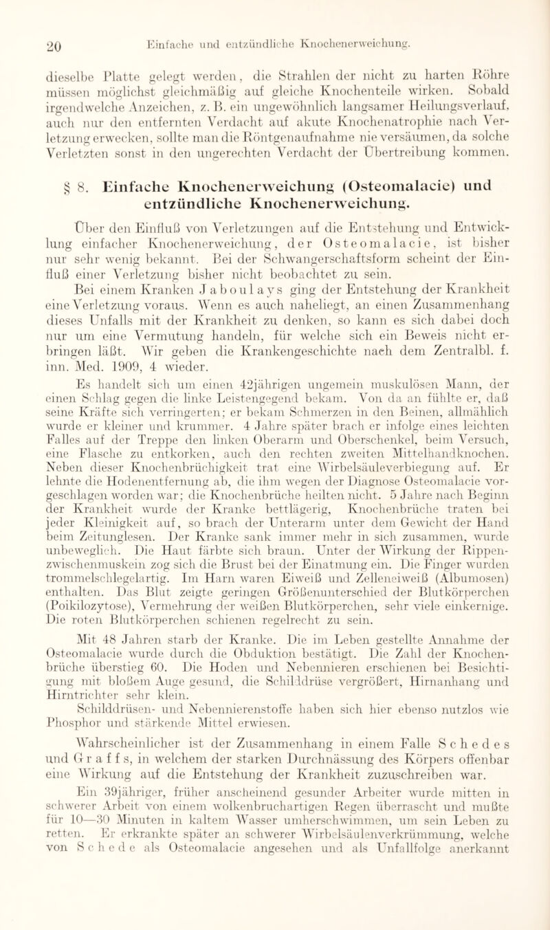 Kinfache mul ejitzüiidliehe Kiioclieiierweiclmng. dieselbe Jdatte gelegt werden , die Strahlen der nicht zu harten Röhre müssen möglichst gleichmäßig auf gleiche Knochenteile wirken. Sobald irgendwelche Anzeichen, z. R. ein ungewöhnlich langsamer Heilungsverlauf, auch nur den entfernten Verdacht auf akute Knochenatrophie nach A er- letzung erwecken, sollte man die Röntgenaufnahme nie versäumen, da solche Verletzten sonst in den ungerechten Verdacht der Übertreibung kommen. S 8. Einfache Knochenerweichung (Osteoinalacie) und entzündliche Knochenerweichung. Über den Einfluß von Verletzungen auf die Entstehung und Entwick- lung einfaclier Knochenerweichung, der Osteoinalacie, ist bisher nur sehr wenig liekannt. Bei dei‘ Schwangerschaftsform scheint der Ein- fluß einer Verletzung bisher nicht beobachtet zu sein. Bei einem Kranken J a b o u 1 a y s ging der Entstehung der Krankheit eine Verletzung voraus. Wenn es auch naheliegt, an einen Zusammenhang dieses Unfalls mit der Krankheit zu denken, so kann es sich dabei doch nur um eine Vermutung handeln, für welche sich ein Beweis nicht er- bringen läßt. Wir geben die Krankengeschichte nach dem Zentralbl. f. inn. Wed. 1909, 4 wieder. Es handelt sich um einen 42jährigen ungemein muskulösen Mann, der einen Schlag gegen die linke Leistengegend bekam. Von da an fühlte er, daß seine Kräfte sich verringerten; er bekam Schmerzen in den Beinen, allmählich wurde er kleiner und krummer. 4 Jahre später brach er infolge eines leichten Falles auf der Treppe den linken Oberarm und Oberschenkel, beim Versuch, eine Flasche zu entkorken, aueh den rechten zweiten Mittelhandknochen. Neben dieser Knochenbrüchigkeit trat eine Wirbelsäuleverbiegung auf. Er lehnte die Hodenentfernung ab, die ihm wegen der Diagnose Osteoinalacie vor- geschlagen worden war; die Knochenbrüche heilten nicht. 5 Jahre nach Beginn der Krankheit wurde der Kranke bettlägerig, Knochenbrüche traten bei jeder Kleinigkeit auf, so brach der Unterarm unter dem Gewicht der Hand beim Zeitunglesen. Der Kranke sank immer mehr in sich zusammen, wurde unbeweglich. Die Haut färbte sich braun. Unter der Wirkung der Rippen- zwischenmuskein zog sich die Brust bei der Einatmung ein. Die Finger wurden trommelschlegelartig. Im Harn waren Eiweiß und Zelleneiweiß (Albumosen) enthalten. Das Blut zeigte geringen Größenunterschied der Blutkörperchen (Poikilozytose), Vermehrung der weißen Blutkörperchen, sehr viele einkernige. Die roten Blutkörperchen schienen regelrecht zu sein. Mit 48 Jahren starb der Kranke. Die im Leben gestellte Annahme der Osteoinalacie wurde durch die Obduktion bestätigt. Die Zahl der Knochen- hrüche überstieg 60. Die Hoden und Nebennieren erschienen bei Besichti- gung mit bloßem Auge gesund, die Schilddrüse vergrößert, Hirnanhang und Hirntrichter sehr klein. Schilddrüsen- und Nebennierenstoffe haben sich hier ebenso nutzlos wie Phosphor und stärkende Mittel erwiesen. Wahrscheinlicher ist der Zusammenhang in einem Falle Schedes und G r a f f s, in welchem der starken Durchnässung des Körpers offenbar eine Wirkung auf die Entstehung der Krankheit zuzuschreiben war. Ein 39jähriger, früher anscheinend gesunder Arbeiter wurde mitten in schwerer Arbeit von einem wolkenbruchartigen Regen überrascht und mußte für 10—.30 dlinuten in kaltem Wasser umherschwimmen, um sein Leben zu retten. Er erkrankte später an schwerer Wirbelsäulenverkrümmung, welche von S c h c d e als Osteoinalacie angesehen und als Unfallfolge anerkannt