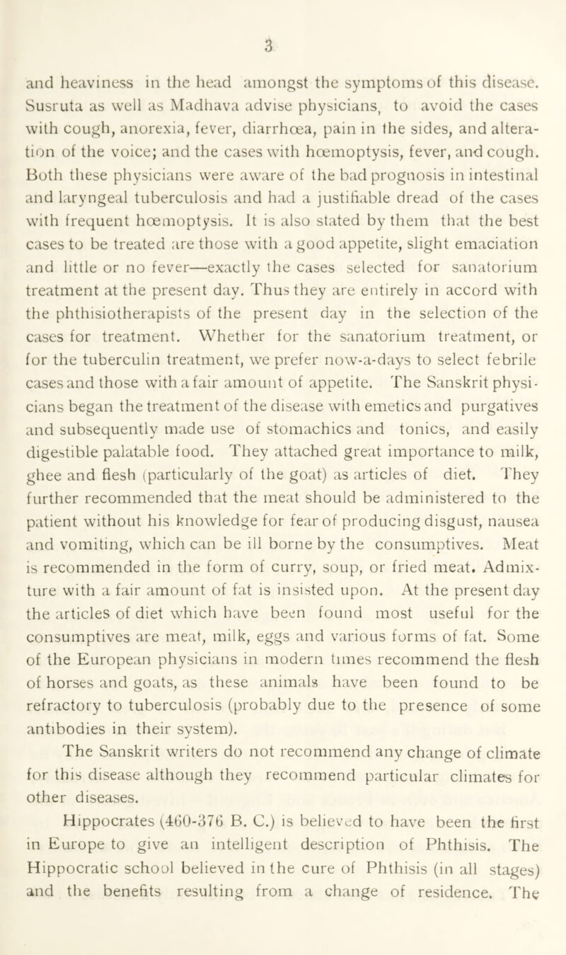 and heaviness in the head amongst the symptoms of this disease. Susruta as well as Madhava advise physicians, to avoid the cases with cough, anorexia, fever, diarrhoea, pain in the sides, and altera- tion of the voice; and the cases with hoemoptysis, fever, and cough. Both these physicians were aware of the bad prognosis in intestinal and laryngeal tuberculosis and had a justihable dread of the cases with frequent hoemoptysis. It is also stated by them that the best cases to be treated are those with a good appetite, slight emaciation and little or no fever—exactly the cases selected for sanatorium treatment at the present day. Thus they are entirely in accord with the phthisiotherapists of the present day in the selection of the cases for treatment. Whether for the sanatorium treatment, or for the tuberculin treatment, we prefer now-a-days to select febrile cases and those with a fair amount of appetite. The Sanskrit physi- cians began the treatment of the disease with emetics and purgatives and subsequently made use of stomachics and tonics, and easily digebtible palatable food. They attached great importance to milk, ghee and flesh (particularly of the goat) as articles of diet. They further recommended that the meat should be administered to the patient without his knowledge for fear of producing disgust, nausea and vomiting, which can be ill borne by the consumptives. Meat is recommended in the form of curry, soup, or fried meat. Admix- ture with a fair amount of fat is insisted upon. At the present day the articles of diet which have been found most useful for the consumptives are meat, milk, eggs and various forms of fat. Some of the European physicians in modern times recommend the flesh of horses and goats, as these animals have been found to be refractory to tuberculosis (probably due to the presence of some antibodies in their system). The Sanskrit writers do not recommend any change of climate for this disease although they recommend particular climates for other diseases. Hippocrates (460-376 B. C.) is believ.jd to have been the first in Europe to give an intelligent description of Phthisis. The Hippocratic school believed in the cure of Phthisis (in all stages) and the benefits resulting from a change of residence. The