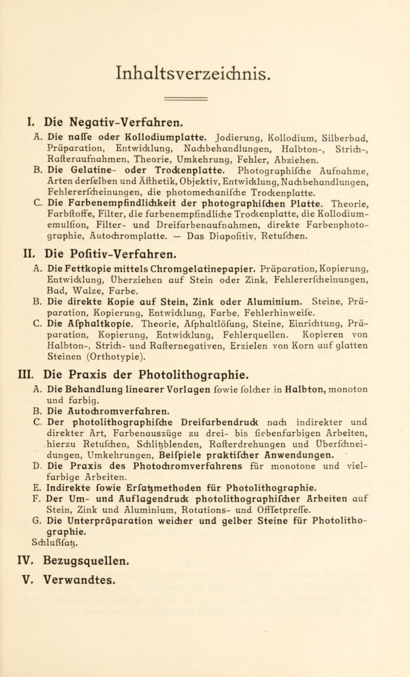 Inhaltsverzeichnis. I. Die Negativ-Verfahren. Ä. Die nafle oder Kollodiumplatte. Jodierung, Kollodium, Silberbad, Präparation, Entwicklung, Nachbehandlungen, Halbton-, Strich-, Rafteraufnahmen, Theorie, Umkehrung, Fehler, Abziehen. B. Die Gelatine- oder Trockenplatte. Photographifche Aufnahme, Arten derfelben und Äfthetik, Objektiv, Entwicklung, Nachbehandlungen, Fehlererfcheinungen, die photomechanifche Trockenplatte. C. Die Farbenempfindlichkeit der photographifdien Platte. Theorie, Farbftoffe, Filter, die farbenempfindliche Trockenplatte, die Kollodium- emulfion, Filter- und Dreifarbenaufnahmen, direkte Farbenphoto- graphie, Autochromplatte. — Das Diapofitiv, Retufchen. II. Die Pofitiv-Verfahren. A. Die Fettkopie mittels Chromgelatinepapier. Präparation, Kopierung, Entwicklung, Überziehen auf Stein oder Zink, Fehlererfcheinungen, Bad, Walze, Farbe. B. Die direkte Kopie auf Stein, Zink oder Aluminium. Steine, Prä- paration, Kopierung, Entwicklung, Farbe, Fehlerhinweife. C. Die Äfphaltkopie. Theorie, Afphaltlöfung, Steine, Einrichtung, Prä- paration, Kopierung, Entwicklung, Fehlerquellen. Kopieren von Halbton-, Strich- und Rafternegativen, Erzielen von Korn auf glatten Steinen (Orthotypie). III. Die Praxis der Photolithographie. A. Die Behandlung linearer Vorlagen fowie folcher in Halbton, monoton und farbig. B. Die Äutochromverfahren. C. Der photolithographifdie Dreifarbendruck nach indirekter und direkter Art, Farbenauszüge zu drei- bis fiebenfarbigen Arbeiten, hierzu Retufchen, Schlifiblenden, Rafterdrehungen und Oberfchnei- dungen, Umkehrungen, Beifpiele praktifcher Anwendungen. D. Die Praxis des Photochromverfahrens für monotone und viel- farbige Arbeiten. E. Indirekte fowie Erfatjmethoden für Photolithographie. F. Der Um- und Äuflagendruck photolithographifdier Arbeiten auf Stein, Zink und Aluminium, Rotations- und Offfetprefle. G. Die Unterpräparation weicher und gelber Steine für Photolitho- graphie. Schlußfafi. IV. Bezugsquellen.