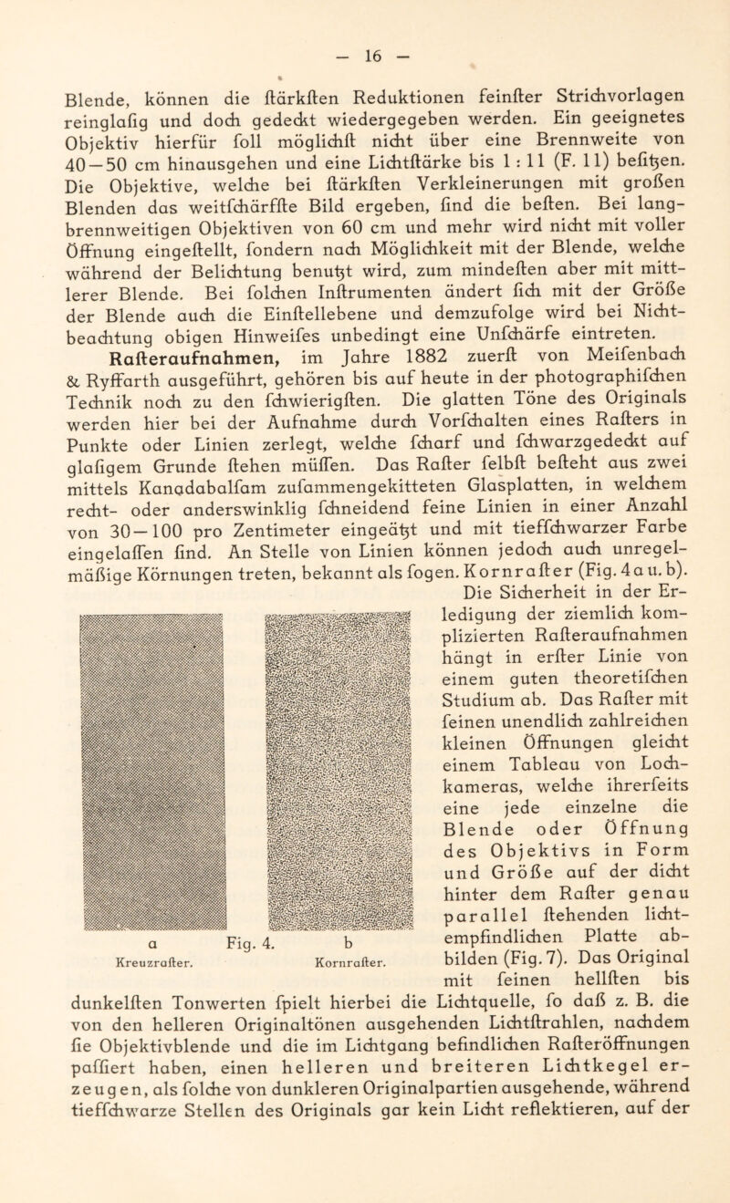 Blende, können die ftärkften Reduktionen feinfter Strichvorlagen reinglafig und doch gedeckt wiedergegeben werden. Ein geeignetes Objektiv hierfür foll möglichft nickt über eine Brennweite von 40 — 50 cm hinausgehen und eine Lichtftärke bis 1:11 (F. 11) befifien. Die Objektive, welcke bei ftärkften Verkleinerungen mit großen Blenden das weitfchärffte Bild ergeben, find die beften. Bei lang- brennweitigen Objektiven von 60 cm und mehr wird nicht mit voller Öffnung eingekeilt, fondern nach Möglichkeit mit der Blende, welche während der Belichtung benutzt wird, zum minderten aber mit mitt- lerer Blende. Bei folchen Inftrumenten ändert fich mit der Größe der Blende auch die Einftellebene und demzufolge wird bei Nicht- beachtung obigen Hinweifes unbedingt eine Unfchärfe eintreten. Rafteraufnahmen, im Jahre 1882 zuerft von Meifenbach & Ryffarth ausgeführt, gehören bis auf heute in der photographifchen Technik noch zu den fchwierigften. Die glatten Töne des Originals werden hier bei der Aufnahme durch Vorbehalten eines Raffers in Punkte oder Linien zerlegt, welche fcharf und fchwarzgedeckt auf glafigem Grunde flehen müffen. Das Rafter felbft befteht aus zwei mittels Kanadabalfam zufammengekitteten Glasplatten, in welchem recht- oder anderswinklig fchneidend feine Linien in einer Anzahl von 30-100 pro Zentimeter eingeä^t und mit tieffchwarzer Farbe eingelaflen find. An Stelle von Linien können jedoch auch unregel- mäßige Körnungen treten, bekannt als Logen. Kornrafter (Fig. 4au.b). Die Sicherheit in der Er- ledigung der ziemlich kom- plizierten Rafteraufnahmen hängt in errter Linie von einem guten theoretifchen Studium ab. Das Rafter mit feinen unendlich zahlreichen kleinen Öffnungen gleicht einem Tableau von Loch- kameras, welche ihrerfeits eine jede einzelne die Blende oder Öffnung des Objektivs in Form und Größe auf der dicht hinter dem Rafter genau parallel flehenden licht- empfindlichen Platte ab- bilden (Fig. 7). Das Original mit feinen hellften bis dunkelften Tonwerten fpielt hierbei die Lichtquelle, fo daß z. B. die von den helleren Originaltönen ausgehenden Lichtftrahlen, nachdem fie Objektivblende und die im Lichtgang befindlichen Rafteröffnungen paffiert haben, einen helleren und breiteren Lichtkegel er- zeugen, als Lolche von dunkleren Originalpartien ausgehende, während tieffchwarze Stellen des Originals gar kein Licht reflektieren, auf der a Kreuzrafter.