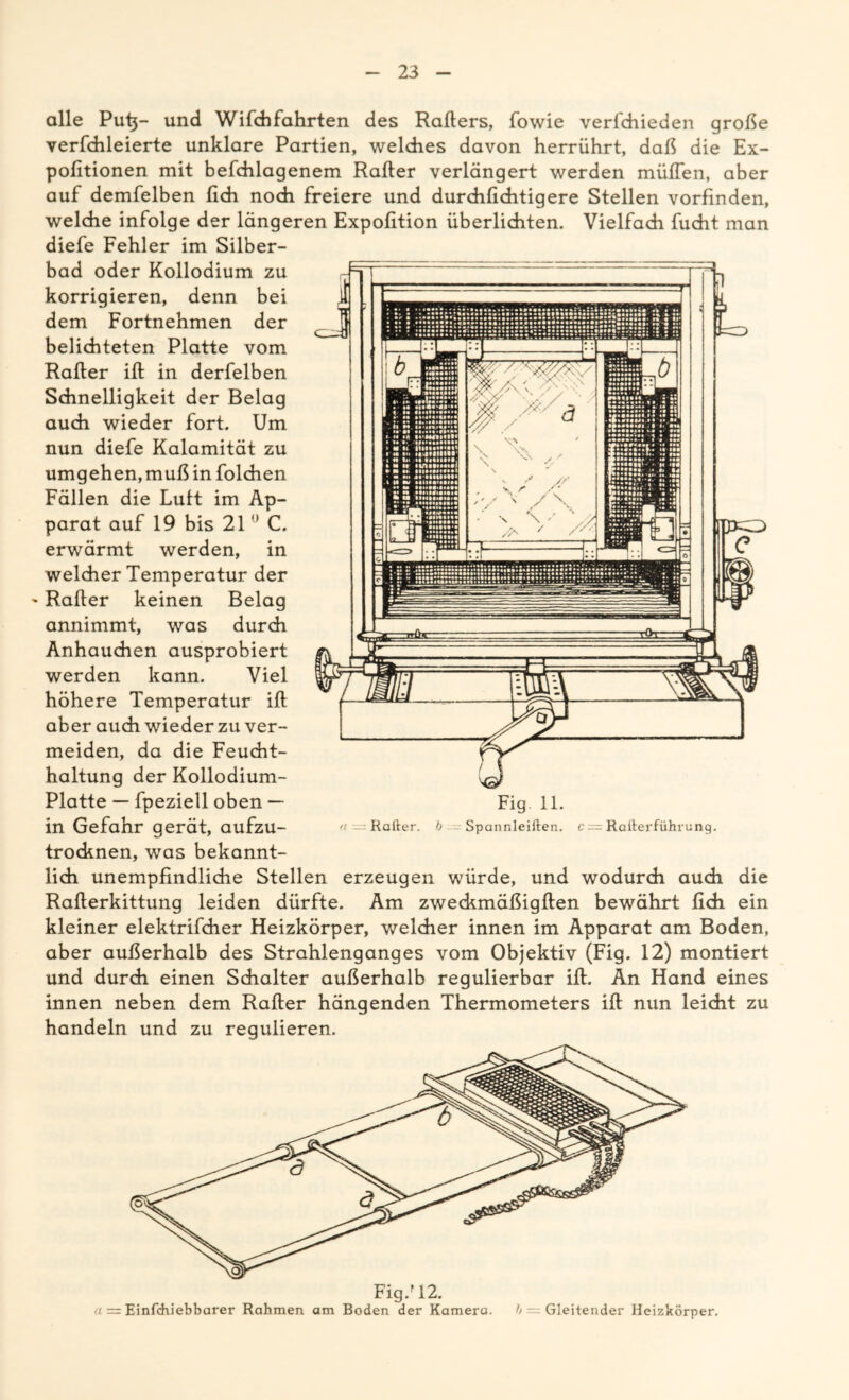 alle Put}- und Wifchfahrten des Rafters, fowie verfchieden große verfchleierte unklare Partien, welches davon herrührt, daß die Ex- pofitionen mit befchlagenem Rafter verlängert werden müflen, aber auf demfelben fich noch freiere und durdifichtigere Stellen vorfinden, welche infolge der längeren Expofition überlichten. Vielfach fucht man diefe Fehler im Silber- bad oder Kollodium zu korrigieren, denn bei dem Fortnehmen der belichteten Platte vom Rafter ift in derfelben Schnelligkeit der Belag auch wieder fort. Um nun diefe Kalamität zu umgehen, muß in folchen Fällen die Lutt im Ap- parat auf 19 bis 21 0 C. erwärmt werden, in welcher Temperatur der ' Rafter keinen Belag annimmt, was durch Anhauchen ausprobiert werden kann. Viel höhere Temperatur ift aber auch wieder zu ver- meiden, da die Feucht- haltung der Kollodium- Platte — fpeziell oben — in Gefahr gerät, aufzu- trocknen, was bekannt- lich unempfindliche Stellen erzeugen würde, und wodurch auch die Rafterkittung leiden dürfte. Am zweckmäßigften bewährt fich ein kleiner elektrifcher Heizkörper, welcher innen im Apparat am Boden, aber außerhalb des Strahlenganges vom Objektiv (Fig. 12) montiert und durch einen Schalter außerhalb regulierbar ift. An Hand eines innen neben dem Rafter hängenden Thermometers ift nun leicht zu handeln und zu regulieren. Fig/12. <i — Einfchiebbarer Rahmen am Boden der Kamera. h Gleitender Heizkörper.