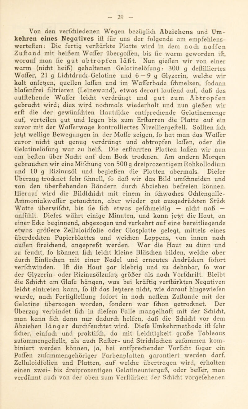 Von den verfchiedenen Wegen bezüglich Abziehens und Um- kehren eines Negatives ift für uns der folgende am empfehlens- werteften: Die fertig verftärkte Platte wird in dem noch naffen Zuftand mit heißem Wafter übergolTen, bis fie warm geworden ift, worauf man fie gut abtropfen läßt. Nun gießen wir von einer warm (nicht heiß) gehaltenen Gelatinelöfung: 300 g deftilliertes Wafter, 21 g Lichtdruck-Gelatine und 6 —9 g Glyzerin, welche wir kalt anfefien, quellen laßen und im Wafferbade fchmelzen, fodann blafenfrei filtrieren (Leinewand), etwas derart laufend auf, daß das aufftehende Wafter leicht verdrängt und gut zum Abtropfen gebracht wird; dies wird nochmals wiederholt und nun gießen wir erft die der gewünfchten Hautdicke entfprechende Gelatinemenge auf, verteilen gut und legen bis zum Erftarren die Platte auf ein zuvor mit der Wafferwage kontrolliertes Nivelliergeftell. Sollten fich jetjt wellige Bewegungen in der Maffe zeigen, fo hat man das Wafter zuvor nicht gut genug verdrängt und abtropfen laften, oder die Gelatinelöfung war zu heiß. Die erftarrten Platten laften wir nun am beften über Nacht anf dem Bock trocknen. Am andern Morgen gebrauchen wir eineMifchung von 500 g dreiprozentigem Rohkollodium und 10 g Rizinusöl und begießen die Platten abermals. Diefer Überzug trocknet fehr fchnell, fo daß wir das Bild umfchneiden und von den überftehenden Rändern durch Abziehen befreien können. Hierauf wird die Bildfchicht mit einem in fchwaches Ochfengalle- Ammoniakwaffer getauchten, aber wieder gut ausgedrückten Stück Watte überwifdht, bis fie fich etwas gefchmeidig — nicht naß — anfühlt. Diefes währt einige Minuten, und kann jefit die Haut, an einer Ecke beginnend, abgezogen und verkehrt auf eine bereitliegende etwas größere Zelluloidfolie oder Glasplatte gelegt, mittels eines überdeckten Papierblattes und weichen Lappens, von innen nach außen ftreichend, angepreßt werden. War die Haut zu dünn und zu feucht, fo können fich leicht kleine Bläschen bilden, welche aber durch Einftechen mit einer Nadel und erneutes Andrücken fofort verfchwinden. Ift die Haut gar klebrig und zu dehnbar, fo war der Glyzerin- oder Rizinusölzufafi größer als nach Vorfchrift. Bleibt die Schicht am Glafe hängen, was bei kräftig verftärkten Negativen leicht eintreten kann, fo ift das le^tere nicht, wie darauf hingewiefen wurde, nach Fertigftellung fofort in noch naffem Zuftande mit der Gelatine überzogen worden, fondern war fchon getrocknet. Der Überzug verbindet fich in diefem Falle mangelhaft mit der Schicht, man kann fich dann nur dadurch helfen, daß die Schicht vor dem Abziehen länger durchfeuchtet wird. Diefe Umkehrmethode ift fehr fidier, einfach und praktifch, da mit Leichtigkeit große Tableaus zufammengeftellt, als auch Raffer- und Strichfachen zufammen kom- biniert werden können, ja, bei entfprechender Vorficht fogar ein Paffen zufammengehöriger Farbenplatten garantiert werden darf. Zelluloidfolien und Platten, auf welche übertragen wird, erhalten einen zwei- bis dreiprozentigen Gelatineunterguß, oder beffer, man verdünnt auch von der oben zum Verftärken der Schicht vorgefehenen