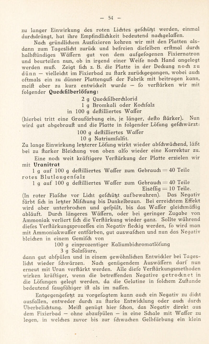 zu langer Einwirkung des roten Lichtes gefchütV werden, einmal durchdrängt, hat ihre Empfindlichkeit bedeutend nachgelaffen. Nach gründlichem Ausfixieren kehren wir mit den Platten als- dann zum Tageslicht zurück und befreien diefelben erftmal durch halbftündiges Wäftern gut von dem aufgefogenen Fixiernatron und beurteilen nun, ob in irgend einer Weife noch Hand angelegt werden muß. Zeigt lieh z. B. die Platte in der Deckung noch zu dünn — vielleicht im Fixierbad zu ftark zurückgegangen, wobei auch oftmals ein zu dünner Plattenguß der Fabrik mit beitragen kann, meift aber zu kurz entwickelt wurde — fo verftärken wir mit folgender Queckfilberlöfung: 2 g Queckfilberchlorid 1 g Bromkali oder Kochfalz in 100 g deftilliertes Waffer (hierbei tritt eine Graufärbung ein, je länger, defto ftärker). Nun wird gut abgebrauft und die Platte in folgender Löfung gefchwärzt: 100 g deftilliertes Waffer 10 g Natriumfulfit. Zu lange Einwirkung letzterer Löfung wirkt wieder abfchwächend, läßt bei zu ftarker Bleichung von oben alfo wieder eine Korrektur zu. Eine noch weit kräftigere Verftärkung der Platte erzielen wir mit Uranitrat 1 g auf 100 g deftilliertes Waffer zum Gebrauch = 40 Teile rotes Blutlaugenfalz 1 g auf 100 g deftilliertes Waffer zum Gebrauch = 40 Teile Eis6ffig = 10 Teile. (In roter Flafche vor Licht gefchüßt aufbewahren). Das Negativ färbt lieh in letzter Mifchung bis Dunkelbraun. Bei erreichtem Effekt wird aber unterbrochen und gefpült, bis das Waffer gleichmäßig abläuft. Durch längeres Wäftern, oder bei geringer Zugabe von Ammoniak verliert fich die Verftärkung wieder ganz. Sollte während diefes Verftärkungsprozeffes ein Negativ fleckig werden, fo wird man mit Ammoniakwafter entfärben, gut auswafchen und nun das Negativ bleichen in einem Gemifch von 100 g einprozentiger Kaliumbichromatlöfung 3 g Salzfäure, dann gut abfpülen und in einem gewöhnlichen Entwickler bei Tages- licht wieder fchwärzen. Nach genügendem Auswäffern darf nun erneut mit Uran verftärkt werden. Alle diefe Verftärkungsmethoden wirken kräftiger, wenn die betreffenden Negative getrocknet in die Löfungen gelegt werden, da die Gelatine in folchem Zuftande bedeutend faugfähiger ift als im naffen. Entgegengefeßt zu vorgefagtem kann auch ein Negativ zu dicht ausfallen, entweder durch zu ftarke Entwicklung oder auch durch Überbelichtung. Meift genügt hier fchon, das Negativ direkt aus dem Fixierbad — ohne abzufpülen — in eine Schale mit Waffer zu legen, in welches zuvor bis zur fchwachen Gelbfärbung ein klein