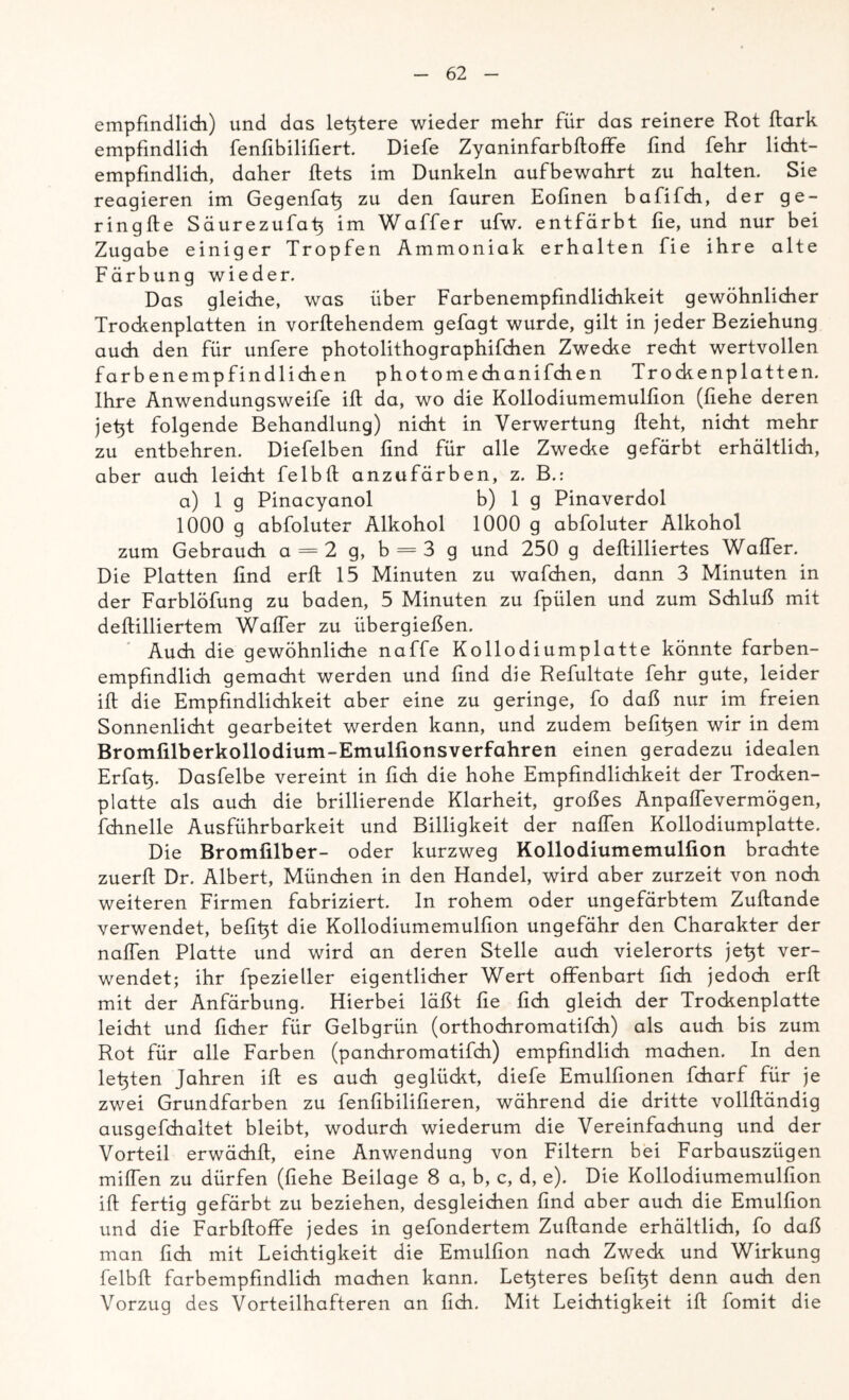 empfindlich) und das letztere wieder mehr für das reinere Rot ftark empfindlich fenfibilifiert. Diefe Zyaninfarbftoffe find fehr licht- empfindlich, daher ftets im Dunkeln aufbewahrt zu halten. Sie reagieren im Gegenfafi zu den fauren Eofinen bafifdi, der ge- ringfte Säurezufafi im Waffer ufw. entfärbt fie, und nur bei Zugabe einiger Tropfen Ammoniak erhalten fie ihre alte Färbung wieder. Das gleiche, was über Farbenempfindlichkeit gewöhnlicher Trockenplatten in vorftehendem gefagt wurde, gilt in jeder Beziehung auch den für unfere photolithographifchen Zwecke recht wertvollen farbenempfindlichen photomechanifchen Trockenplatten. Ihre Anwendungsweife ift da, wo die Kollodiumemulfion (liehe deren jefit folgende Behandlung) nicht in Verwertung fleht, nicht mehr zu entbehren. Diefelben find für alle Zwecke gefärbt erhältlich, aber auch leicht fe 1 bft anzufärben, z. B.: a) 1 g Pinacyanol b) 1 g Pinaverdol 1000 g abfoluter Alkohol 1000 g abfoluter Alkohol zum Gebrauch a = 2 g, b = 3 g und 250 g deflilliertes Waffer. Die Platten find erfl 15 Minuten zu wafchen, dann 3 Minuten in der Farblöfung zu baden, 5 Minuten zu fpülen und zum Schluß mit deflilliertem Waffer zu übergießen. Auch die gewöhnliche naffe Kollodiumplatte könnte farben- empfindlich gemacht werden und ßnd die Refultate fehr gute, leider ift die Empfindlichkeit aber eine zu geringe, fo daß nur im freien Sonnenlicht gearbeitet werden kann, und zudem befifien wir in dem Bromfilberkollodium-Emulfionsverfahren einen geradezu idealen Erfafi. Dasfelbe vereint in lieh die hohe Empfindlichkeit der Trocken- platte als auch die brillierende Klarheit, großes Anpaffevermögen, fchnelle Ausführbarkeit und Billigkeit der naffen Kollodiumplatte. Die Bromfilber- oder kurzweg Kollodiumemulfion brachte zuerfl Dr. Albert, München in den Handel, wird aber zurzeit von noch weiteren Firmen fabriziert. In rohem oder ungefärbtem Zuftande verwendet, befifit die Kollodiumemulfion ungefähr den Charakter der naffen Platte und wird an deren Stelle auch vielerorts jefit ver- wendet; ihr fpezieller eigentlicher Wert offenbart fich jedoch erfl mit der Anfärbung. Hierbei läßt fie fich gleich der Trockenplatte leicht und ficher für Gelbgrün (orthochromatifch) als auch bis zum Rot für alle Farben (panchromatifch) empfindlich machen. In den lefiten Jahren ift es auch geglückt, diefe Emulfionen fcharf für je zwei Grundfarben zu fenfibilifieren, während die dritte vollfländig ausgefchaltet bleibt, wodurch wiederum die Vereinfachung und der Vorteil erwächfl, eine Anwendung von Filtern bei Farbauszügen mißen zu dürfen (fiehe Beilage 8 a, b, c, d, e). Die Kollodiumemulfion ift fertig gefärbt zu beziehen, desgleichen find aber auch die Emulfion und die Farbftoffe jedes in gefondertem Zuftande erhältlich, fo daß man fich mit Leichtigkeit die Emulfion nach Zweck und Wirkung felbft farbempfindlich machen kann. Letzteres befifit denn auch den Vorzug des Vorteilhafteren an fich. Mit Leichtigkeit ift fomit die