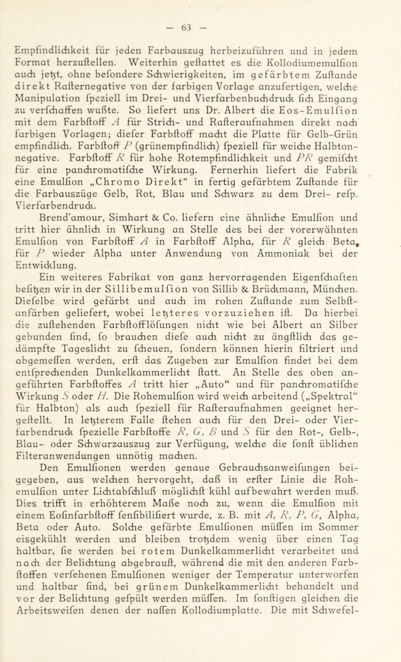 Empfindlichkeit für jeden Farbauszug herbeizuführen und in jedem Format herzuftellen. Weiterhin geffattet es die Kollodiumemulfion auch jefit, ohne befondere Schwierigkeiten, im gefärbtem Zuftande direkt Raffernegative von der farbigen Vorlage anzufertigen, welche Manipulation fpeziell im Drei- und Vierfarbenbuchdruck (ich Eingang zu verfchaffen wußte. So liefert uns Dr. Albert die Eos-Emulfion mit dem Farbffoff A für Strich- und Rafteraufnahmen direkt nach farbigen Vorlagen; diefer Farbffoff macht die Platte für Gelb-Grün empfindlich. Farbffoff P (grünempfindlich) fpeziell für weiche Halbton- negative. Farbffoff R für hohe Rotempfindlichkeit und PR gemifcht für eine panchromatifdie Wirkung. Fernerhin liefert die Fabrik eine Emulfion „Chromo Direkt“ in fertig gefärbtem Zuftande für die Farbauszüge Gelb, Rot, Blau und Schwarz zu dem Drei- refp. Vierfarbendruck. Brend’amour, Simhart & Co. liefern eine ähnliche Emulfion und tritt hier ähnlich in Wirkung an Stelle des bei der vorerwähnten Emulfion von Farbffoff A in Farbffoff Alpha, für R gleich Beta# für P wieder Alpha unter Anwendung von Ammoniak bei der Entwicklung. Ein weiteres Fabrikat von ganz hervorragenden Eigenfchaften befi^en wir in der Sillibemulfion von Sillib & Brückmann, München. Diefelbe wird gefärbt und auch im rohen Zuftande zum Selbft- anfärben geliefert, wobei letzteres vorzuziehen ift. Da hierbei die zuffehenden Farbffofflöfungen nicht wie bei Albert an Silber gebunden find, fo brauchen diefe auch nicht zu ängftlich das ge- dämpfte Tageslicht zu fcheuen, fondern können hierin filtriert und abgemeffen werden, erff das Zugeben zur Emulfion findet bei dem entfprechenden Dunkelkammerlicht ffatt. An Stelle des oben an- geführten Farbftoffes A tritt hier „Auto“ und für panchromatifdie Wirkung A oder H. Die Rohemulfion wird weich arbeitend („Spektral“ für Halbton) als auch fpeziell für Rafteraufnahmen geeignet her- g eff eilt. In letzterem Falle ftehen auch für den Drei- oder Vier- farbendruck fpezielle Farbftoffe R, G, B und S für den Rot-, Gelb-, Blau- oder Schwarzauszug zur Verfügung, welche die fonft üblichen Filteranwendungen unnötig machen. Den Emulfionen werden genaue Gebrauchsanweifungen bei- gegeben, aus welchen hervorgeht, daß in erfter Linie die Roh- emulfion unter Lichtabfchluß möglichft kühl auf bewahrt werden muß. Dies trifft in erhöhterem Maße noch zu, wenn die Emulfion mit einem Eofinfarbftoff fenfibilifiert wurde, z. B. mit A, R, P, G, Alpha, Beta oder Auto. Solche gefärbte Emulfionen müffen im Sommer eisgekühlt werden und bleiben trofidem wenig über einen Tag haltbar, fie werden bei rotem Dunkelkammerlicht verarbeitet und nach der Belichtung abgebrauft, während die mit den anderen Farb- ftoffen verfehenen Emulfionen weniger der Temperatur unterworfen und haltbar find, bei grünem Dunkelkammerlicht behandelt und vor der Belichtung gefpült werden müffen. Im fonftigen gleichen die Arbeitsweifen denen der naffen Kollodiumplatte. Die mit Schwefel-