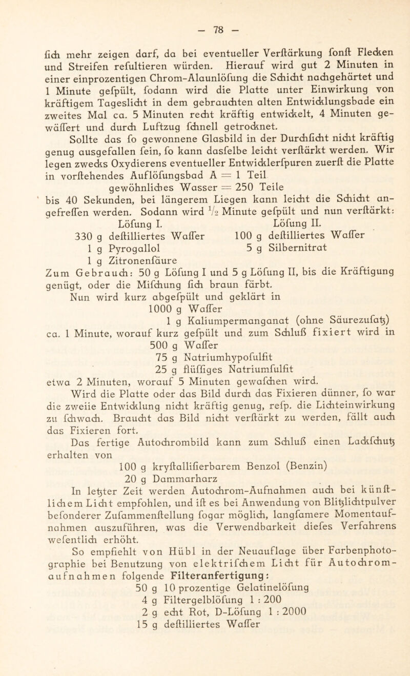 fich mehr zeigen darf, da bei eventueller Verftärkung fonft Flecken und Streifen refultieren würden. Hierauf wird gut 2 Minuten in einer einprozentigen Chrom-Alaunlöfung die Schicht nachgehärtet und 1 Minute gefpült, fodann wird die Platte unter Einwirkung von kräftigem Tageslicht in dem gebrauchten alten Entwicklungsbade ein zweites Mal ca. 5 Minuten recht kräftig entwickelt, 4 Minuten ge- wäffert und durch Luftzug fchnell getrocknet. Sollte das fo gewonnene Glasbild in der Durchficht nicht kräftig genug ausgefallen fein, fo kann dasfelbe leicht verftärkt werden. Wir legen zwecks Oxydierens eventueller Entwicklerfpuren zuerft die Platte in vorifehendes Auflöfungsbad A = 1 Teil gewöhnliches Wasser = 250 Teile ' bis 40 Sekunden, bei längerem Liegen kann leicht die Schicht an- gefrelfen werden. Sodann wird V2 Minute gefpült und nun verftärkt: Löfung I. Löfung II. 330 g deftilliertes Waffer 100 g dellilliertes Waffer 1 g Pyrogallol 5 g Silbernitrat 1 g Zitronenfäure Zum Gebrauch: 50 g Löfung I und 5 g Löfung II, bis die Kräftigung genügt, oder die Mifchung lieh braun färbt. Nun wird kurz abgefpült und geklärt in 1000 g Waffer 1 g Kaliumpermanganat (ohne Säurezufat;) ca. 1 Minute, worauf kurz gefpült und zum Schluß fixiert wird in 500 g Waffer 75 g Natriumhypofulfit 25 g flüffiges Natriumfulfit etwa 2 Minuten, worauf 5 Minuten gewafchen wird. Wird die Platte oder das Bild durch das Fixieren dünner, fo war die zweiie Entwicklung nicht kräftig genug, refp. die Lichteinwirkung zu fdiwach. Braucht das Bild nicht verftärkt zu werden, fällt auch das Fixieren fort. Das fertige Autochrombild kann zum Schluß einen Lackfchut} erhalten von 100 g kryftallifierbarem Benzol (Benzin) 20 g Dammarharz In letzter Zeit werden Autochrom-Aufnahmen auch bei künft- lichem Licht empfohlen, und ift es bei Anwendung von Blit}lichtpulver befonderer Zufammenflellung fogar möglich, langfamere Momentauf- nahmen auszuführen, was die Verwendbarkeit diefes Verfahrens wefentlich erhöht. So empfiehlt von Hübl in der Neuauflage über Farbenphoto- graphie bei Benutzung von elektrifchem Licht für Autochrom- aufnahmen folgende Filteranfertigung: 50 g 10 prozentige Gelatinelöfung 4 g Filtergelblöfung 1 : 200 2 g echt Rot, D-Löfung 1 : 2000 15 g deftilliertes Waffer