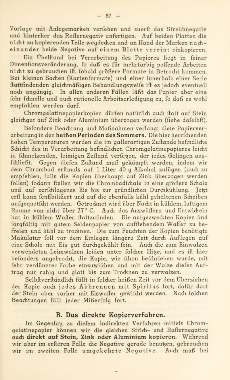 Vorlage mit Anlegemarken verfehen und zuerft das Streichnegativ und hinterher das Rafternegativ anfertigen. Auf beiden Platten die nicht zu kopierenden Teile wegdecken und an Hand der Marken nach- einander beide Negative auf einem Blatte vereint einkopieren. Ein Übelftand bei Verarbeitung des Papieres liegt in feiner Dimenfionsveränderung, fo daß es für mehrfarbig paffende Arbeiten nicht zu gebrauchen ift, fobald größere Formate in Betracht kommen. Bei kleinen Sachen (Kartenformate) und einer innerhalb einer Serie ftattfmdenden gleichmäßigen Behandlungsweife ift es jedoch eventuell noch angängig. In allen anderen Fällen läßt das Papier aber eine lehr fchnelle und auch rationelle Arbeitserledigung zu, fo daß es wohl empfohlen werden darf. Chromgelatinepapierkopien dürfen natürlich auch ftatt auf Stein gleichgut auf Zink oder Aluminium überzogen werden (liehe dafelbft). Befondere Beachtung und Maßnahmen verlangt diefe Papierver- arbeitung in den heißen Perioden des Sommers. Die hier herrfchenden hohen Temperaturen werden die im gallerartigen Zuftande befindliche Schicht des in Verarbeitung befindlichen Chromgelatinepapieres leicht in fchmeizenden, leimigen Zuftand verfetten, der jedes Gelingen aus- fchließt. Gegen diefen Zuftand muß gekämpft werden, indem wir dem Chrombad erftmals auf 1 Liter 40 g Alkohol zufügen (auch zu empfehlen, falls die Kopien überhaupt auf Zink überzogen werden follen) fodann ftellen wir die Chrombadfchale in eine größere Schale und auf zerfchlagenes Eis bis zur gründlichen Durchkühlung. Jefit erft kann fenfibilifiert und auf die ebenfalls kühl gehaltenen Scheiben aufgequetfcht werden. Getrocknet wird über Nacht in kühlem, luftigem Raume von nicht über 27° C. Auch das Auswäffern und Entwickeln hat in kühlem Waffer ftattzuflnden. Die aufgezweckten Kopien find forgfältig mit gutem Seidenpapier von aufftehendem Waffer zu be- freien und kühl zu trocknen. Die zum Feuchten der Kopien benötigte Makulatur foll vor dem Einlegen längere Zeit durch Auflegen auf eine Schale mit Eis gut durchgekühlt fein. Auch die zum Einwalzen verwendeten Leimwalzen leiden unter folcher Hifie, und es ift hier befonders angebracht, die Kopie, wie fchon befchrieben wurde, mit fehr verdünnter Farbe einzuwifchen und mit der Walze diefen Auf- trag nur ruhig und glatt bis zum Trocknen zu verwalzen. Selbftverftändlich fällt in folcher heißen Zeit vor dem Überziehen der Kopie auch jedes Abbrennen mit Spiritus fort, dafür darf der Stein aber vorher mit Eiswaffer gewifcht werden. Nach folchen Beachtungen fällt jeder Mißerfolg fort. B. Das direkte Kopierverfahren. Im Gegenfah zu diefem indirekten Verfahren mittels Chrom- gelatinepapier können wir die gleichen Strich- und Rafternegative auch direkt auf Stein, Zink oder Aluminium kopieren. Während wir aber im erfteren Falle die Negative gerade benutjen, gebrauchen wir im zweiten Falle umgekehrte Negative. Auch muß bei