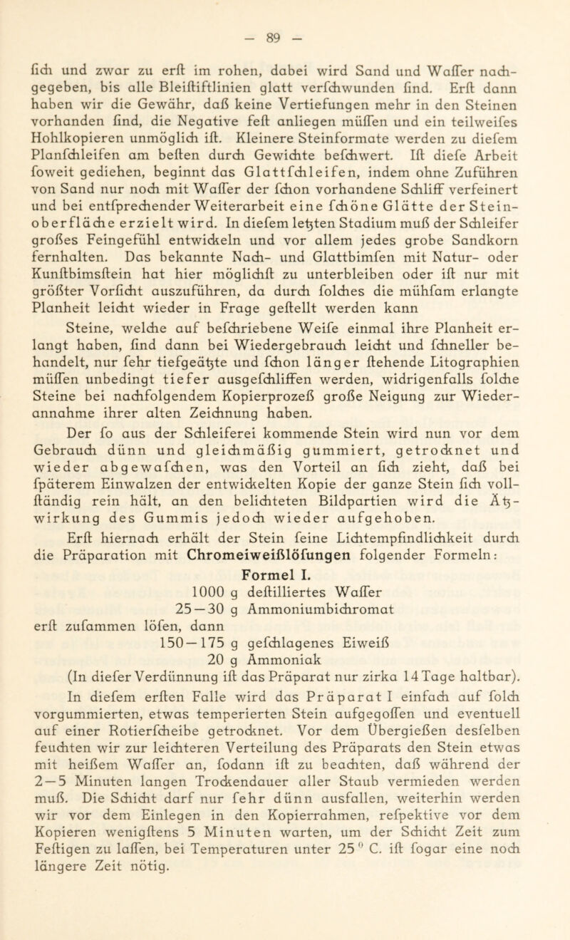 fich und zwar zu erft im rohen, dabei wird Sand und Wafler nach- gegeben, bis alle Bleiftiftlinien glatt verfchwunden find. Erft dann haben wir die Gewähr, daß keine Vertiefungen mehr in den Steinen vorhanden find, die Negative feft anliegen müflen und ein teilweifes Hohlkopieren unmöglich ift. Kleinere Steinformate werden zu diefem Planfchleifen am beften durch Gewichte befchwert. Ift diefe Arbeit foweit gediehen, beginnt das Glattfchleifen, indem ohne Zuführen von Sand nur noch mit WafTer der fchon vorhandene Schliff verfeinert und bei entfprechender Weiterarbeit eine fchöne Glätte der Stein- oberfläche erzielt wird. In diefem letzten Stadium muß der Schleifer großes Feingefühl entwickeln und vor allem jedes grobe Sandkorn fernhalten. Das bekannte Nach- und Glattbimfen mit Natur- oder Kunftbimsftein hat hier möglich!! zu unterbleiben oder ift nur mit größter Vorficht auszuführen, da durch folches die mühfam erlangte Planheit leicht wieder in Frage geftellt werden kann Steine, welche auf befchriebene Weife einmal ihre Planheit er- langt haben, find dann bei Wiedergebrauch leicht und fchneller be- handelt, nur fehr tiefgeät^te und fchon länger flehende Litographien müflen unbedingt tiefer ausgefchliffen werden, widrigenfalls folche Steine bei nachfolgendem Kopierprozeß große Neigung zur Wieder- annahme ihrer alten Zeichnung haben. Der fo aus der Schleiferei kommende Stein wird nun vor dem Gebrauch dünn und gleichmäßig gummiert, getrocknet und wieder abgewafchen, was den Vorteil an fich zieht, daß bei fpäterem Einwalzen der entwickelten Kopie der ganze Stein fich voll- ftändig rein hält, an den belichteten Bildpartien wird die Ät^- wirkung des Gummis jedoch wieder aufgehoben. Erft hiernach erhält der Stein feine Lichtempfmdlichkeit durch die Präparation mit Chromeiweißlöfungen folgender Formeln: Formel I. 1000 g deftilliertes Wafler 25 — 30 g Ammoniumbichromat erft zufammen löfen, dann 150—175 g gefchlagenes Eiweiß 20 g Ammoniak (In diefer Verdünnung ift das Präparat nur zirka 14 Tage haltbar). In diefem erften Falle wird das Präparat I einfach auf folch vorgummierten, etwas temperierten Stein aufgegoflen und eventuell auf einer Rotierfcheibe getrocknet. Vor dem Übergießen desfelben feuchten wir zur leichteren Verteilung des Präparats den Stein etwas mit heißem Wafler an, fodann ift zu beachten, daß während der 2 — 5 Minuten langen Trockendauer aller Staub vermieden werden muß. Die Schicht darf nur fehr dünn ausfallen, weiterhin werden wir vor dem Einlegen in den Kopierrahmen, refpektive vor dem Kopieren wenigftens 5 Minuten warten, um der Schicht Zeit zum Fertigen zu laflen, bei Temperaturen unter 25° C. ift fogar eine noch längere Zeit nötig.