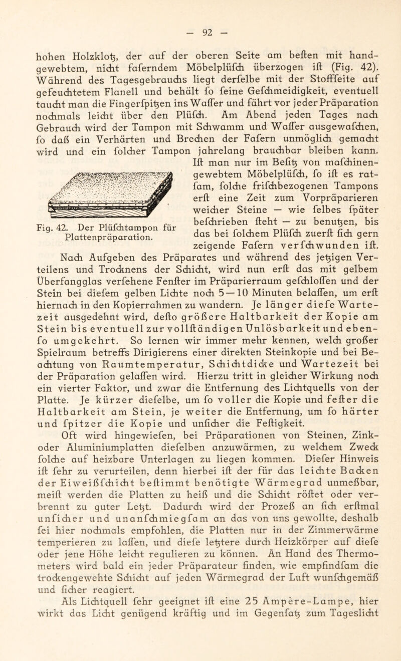 Fig. 42. Der Plüfchtampon für Plattenpräparation. hohen Holzklo^, der auf der oberen Seite am heften mit hand- gewebtem, nicht faferndem Möbelplüfch überzogen ift (Fig. 42). Während des Tagesgebrauchs liegt derfelbe mit der Stofffeite auf gefeuchtetem Flanell und behält fo feine Gefchmeidigkeit, eventuell taucht man die Fingerfpihen ins Wafter und fährt vor jeder Präparation nochmals leicht über den Plüfch. Am Abend jeden Tages nach Gebrauch wird der Tampon mit Schwamm und Wafter ausgewafchen, fo daß ein Verhärten und Brechen der Fafern unmöglich gemacht wird und ein folcher Tampon jahrelang brauchbar bleiben kann. Ift man nur im Befit} von mafchinen- gewebtem Möbelplüfch, fo ift es rat- fam, folche frifdhbezogenen Tampons erft eine Zeit zum Vorpräparieren weicher Steine — wie felbes fpäter befchrieben fteht — zu benutzen, bis das bei folchem Plüfch zuerft fich gern zeigende Fafern verfchwunden ift. Nach Aufgeben des Präparates und während des jetzigen Ver- teilens und Trocknens der Schicht, wird nun erft das mit gelbem Überfangglas verfehene Fenfter im Präparierraum gefchloffen und der Stein bei diefem gelben Lichte noch 5 — 10 Minuten belüften, um erft hiernach in den Kopierrahmen zu wandern. Je länger diefe Warte- zeit ausgedehnt wird, defto größere Haltbarkeit der Kopie am Stein bis eventuell zur vollftändigen Unlösbarkeit und eben- fo umgekehrt. So lernen wir immer mehr kennen, welch großer Spielraum betreffs Dirigierens einer direkten Steinkopie und bei Be- achtung von Raumtemperatur, Schichtdicke und Wartezeit bei der Präparation gelaffen wird. Hierzu tritt in gleicher Wirkung noch ein vierter Faktor, und zwar die Entfernung des Lichtquells von der Platte. Je kürzer diefelbe, um fo voller die Kopie und fefter die Haltbarkeit am Stein, je weiter die Entfernung, um fo härter und fpitzer die Kopie und unlieber die Feftigkeit. Oft wird hingewiefen, bei Präparationen von Steinen, Zink- oder Aluminiumplatten diefelben anzuwärmen, zu welchem Zweck folche auf heizbare Unterlagen zu liegen kommen. Diefer Hinweis ift fehr zu verurteilen, denn hierbei ift der für das leichte Backen der Eiweißfchicht beftimmt benötigte Wärmegrad unmeßbar, meift werden die Platten zu heiß und die Schicht röftet oder ver- brennt zu guter Let^t. Dadurch wird der Prozeß an fich erftmal unficher und unanfehmiegfam an das von uns gewollte, deshalb fei hier nochmals empfohlen, die Platten nur in der Zimmerwärme temperieren zu laßen, und diefe letztere durch Heizkörper auf diefe oder jene Höhe leicht regulieren zu können. An Hand des Thermo- meters wird bald ein jeder Präparateur finden, wie empfindfam die trockengewehte Schicht auf jeden Wärmegrad der Luft wunfehgemäß und lieber reagiert. Als Lichtquell fehr geeignet ift eine 25 Ampere-Lampe, hier wirkt das Licht genügend kräftig und im Gegenfa^ zum Tageslicht